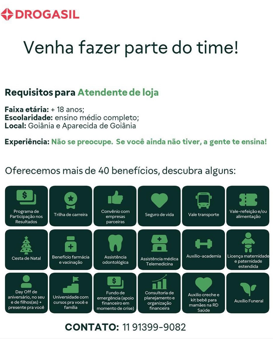 <7 DROGASIL

Venha fazer parte do time!

Requisitos para Atendente de loja
Faixa etaria: + 18 anos;

Escolaridade: ensino médio completo;
Local: Goiania e Aparecida de Goiania

Experiéncia: Nao se preocupe. Se vocé ainda nao tiver, a gente te ensina!

Oferecemos mais de 40 beneficios, descubra alguns:

aya te)

 

CONTATO: 11 91399-9082 45 DROGASIL

Venha fazer parte do time!

Requisitos para Atendente de loja

Faixa etaria: + 18 anos;
Escolaridade: ensino médio completo;
Local: Goidnia e Aparecida de Goiania

Experiéncia: Nao se preocupe. Se vocé ainda nao tiver, a gente te ensina!

Oferecemos mais de 40 beneficios, descubra alguns:

aT! nae : ec) ee val Nears
Particioackonos TRC Ses See TT ale transporte aS

eee) ogesic

Cestade Natal || Beneficio farmacia ence Eprom toe aM (Oleic cl

Dele)

eerance ee) sales lates mee

estendida

Deuce] Ure ee aes
aniversario,noseu | Universidade com a(apoio | _planejamentoe
Cru Coes fod IC hes ur eh ua) organizagao

ee heed ce momento de crise) fines

Perera
Os aeen

 

CONTATO: 11 91399-9082 <7 DROGASIL

Venha fazer parte do time!

Requisitos para Atendente de loja
Faixa etaria: + 18 anos;

Escolaridade: ensino médio completo;
Local: Goiania e Aparecida de Goiania

Experiéncia: Nao se preocupe. Se vocé ainda nao tiver, a gente te ensina!

Oferecemos mais de 40 beneficios, descubra alguns:

ees te acc a iar Vener rete

Oa aaa te)

 

CONTATO: 11 91399-9082 45 DROGASIL

Venha fazer parte do time!

Requisitos para Atendente de loja

Faixa etaria: + 18 anos;
Escolaridade: ensino médio completo;
Local: Goiania e Aparecida de Goiania

Experiéncia: Nao se preocupe. Se vocé ainda nao tiver, a gente te ensina!

Oferecemos mais de 40 beneficios, descubra alguns:

ecu Gin : erat eyeerlnd p . Weare toa
Ear rilha de carreira See SRL ME) Nene onc Tees

ieee) parceiras

4 i an ; Auxilio-academia | Licenga materi
Cestade Natal] Beneficio fan eases Assisténcia médica es Hell) balers

CNet Ceri) sad tee e eres
Pacucicd

Dement recy fener Cy

aniversério,noseu | Universidade emergéncia (apoio | _ planejami
edefilhos(as)+ | cursos pra vocé eee on

ee Mol Ll momento de crise) ieee)

NO erg oi

kit bebé para Auxilio Funeral
Roe)

cig

 

CONTATO: 11 91399-9082 <7 DROGASIL

Venha fazer parte do time!

Requisitos para Atendente de loja
Faixa etaria: + 18 anos;

Escolaridade: ensino médio completo;
Local: Goiania e Aparecida de Goiania

Experiéncia: Nao se preocupe. Se vocé ainda nao tiver, a gente te ensina!

Oferecemos mais de 40 beneficios, descubra alguns:

Auxilio Funeral

 

CONTATO: 11 91399-9082 45 DROGASIL

Venha fazer parte do time!

Requisitos para Atendente de loja

Faixa etaria: + 18 anos;
Escolaridade: ensino médio completo;
Local: Goiania e Aparecida de Goiania

Experiéncia: Nao se preocupe. Se vocé ainda nao tiver, a gente te ensina!

Oferecemos mais de 40 beneficios, descubra alguns:

CT! ey

Participagionos | Trithade carreira pina ee OE Ne Ra a

Resultados Prec

ect

i Et Ser) A Auxilio-academia | Licenca materni
Cestade Natal | Beneficio farmacia eect Pee c

reir Cerri) cinder ee ose eat
Pacuciee

Deomerte Crees feo}
aniversério,no seu | Universidadecom } emergéncia(apoio | _planejamentoe
edefilhos(as)+ | cursos pra vocé e cerca 5

eel hire) familia momento de crise)

er karat
kit bebé para eNO}
Rona)
Co

 

CONTATO: 11 91399-9082 <> DROGASIL

Venha fazer parte do time!

Requisitos para Atendente de loja
Faixa etaria: + 18 anos;

Escolaridade: ensino médio completo;
Local: Goidnia e Aparecida de Goiania

Experiéncia: Nao se preocupe. Se vocé ainda nao tiver, a gente te ensina!

Oferecemos mais de 40 beneficios, descubra alguns:

 

CONTATO: 11 91399-9082 45 DROGASIL

Venha fazer parte do time!

Requisitos para Atendente de loja

Faixa etaria: + 18 anos;
Escolaridade: ensino médio completo;
Local: Goidnia e Aparecida de Goiania

Experiéncia: Nao se preocupe. Se vocé ainda nao tiver, a gente te ensina!

Oferecemos mais de 40 beneficios, descubra alguns:

eu) ; ee Soe
particpagionos | Trilha de carreira anprens Sey NEUE ad

ceetec es pein

Elster

Auxilio-academia_} Licenga maternidadel

eects erence tee] sinaeeaerlee ao scale
Eee

Cestade Natal || Beneficio farmacia nary ee ee

Peete a recy fone Cy
aniversério,noseu | Universidadecom } emergéncia(apoio | _planejamentoe
ede filhos(as)+ | cursos pra vocé e ence Sree)

ee Nae familia enter) freee

kit bebé para Oa
oe)

Pio

 

CONTATO: 11 91399-9082 <>DROGASIL

Venha fazer parte do time!

Requisitos para Atendente de loja
Faixa etaria: + 18 anos;

Escolaridade: ensino médio completo;
Local: Goidnia e Aparecida de Goiania

Experiéncia: Nao se preocupe. Se vocé ainda nao tiver, a gente te ensina!

Oferecemos mais de 40 beneficios, descubra alguns:

CONTATO: 11 91399-9082 45 DROGASIL

Venha fazer parte do time!

Requisitos para Atendente de loja

Faixa etaria: + 18 anos;
Escolaridade: ensino médio completo;
Local: Goiania e Aparecida de Goiania

Experiéncia: Nao se preocupe. Se vocé ainda nao tiver, a gente te ensina!

Oferecemos mais de 40 beneficios, descubra alguns:

eeu ; ea roe
Particpagaonos | Tilha de carreira ane Ser Ay Nae tad

coetec es aoe

Blaser

Auxilio-academia | Licenga maternidadel

Cestade Natal || Beneficio farmacia ec iiary nsastencia medica’
eee errncnteiec] eae tei CG ane
ec

4

els vane UR fer oC
aniversdrio,no seu | Universidadecom } emergéncia(apoio | _planejamentoe
edefilhos(as)+ J} cursos pra vocé e carne nee eee)
ee Nae familia De eer} financeira

EO Ret

Le ENO}
Doe)

Eo

 

CONTATO: 11 91399-9082