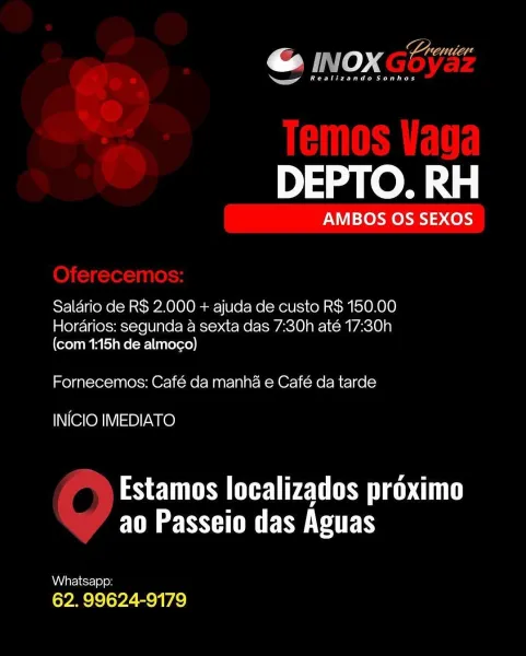 DEPTO. RH

AMBOS OS SEXOS

Saldrio de R$ 2.000 + ajuda de custo R$ 150,00
Horarios: segunda a sexta das 7:30h até 17:30h

(com 1:15h de almogo)

Fornecemos: Café da manha e Café da tarde

INICIO IMEDIATO

Estamos localizados proximo
FM SUE SERS

Whatsapp:

62. 99624-9179 7 ULL Lhd
@ INOX Ge
a

Bee ee es

DEPTO. RH

AMBOS OS SEXOS

Salario de R$ 2.000 + ajuda de custo R$ 150.00
Hordarios: segunda a sexta das 7:30h até 17:30h

(com 1:15h de almoco)

Fornecemos: Café da manha e Café da tarde

INICIO IMEDIATO

PS EUS Cy CUT
ao Passeio das Aguas

Whatsapp:
62. 99624-9179 ar

« vo »" : Cad
— oo

ea)

DEPTO. RH

AMBOS OS SEXOS

Saldrio de R$ 2.000 + ajuda de custo R$ 150.00
Horarios: segunda a sexta das 7:30h até 17:30h

(com 1:15h de almoco)

Fornecemos: Café da manha e Café da tarde

INICIO IMEDIATO

Estamos localizados proximo
FM SSH UE SMCS

Whatsapp:

62. 99624-9179 @ INOXGES
ea as

Bree ee ed

DEPTO. RH

AMBOS OS SEXOS

Saldrio de R$ 2.000 + ajuda de custo R$ 150.00
Horarios: segunda...