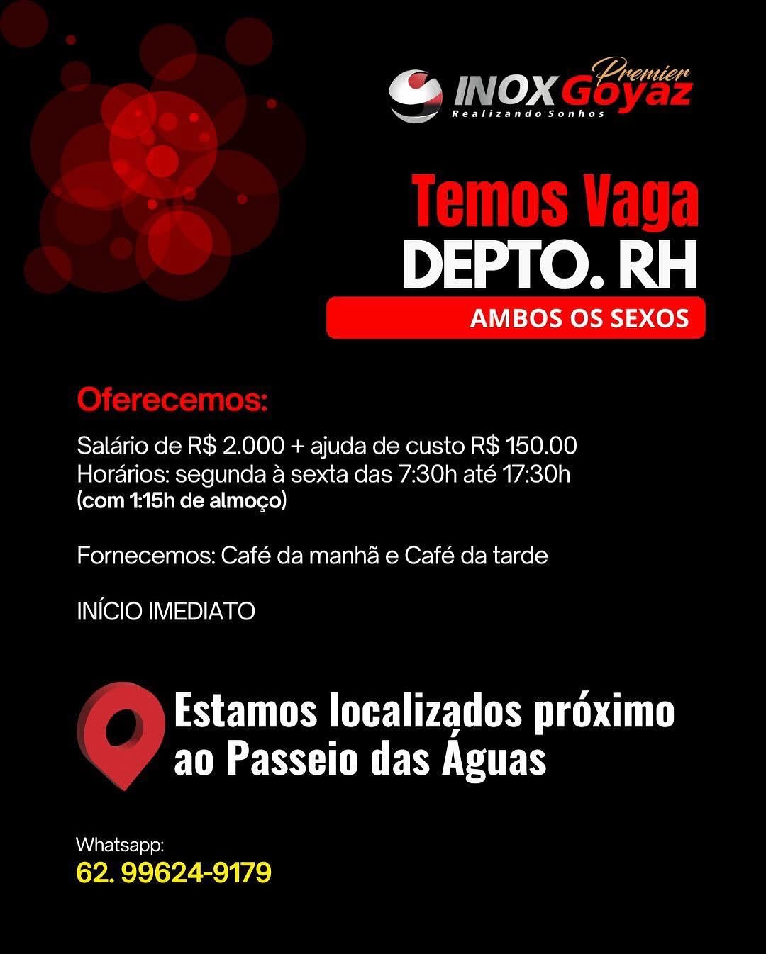 DEPTO. RH

AMBOS OS SEXOS

Saldrio de R$ 2.000 + ajuda de custo R$ 150,00
Horarios: segunda a sexta das 7:30h até 17:30h

(com 1:15h de almogo)

Fornecemos: Café da manha e Café da tarde

INICIO IMEDIATO

Estamos localizados proximo
FM SUE SERS

Whatsapp:

62. 99624-9179 7 ULL Lhd
@ INOX Ge
a

Bee ee es

DEPTO. RH

AMBOS OS SEXOS

Salario de R$ 2.000 + ajuda de custo R$ 150.00
Hordarios: segunda a sexta das 7:30h até 17:30h

(com 1:15h de almoco)

Fornecemos: Café da manha e Café da tarde

INICIO IMEDIATO

PS EUS Cy CUT
ao Passeio das Aguas

Whatsapp:
62. 99624-9179 ar

« vo »" : Cad
— oo

ea)

DEPTO. RH

AMBOS OS SEXOS

Saldrio de R$ 2.000 + ajuda de custo R$ 150.00
Horarios: segunda a sexta das 7:30h até 17:30h

(com 1:15h de almoco)

Fornecemos: Café da manha e Café da tarde

INICIO IMEDIATO

Estamos localizados proximo
FM SSH UE SMCS

Whatsapp:

62. 99624-9179 @ INOXGES
ea as

Bree ee ed

DEPTO. RH

AMBOS OS SEXOS

Saldrio de R$ 2.000 + ajuda de custo R$ 150.00
Horarios: segunda a sexta das 7:30h até 17:30h

(com 1:15h de almoco)

Fornecemos: Café da manha e Café da tarde

INICIO IMEDIATO

Estamos localizados proximo
ao Passeio das Aguas

Whatsapp:
62. 99624-9179 DEPTO. RH

AMBOS OS SEXOS

Salario de R$ 2.000 + ajuda de custo R$ 150.00
Horarios: segunda a sexta das 7:30h até 17:30h

(com 1:15h de almoc¢o)

Fornecemos: Café da manha e Café da tarde

INICIO IMEDIATO

Estamos localizados proximo
FUR OSE SERS

Whatsapp:

62. 99624-9179 J INOX oyae

eee

DEPTO. RH

AMBOS OS SEXOS

Saldrio de R$ 2.000 + ajuda de custo R$ 150.00
Hordarios: segunda a sexta das 7:30h até 17:30h

(com 1:15h de almoco)

Fornecemos: Café da manha e Café da tarde

INICIO IMEDIATO

SETUP Ly CUT
ao Passeio das Aguas

Whatsapp:
62. 99624-9179 en)

ne See ee

DEPTO. RH

AMBOS OS SEXOS

Salario de R$ 2.000 + ajuda de custo RS 150.00
Hordarios: segunda a sexta das 7:30h até 17:30h

(com 1:15h de almoco)

Fornecemos: Café da manha e Café da tarde

INICIO IMEDIATO

PS TUN cy UL
FUR SHE SERS

Whatsapp:

62. 99624-9179 ro ny Oo 4 Premier
a cr

Pee ee

DEPTO. RH

AMBOS OS SEXOS

Salario de R$ 2.000 + ajuda de custo R$ 150.00
Hordarios: segunda a sexta das 7:30h até 17:30h

(com 1:15h de almoco)
Fornecemos: Café da manha e Café da tarde

INICIO IMEDIATO

Estamos localizados proximo
FM SSE RMT

Whatsapp:
62. 99624-9179 ae),

ee ee ee

DEPTO. RH

AMBOS OS SEXOS

Salario de R$ 2.000 + ajuda de custo RS 150.00

Hordarios: segunda a sexta das 7:30h até 17:30h
(com 1:15h de almoco)

Fornecemos: Café da manha e Café da tarde

INICIO IMEDIATO

Estamos localizados proximo
Fe ST ESTE BS @ Inox *”
ea cr

Pee ee

DEPTO. RH

AMBOS OS SEXOS

Salario de R$ 2.000 + ajuda de custo R$ 150.00
Hordarios: segunda a sexta das 7:30h até 17:30h

(com 1:15h de almogo)

Fornecemos: Café da manha e Café da tarde

INICIO IMEDIATO

Estamos localizados proximo
ao Passeio das Aguas

Aare iesr-) 0) eH
62. 99624-9179