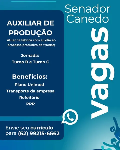 AUXILIAR DE
PRODUGAO

Atuar na fabrica com auxilio ao
processo produtivo de fraldas;

Jornada:
Turno Be Turno C

Beneficios:

Plano Unimed
Transporte da empresa
Refeitorio
ddd

Envie seu curriculo
para (62) 99215-6662

Senador
Canedo

=e Senador
Aer a

PRODUCAO

Atuar na fabrica com auxilio ao
processo produtivo de fraldas;

Jornada:
Turno B e Turno C

Beneficios:

Plano Unimed
Transporte da empresa
Refeitdério
PPR

Envie seu curriculo
para (62) 99215-6662 AUXILIAR DE
PRODUGAO

Atuar na fabrica com auxilio ao
processo produtivo de fraldas;

Jornada:
Turno Be Turno C

Beneficios:

Plano Unimed
Transporte da empresa
Refeitorio
dnd d

Envie seu curriculo
para (62) 99215-6662

Senador
Canedo

8 Senador
Rea

PRODUCAO

Atuar na fabrica com auxilio ao
processo produtivo de fraldas;

Jornada:
Turno B e Turno C

Beneficios:

Plano Unimed
Transporte da empresa
Refeit6ério
PPR

Envie seu curriculo
para (62) 99215-6662 AUXILIAR DE
PRODUCAO

Atuar na fabrica com auxilio ao
processo produtivo de ...
