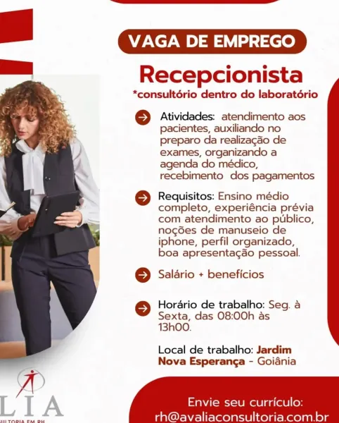 VAGA DE EMPREGO

Recepcionista

*consultério dentro do laboratério

© Atividades: atendimento aos
pacientes, auxiliando no
preparo da realizagado de
exames, organizando a
agenda do médico,
recebimento dos pagamentos

© Requisitos: Ensino médio
completo, experiéncia prévia
com atendimento ao publico,
nog6es de manuseio de
iphone, perfil organizado,
boa apresentag&o pessoal.

© Saldrio + beneficios

© Horario de trabalho: Seg. a
Sexta, das 08:00h as
13hO0.

Local de trabalho: Jardim
Nova Esperanga - Goiania

 

Envie seu curriculo:

LIA

THETODIA EM DU

rh@avaliaconsultoria.com.br VAGA DE EMPREGO

Recepcionista

*consultério dentro do laboratério

© Atividades: atendimento aos
pacientes, auxiliando no
preparo da realizagdo de
exames, organizando a
agenda do médico,
recebimento dos pagamentos

© Requisitos: Ensino médio
completo, experiéncia prévia
com atendimento ao publico,
nog6es de manuseio de
iphone, perfil organizado,
boa apresentagao pessoal.

© Salario + beneficios

© Horario d...