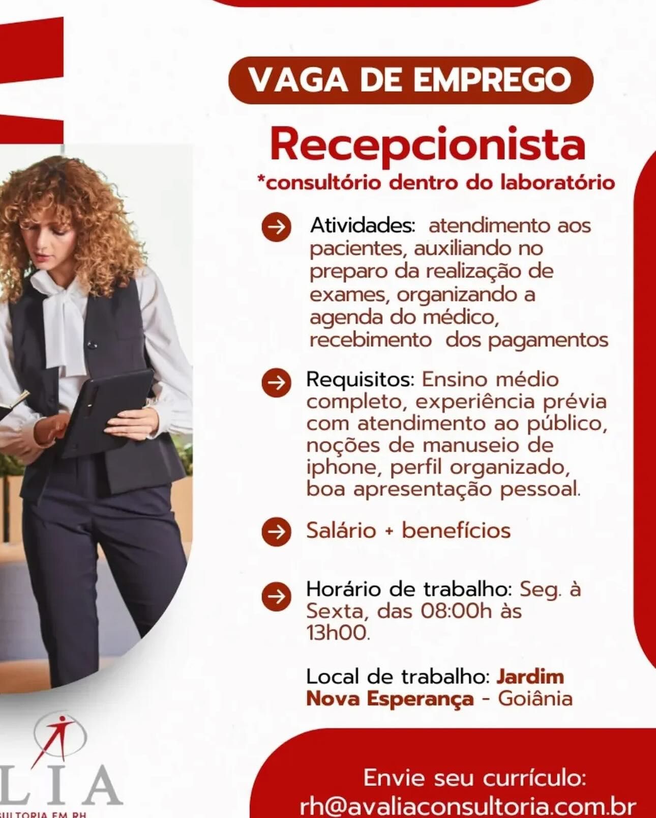 VAGA DE EMPREGO

Recepcionista

*consultério dentro do laboratério

© Atividades: atendimento aos
pacientes, auxiliando no
preparo da realizagado de
exames, organizando a
agenda do médico,
recebimento dos pagamentos

© Requisitos: Ensino médio
completo, experiéncia prévia
com atendimento ao publico,
nog6es de manuseio de
iphone, perfil organizado,
boa apresentag&o pessoal.

© Saldrio + beneficios

© Horario de trabalho: Seg. a
Sexta, das 08:00h as
13hO0.

Local de trabalho: Jardim
Nova Esperanga - Goiania

 

Envie seu curriculo:

LIA

THETODIA EM DU

rh@avaliaconsultoria.com.br VAGA DE EMPREGO

Recepcionista

*consultério dentro do laboratério

© Atividades: atendimento aos
pacientes, auxiliando no
preparo da realizagdo de
exames, organizando a
agenda do médico,
recebimento dos pagamentos

© Requisitos: Ensino médio
completo, experiéncia prévia
com atendimento ao publico,
nog6es de manuseio de
iphone, perfil organizado,
boa apresentagao pessoal.

© Salario + beneficios

© Horario de trabalho: Seg. a
Sexta, das 08:00h as
13h00.

 

Local de trabalho: Jardim
Nova Esperanga - Goidania

 
   

 

Envie seu curriculo:
era ce rh@avaliaconsultoria.com.br VAGA DE EMPREGO

Recepcionista

*consultério dentro do laboratério

© Atividades: atendimento aos
pacientes, auxiliando no
preparo da realizagdo de
exames, organizando a
agenda do médico,
recebimento dos pagamentos

© Requisitos: Ensino médio
completo, experiéncia prévia
com atendimento ao publico,
nogdes de manuseio de
iphone, perfil organizado,
boa apresentac&o pessoal.

© Salario + beneficios

© Horario de trabalho: Seg. a
Sexta, das 08:00h as
13h00.

 

Local de trabalho: Jardim
Nova Esperanga - Goiania

   
   

Envie seu curriculo:

LIA

tTLTOOIA CM DU

rh@avaliaconsultoria.com.br VAGA DE EMPREGO

Recepcionista

*consultério dentro do laboratoério

© Atividades: atendimento aos
pacientes, auxiliando no
preparo da realizagaéo de
exames, organizando a
agenda do médico,
recebimento dos pagamentos

© Requisitos: Ensino médio
completo, experiéncia prévia
com atendimento ao publico,
nog6es de manuseio de
iphone, perfil organizado,
boa apresentacao pessoal.

© Salario + beneficios

© Horario de trabalho: Seg. a
Sexta, das 08:00h as
13h00.

 

Local de trabalho: Jardim
Nova Esperanga - Goiania

 
   

 

Envie seu curriculo:
were Aol ee rh@avaliaconsultoria.com.br VAGA DE EMPREGO

Recepcionista

*consultério dentro do laboratério

© Atividades: atendimento aos
pacientes, auxiliando no
preparo da realizagéo de
exames, organizando a
agenda do médico,
recebimento dos pagamentos

© Requisitos: Ensino médio
completo, experiéncia prévia
com atendimento ao publico,
nogédes de manuseio de
iphone, perfil organizado,
boa apresentag&o pessoal.

© Saladrio + beneficios

© Horario de trabalho: Seg. a
Sexta, das 08:00h as
13hO0.

 

Local de trabalho: Jardim
Nova Esperanga - Goiania

   
   

Envie seu curriculo:

LIA

ULITODIA CEM DU

rh@avaliaconsultoria.com.br VAGA DE EMPREGO

Recepcionista

*consultério dentro do laboratério

© Atividades: atendimento aos
pacientes, auxiliando no
preparo da realizagdo de
exames, organizando a
agenda do médico,
recebimento dos pagamentos

© Requisitos: Ensino médio
completo, experiéncia prévia
com atendimento ao publico,
nog6es de manuseio de
iphone, perfil organizado,
boa apresentagao pessoal.

© Salario + beneficios

© Horario de trabalho: Seg. a
Sexta, das 08:00h as
13h00.

 

Local de trabalho: Jardim
Nova Esperanga - Goidania

 
   

 

Envie seu curriculo:
eee he rh@avaliaconsultoria.com.br VAGA DE EMPREGO

Recepcionista

*consultério dentro do laboratério

 

© Atividades: atendimento aos
pacientes, auxiliando no
preparo da realizagdo de
exames, organizando a
agenda do médico,
recebimento dos pagamentos

© Requisitos: Ensino médio
completo, experiéncia prévia
com atendimento ao publico,
nogGes de manuseio de
iphone, perfil organizado,
boa apresentac&o pessoal.

© Salario + beneficios

© Horario de trabalho: Seg. a
Sexta, das 08:00h as
13h00.

Local de trabalho: Jardim
Nova Esperanga - Goiania

         

\
L I A aaNAI-eci-le mele aa(ele|(ey

SETODIA EM DU

rh@avaliaconsultoria.com.br VAGA DE EMPREGO

Recepcionista

*consultério dentro do laboratério

© Atividades: atendimento aos
pacientes, auxiliando no
preparo da realizacdo de
exames, organizando a
agenda do médico,
recebimento dos pagamentos

© Requisitos: Ensino médio
completo, experiéncia prévia
com atendimento ao publico,
nog6es de manuseio de
iphone, perfil organizado,
boa apresentagao pessoal.

© Salario + beneficios

© Horario de trabalho: Seg. a
Sexta, das 08:00h as
13h00.

 

Local de trabalho: Jardim
Nova Esperanga - Goidania

 
   

 

Envie seu curriculo:
— rh@avaliaconsultoria.com.br = VAGA DE EMPREGO

Recepcionista

*consultério dentro do laboratério

© Atividades: atendimento aos
pacientes, auxiliando no
preparo da realizagdo de
exames, organizando a
agenda do médico,
recebimento dos pagamentos

© Requisitos: Ensino médio
completo, experiéncia prévia
com atendimento ao publico,
nogdes de manuseio de
iphone, perfil organizado,
boa apresentac&o pessoal.

© Salario + beneficios

© Horario de trabalho: Seg. a
Sexta, das 08:00h as
13h00.

Local de trabalho: Jardim
Nova Esperanga - Goiania

 

 
   

Envie seu curriculo

 

rh@avaliaconsultoria. com.br

STADIA EA DL VAGA DE EMPREGO

Recepcionista

*consultério dentro do laboratério

© Atividades: atendimento aos
pacientes, auxiliando no
preparo da realizacdo de
exames, organizando a
agenda do médico,
recebimento dos pagamentos

© Requisitos: Ensino médio
completo, experiéncia prévia
com atendimento ao publico,
nogdes de manuseio de
iphone, perfil organizado,
boa apresentagao pessoal.

© Salario + beneficios

© Horario de trabalho: Seg. a
Sexta, das 08:00h as
13h00.

 

Local de trabalho: Jardim
Nova Esperanga - Goidania

 
   

 

Envie seu curriculo:
—— rh@avaliaconsultoria.com.br