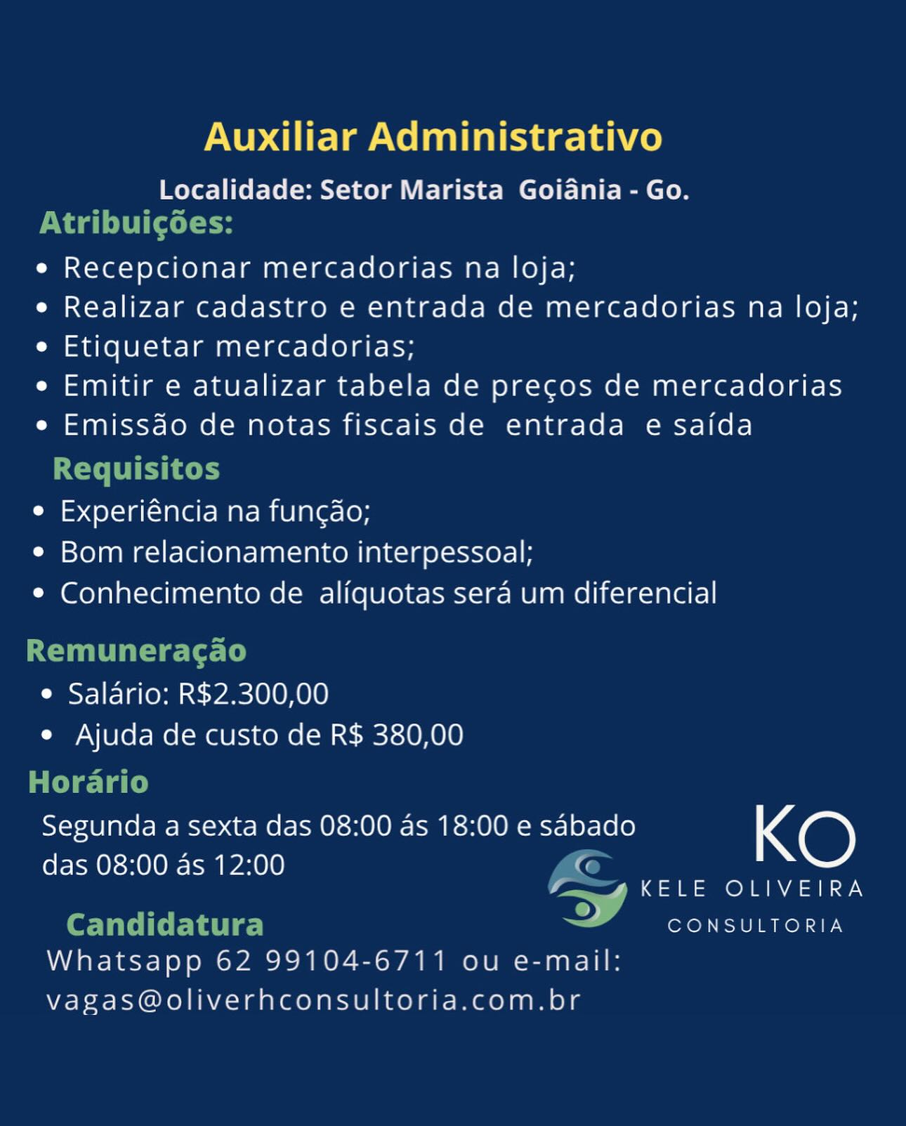Auxiliar Administrativo

Localidade: Setor Marista Goidnia - Go.

e Recepcionar mercadorias na loja;

e Realizar cadastro e entrada de mercadorias na loja;
e Etiquetar mercadorias;

e Emitir e atualizar tabela de precgos de mercadorias
e Emissdao de notas fiscais de entrada e saida

e Experiéncia na func¢do;
¢ Bom relacionamento interpessoal;
e Conhecimento de alifquotas sera um diferencial

e Salario: R$2.300,00
e Ajuda de custo de R$ 380,00

Segunda a sexta das 08:00 as 18:00 e sabado KO

das 08:00 as 12:00 iG
f~ gKELE OLIVEIRA

2:

Whatsapp 62 99104-6711 ou e-mail:
vagas@oliverhconsultoria.com.br

CONSULTORIA Auxiliar Administrativo
Localidade: Setor Marista Goiania - Go.

Naa Cott te
e Recepcionar mercadorias na loja;
e Realizar cadastro e entrada de mercadorias na loja;
e Etiquetar mercadorias;
e Emitir e atualizar tabela de pregos de mercadorias
e Emissdo de notas fiscais de entrada e saida

Requisitos
e Experiéncia na fungdo;
e Bom relacionamento interpessoal;
e Conhecimento de aliquotas sera um diferencial

Remuneracgao

¢ Salario: R$2.300,00
e Ajuda de custo de R$ 380,00

Horario
Segunda a sexta das 08:00 as 18:00 e sabado KO
das 08:00 as 12:00 TQ
m4 KELE OLIVEIRA
Candidatura CONSULTORIA

Whatsapp 62 99104-6711 ou e-mail:
vagas@oliverhconsultoria.com.br Auxiliar Administrativo

Localidade: Setor Marista Goidnia - Go.

e Recepcionar mercadorias na loja;

e Realizar cadastro e entrada de mercadorias na loja;
e Etiquetar mercadorias;

e Emitir e atualizar tabela de precgos de mercadorias
e Emissdao de notas fiscais de entrada e saida

e Experiéncia na func¢do;
¢ Bom relacionamento interpessoal;
¢ Conhecimento de aliquotas sera um diferencial

e Salario: R$2.300,00
e Ajuda de custo de R$ 380,00

Segunda a sexta das 08:00 as 18:00 e sabado KO

das 08:00 as 12:00 G
fm AKELE OLIVEIRA

2)

Whatsapp 62 99104-6711 ou e-mail:
vagas@oliverhconsultoria.com.br

CONSULTORIA Auxiliar Administrativo
Localidade: Setor Marista Goiania - Go.

Naa (ott ok
e Recepcionar mercadorias na loja;
e Realizar cadastro e entrada de mercadorias na loja;
e Etiquetar mercadorias;
e Emitir e atualizar tabela de pregos de mercadorias
e Emissdo de notas fiscais de entrada e saida

ECT TCT coh
e Experiéncia na fungdo;
¢ Bom relacionamento interpessoal;
e Conhecimento de aliquotas sera um diferencial

Remuneracgao
¢ Salario: R$2.300,00
e Ajuda de custo de R$ 380,00

 

Horario
Segunda a sexta das 08:00 as 18:00 e re KO
das 08:00 as 12:00 pe Pee ue
Candidatura © CONSULTORIA

Whatsapp 62 99104-6711 ou e-mail:
vagas@oliverhconsultoria.com.br Auxiliar Administrativo

Localidade: Setor Marista Goidnia - Go.

e Recepcionar mercadorias na loja;

e Realizar cadastro e entrada de mercadorias na loja;
e Etiquetar mercadorias;

e Emitir e atualizar tabela de precgos de mercadorias
e Emissdo de notas fiscais de entrada e saida

e Experiéncia na funcdao;
¢ Bom relacionamento interpessoal;
¢ Conhecimento de aliquotas sera um diferencial

e Salario: R$2.300,00
e Ajuda de custo de R$ 380,00

Segunda a sexta das 08:00 as 18:00 e sabado KO

das 08:00 as 12:00 C
4 “4KELE OLIVEIRA
>)

Whatsapp 62 99104-6711 ou e-mail:
vagas@oliverhconsultoria.com.br

CONSULTORIA Auxiliar Administrativo
Localidade: Setor Marista Goidnia - Go.

Pag tale
e Recepcionar mercadorias na loja;
e Realizar cadastro e entrada de mercadorias na loja;
e Etiquetar mercadorias;
e Emitir e atualizar tabela de pregos de mercadorias
e Emissdo de notas fiscais de entrada e saida

ECT TCT cee
e Experiéncia na fungdo;
¢ Bom relacionamento interpessoal;
¢ Conhecimento de aliquotas sera um diferencial

Remuneracao
¢ Salario: R$2.300,00
e Ajuda de custo de R$ 380,00

 

Horario

Segunda a sexta das 08:00 as 18:00 e re KO

das 08:00 as 12:00 a Cane MR
Candidatura wy CONSULTORIA

Whatsapp 62 99104-6711 ou e-mail:
vagas@oliverhconsultoria.com.br Auxiliar Administrativo

Localidade: Setor Marista Goidnia - Go.

e Recepcionar mercadorias na loja;

e Realizar cadastro e entrada de mercadorias na loja;
e Etiquetar mercadorias;

e Emitir e atualizar tabela de precos de mercadorias
e Emissao de notas fiscais de entrada e saida

e Experiéncia na funcao;
¢ Bom relacionamento interpessoal;
¢ Conhecimento de aliquotas sera um diferencial

* Salario: R$2.300,00
e Ajuda de custo de R$ 380,00

Segunda a sexta das 08:00 as 18:00 e sabado KO

das 08:00 as 12:00
/ KELE OLIVEIRA

CONSULTORIA
Whatsapp 62 99104-6711 ou e-mail:
vagas@oliverhconsultoria.com.br Auxiliar Administrativo
Localidade: Setor Marista Goidnia - Go.

Naa LiCl tk
e Recepcionar mercadorias na loja;
e Realizar cadastro e entrada de mercadorias na loja;
e Etiquetar mercadorias;
e Emitir e atualizar tabela de precgos de mercadorias
e Emissdo de notas fiscais de entrada e saida

ECT TET toh
e Experiéncia na fungdo;
¢ Bom relacionamento interpessoal;
* Conhecimento de aliquotas sera um diferencial

Remuneracgao

¢ Salario: R$2.300,00
e Ajuda de custo de R$ 380,00

Horario
Segunda a sexta das 08:00 as 18:00 e sabado KO
das 08:00 as 12:00
—) KELE OLIVEIRA
Candidatura < CONSULTORIA

Whatsapp 62 99104-6711 ou e-mail:
vagas@oliverhconsultoria.com.br Auxiliar Administrativo

Localidade: Setor Marista Goidnia - Go.

e Recepcionar mercadorias na loja;

e Realizar cadastro e entrada de mercadorias na loja;
e Etiquetar mercadorias;

e Emitir e atualizar tabela de precos de mercadorias
e Emissao de notas fiscais de entrada e saida

e Experiéncia na funcao;
¢ Bom relacionamento interpessoal;
¢ Conhecimento de aliquotas sera um diferencial

© Salario: R$2.300,00
e Ajuda de custo de R$ 380,00

Segunda a sexta das 08:00 as 18:00 e sabado KO

das 08:00 as 12:00
KELE OLIVEIRA

CONSULTORIA

Whatsapp 62 99104-6711 ou e-mail:
vagas@oliverhconsultoria.com.br Auxiliar Administrativo
Localidade: Setor Marista Goidnia - Go.

Pe Cale
e Recepcionar mercadorias na loja;
e Realizar cadastro e entrada de mercadorias na loja;
e Etiquetar mercadorias;
e Emitir e atualizar tabela de pregos de mercadorias
e Emissdo de notas fiscais de entrada e saida

Requisitos
e Experiéncia na fungdo;
¢ Bom relacionamento interpessoal;
* Conhecimento de aliquotas sera um diferencial

Remuneracao
¢ Salario: R$2.300,00
e Ajuda de custo de R$ 380,00

Horario
Segunda a sexta das 08:00 as 18:00 e sabado KO
das 08:00 as 12:00 fe
im KELE OLIVEIRA
Candidatura CONSULTORIA

Whatsapp 62 99104-6711 ou e-mail:
vagas@oliverhconsultoria.com.br