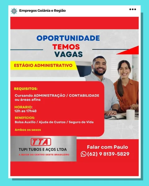 gS. Empregos Goiania e Regiao

OPORTUNIDADE

REQUISITOS:

Cursando ADMINISTRAGAO / CONTABILIDADE
OTe reir)

HORARIO:
AVAa ee Uda te)

BENEFICIOS:
Bolsa Auxilio / Ajuda de Custos / Seguro de Vida

Ambos os sexos

Falar com Paulo
(QS (62) 9 8139-5829 S- Empregos Goiania e Regiao wee

OPORTUNIDADE
TEMOS) ___g
VAGAS

ESTAGIO ADMINISTRATIVO

 

REQUISITOS:

Cursando ADMINISTRAGAO / CONTABILIDADE
Egret 1 lat)

HORARIO:
BPA AS)

BENEFICIOS:
Bolsa Auxilio / Ajuda de Custos / Seguro de Vida

Ambos os sexos

Falar com Paulo
eo CENTRO OESTE BRASILEIRO ’ () (62) 9 isa Kiet PAe)

BOS E ACOS LTDA B- Empregos Goiania e Regiao

OPORTUNIDADE

TEMOS
VAGAS

ESTAGIO ADMINISTRATIVO

 
    

REQUISITOS:

Cursando ADMINISTRAGAO / CONTABILIDADE
ou areas afins

HORARIO:
AVA eda ts}

i414 (e7(ossH
Bolsa Auxilio / Ajuda de Custos / Seguro de Vida

Ambos os sexos

Falar com Paulo
(QS (62) 9 8139-5829 ® Empregos Goiania e Regiado ed

OPORTUNIDADE
TEMOS __ag
VAGAS

ESTAGIO ADMINISTRATIVO

 

REQUISITOS:

Cursand...