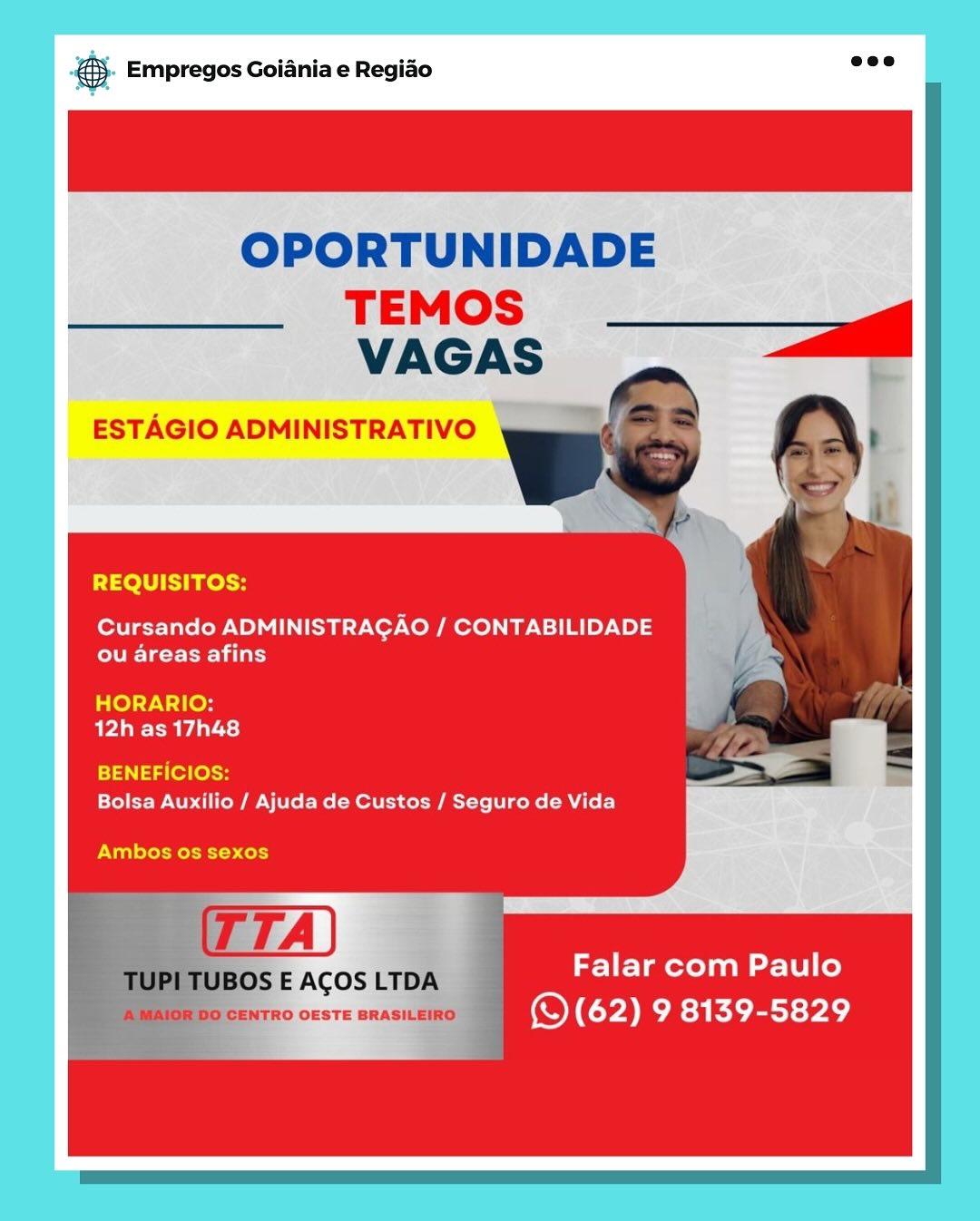 gS. Empregos Goiania e Regiao

OPORTUNIDADE

REQUISITOS:

Cursando ADMINISTRAGAO / CONTABILIDADE
OTe reir)

HORARIO:
AVAa ee Uda te)

BENEFICIOS:
Bolsa Auxilio / Ajuda de Custos / Seguro de Vida

Ambos os sexos

Falar com Paulo
(QS (62) 9 8139-5829 S- Empregos Goiania e Regiao wee

OPORTUNIDADE
TEMOS) ___g
VAGAS

ESTAGIO ADMINISTRATIVO

 

REQUISITOS:

Cursando ADMINISTRAGAO / CONTABILIDADE
Egret 1 lat)

HORARIO:
BPA AS)

BENEFICIOS:
Bolsa Auxilio / Ajuda de Custos / Seguro de Vida

Ambos os sexos

Falar com Paulo
eo CENTRO OESTE BRASILEIRO ’ () (62) 9 isa Kiet PAe)

BOS E ACOS LTDA B- Empregos Goiania e Regiao

OPORTUNIDADE

TEMOS
VAGAS

ESTAGIO ADMINISTRATIVO

 
    

REQUISITOS:

Cursando ADMINISTRAGAO / CONTABILIDADE
ou areas afins

HORARIO:
AVA eda ts}

i414 (e7(ossH
Bolsa Auxilio / Ajuda de Custos / Seguro de Vida

Ambos os sexos

Falar com Paulo
(QS (62) 9 8139-5829 ® Empregos Goiania e Regiado ed

OPORTUNIDADE
TEMOS __ag
VAGAS

ESTAGIO ADMINISTRATIVO

 

REQUISITOS:

Cursando ADMINISTRAGAO / CONTABILIDADE
eller Lat)

HORARIO:
12h as 17h48

BENEFICIOS:
Bolsa Auxilio / Ajuda de Custos / Seguro de Vida

Ambos os sexos

Falar com Paulo
(S (62) 9 8139-5829 eS. Empregos Goiania e Regiao

OPORTUNIDADE

REQUISITOS:

Cursando ADMINISTRAGAO / CONTABILIDADE
ou areas afins

HORARIO:
12h as 17h48

BENEFICIOS:
Bolsa Auxilio / Ajuda de Custos / Seguro de Vida

Ambos os sexos

Falar com Paulo
tro onsrs exist te (QS (62) 9 8139-5829 ®& Empregos Goiania e Regiado see

OPORTUNIDADE
TEMOS —§+_— gel
VAGAS

ESTAGIO ADMINISTRATIVO

 

REQUISITOS:

Cursando ADMINISTRAGAO / CONTABILIDADE
ETc rei lary

HORARIO:
BPA Aas)

BENEFICIOS:
Bolsa Auxilio / Ajuda de Custos / Seguro de Vida

Ambos os sexos

TUBOS E ACOS LTDA

: Falar com Paulo
iO CENTRO OESTE BRASILEIRO () (62) 9 ia Kioey Pac) @ Empregos Goiania e Regiao

OPORTUNIDADE

TEMOS
VAGAS

ESTAGIO ADMINISTRATIVO

REQUISITOS:

Cursando ADMINISTRAGAO / CONTABILIDADE
CVE Tat eda

HORARIO:
aPlee-mAal ts)

BENEFICIOS:
Bolsa Auxilio / Ajuda de Custos / Seguro de Vida

Ambos os sexos

Falar com Paulo
(QS (62) 9 8139-5829 €&)- Empregos Goiania e Regio aoe

OPORTUNIDADE

TEMOS
VAGAS

ESTAGIO ADMINISTRATIVO

 
    
  
 

REQUISITOS:

Cursando ADMINISTRAGAO / CONTABILIDADE
ETc rea)

HORARIO:
bP dS)

BENEFICIOS:
Bolsa Auxilio / Ajuda de Custos / Seguro de Vida

Ambos os sexos

“TUPI TUBOS E ACOS LTDA Falar com Paulo
: AMAIOR DO CENTRO OESTE BRASILEIRO (S (62) 9 8139-5829 ss Empregos Goiania e Regiao

OPORTUNIDADE

TEMOS

REQUISITOS:

Cursando ADMINISTRACAO / CONTABILIDADE
ou areas afins

ialO) rN at ens
74a Aal-se)

BENEFICIOS
Bolsa Auxilio / Ajuda de Custos / Seguro de Vida

Ambos 0s sexos

Falar com Paulo
(QS (62) 9 8139-5829 @&). Empregos Goiania e Regido aoe

OPORTUNIDADE
TEMOS
VAGAS | a

ESTAGIO ADMINISTRATIVO

 

REQUISITOS:

Cursando ADMINISTRAGAO / CONTABILIDADE
ETC r ei)

HORARIO:
bP Te als)

BENEFICIOS:
Bolsa Auxilio / Ajuda de Custos / Seguro de Vida

Ambos os sexos

TUPI TUBOS E ACOS LTDA

Falar com Paulo
A MAIOR DO CENTRO OESTE BRASILEIRO ‘) (62) 9 8139-5829