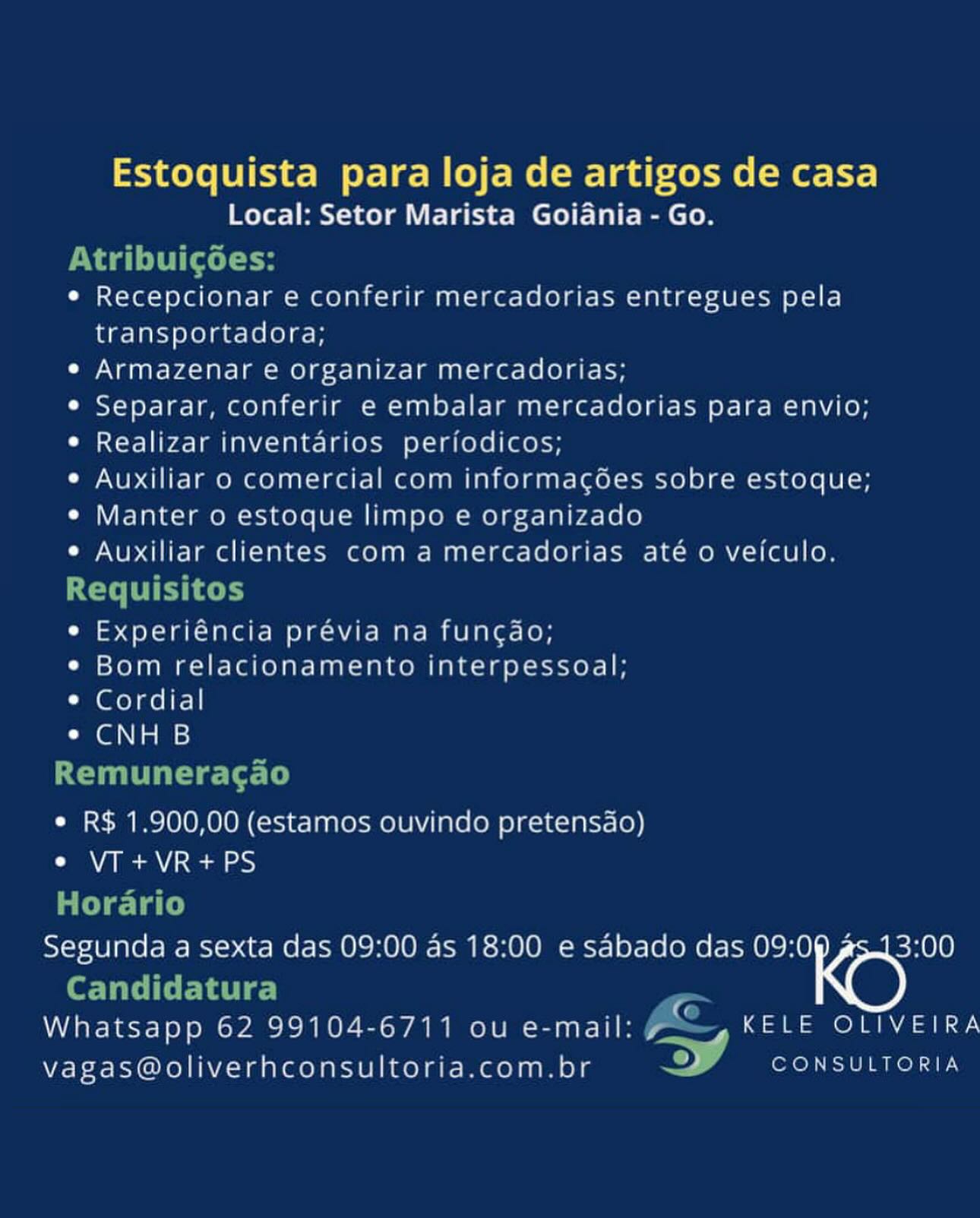Estoquista para loja de artigos de casa
Local: Setor Marista Goiania - Go.
tribuicoes:
e Recepcionar e conferir mercadorias entregues pela
transportadora;
e Armazenar e organizar mercadorias;
¢ Separar, conferir e embalar mercadorias para envio;
¢ Realizar inventarios periodicos;
¢ Auxiliar 0 comercial com informacgoes sobre estoque;
e Manter o estoque limpo e organizado
° Auxiliar clientes com amercadorias até 0 veiculo.
aera Op Rake
° eer eee ON Ake MMAR Mn OMA Kors K OF
¢ Bom relacionamento interpessoal;
¢ Cordial
¢ CNH B

munerac ao

 

e R$ 1.900,00 (estamos ouvindo pretensao)
e VT +VR+PS

Ln P
morar {0

se a sexta das 09:00 as 18:00 e sabado das 09: ou

Candidatura

woe 62 99104-6711 ou e-mail: aa ae ALY,

vagas@oliverhconsultoria.com.br > Meee aro ar Estoquista para loja de artigos de casa
Local: Setor Marista Goiania - Go.
Nag iCal H
¢ Recepcionar e conferir mercadorias entregues pela
transportadora;
e Armazenar e organizar mercadorias;
¢ Separar, conferir e embalar mercadorias para envio;
¢ Realizar inventarios periodicos;
e Auxiliar o comercial com informacgées sobre estoque;
¢ Manter o estoque limpo e organizado
¢ Auxiliar clientes com amercadorias até o vefculo.
Requisitos
e Experiéncia prévia na funcdo;
¢ Bom relacionamento interpessoal;

* Cordial
Gl Nis =:

Remuneragao
¢ R$ 1.900,00 (estamos ouvindo pretensdo)
¢ VIT+VR+PS
Horario
Segunda a sexta das 09:00 as 18:00 e sabado das 09:09 s.13:00

Per TatelCeFba tgs)
Whatsapp 62 99104-6711 ou e-mail: A&, KELE OLTVEIRA
©

vagas@oliverhconsultoria.com.br ee Sel a Estoquista para loja de artigos de casa
Local: Setor Marista Goiania - Go.
Naa oli cele
e Recepcionar e conferir mercadorias entregues pela
transportadora;
e Armazenar e organizar mercadorias;
¢ Separar, conferir e embalar mercadorias para envio;
¢ Realizar inventarios periodicos;
¢ Auxiliar o comercial com informacgées sobre estoque;
e¢ Manter 0 estoque limpo e organizado
e Auxiliar clientes com amercadorias até 0 veiculo.
e Experiéncia previa na funcdo;
¢ Bom relacionamento interpessoal;
¢ Cordial
CGA is}

Cota al

e R$ 1.900,00 (estamos ouvindo pretensao)
e VIT+VR+PS

Segunda a sexta das 09:00 as 18:00 e sabado das aon

Teh ORO Eero Rae a G
Whatsapp 62 99104-6711 ou e-mail: z__ 4 KELE OLIVEIRA
vagas@oliverhconsultoria.com.br aed Estoquista para loja de artigos de casa
Local: Setor Marista Goidnia - Go.
AtribuicgGées:
¢ Recepcionar e conferir mercadorias entregues pela
transportadora;

e Armazenar e organizar mercadorias;
¢ Separar, conferir e embalar mercadorias para envio;
¢ Realizar inventarios periodicos;
e Auxiliar o comercial com informacées sobre estoque;
¢ Manter o estoque limpo e organizado
¢ Auxiliar clientes com amercadorias até o vefculo.
Requisitos
e Experiéncia prévia na fun¢gdo;
¢ Bom relacionamento interpessoal;

* Cordial
¢e CNH B

Remuneracgao
¢ R$ 1.900,00 (estamos ouvindo pretensdo)
WAN Be NARs a8 235)
Horario
Segunda a sexta das 09:00 as 18:00 e sabado das 09:09 s.13:00

Candidatura
Whatsapp 62 99104-6711 ou e-mail: fe KELE OLIVEIRA
[4

vagas@oliverhconsultoria.com.br A el aT Estoquista para loja de artigos de casa
Local: Setor Marista Goidania - Go.

e Recepcionar e conferir mercadorias entregues pela
transportadora;

¢ Armazenar e organizar mercadorias;

¢ Separar, conferir e embalar mercadorias para envio;

¢ Realizar inventarios periodicos;

¢ Auxiliar o comercial com informacées sobre estoque;

¢ Manter o estoque limpo e organizado

¢ Auxiliar clientes com amercadorias até o veiculo.

e Experiéncia previa na funcdo;
¢ Bom relacionamento interpessoal;
¢ Cordial
Cat}
‘eet a a) J ar ‘
* R$ 1.900,00 (estamos ouvindo pretensdo)
¢ VT +VR+PS

"Tie

Segunda a sexta das 09:00 as 18:00 e sabado das aon

Teh GLOU Le Teh ae G
Whatsapp 62 99104-6711 ou e-mail: 4. 4 KELE OLIVEIRA
vagas@oliverhconsultoria.com.br a ee ae Estoquista para loja de artigos de casa
Local: Setor Marista Goidania - Go.
Nad ite lH
¢ Recepcionar e conferir mercadorias entregues pela
transportadora;
e Armazenar e organizar mercadorias;
¢ Separar, conferir e embalar mercadorias para envio;
¢ Realizar inventarios periodicos;
¢ Auxiliar o comercial com informagées sobre estoque;
¢ Manter o estoque limpo e organizado
¢ Auxiliar clientes com amercadorias até o vejfculo.
Requisitos
e Experiéncia prévia na funcdao;
¢ Bom relacionamento interpessoal;

* Cordial
Ca @l Nis i>:

Remuneracgao
¢ R$ 1.900,00 (estamos ouvindo pretensdo)
OO WAI Se NArsa |e)
Horario
Segunda a sexta das 09:00 as 18:00 e sabado das 09:09 s.13:00

Candidatura
Whatsapp 62 99104-6711 ou e-mail: fe KELE OLIVEIRA
[4

vagas@oliverhconsultoria.com.br ee Tel ES Estoquista para loja de artigos de casa
Local: Setor Marista Goiania - Go.

¢ Recepcionar e conferir mercadorias entregues pela
transportadora;

Cy anata acd Ol eeome] oho Nao] an = r= Lele aie

¢ Separar, conferir e embalar mercadorias para envio;

¢ Realizar inventarios periodicos;

¢ Auxiliar 0 comercial com informacoes sobre estoque;

¢ Manter o estoque limpo e organizado

¢ Auxiliar clientes com amercadorias ate o veiculo.

eee 400d aca a kea ree OAV ME ere eb

¢ Bom relacionamento interpessoal;
* Cordial

GN tame)

¢ R$ 1.900,00 (estamos ouvindo pretensao)
e VT +VR+PS

Segunda a sexta das 09:00 as 18:00 e sabado das aon

Whatsapp 62 99104-6711 ou e-mail: , Pa ee
vagas@oliverhconsultoria.com.br io a Estoquista para loja de artigos de casa
Local: Setor Marista Goidnia - Go.
vad iCal tH
¢ Recepcionar e conferir mercadorias entregues pela
transportadora;
e Armazenar e organizar mercadorias;
¢ Separar, conferir e embalar mercadorias para envio;
e Realizar inventarios periodicos;
e Auxiliar o comercial com informacgées sobre estoque;
¢ Manter o estoque limpo e organizado
¢ Auxiliar clientes com amercadorias até o vefculo.
Requisitos
e Experiéncia prévia na funcgdo;
¢ Bom relacionamento interpessoal;

* Cordial
e CNH B

Remuneracgao
¢ R$ 1.900,00 (estamos ouvindo pretensdo)
e VT +VR+PS
Horario
Segunda a sexta das 09:00 as 18:00 e sdbado das 09:09 £5.13:00

Candidatura
Whatsapp 62 99104-6711 ou e-mail: fe iO ae
[4

vagas@oliverhconsultoria.com.br A LE Estoquista para loja de artigos de casa
Local: Setor Marista Goiania - Go.

 

¢ Recepcianar e conferir mercadorias entregues pela
transportadora;

¢ Armazenar e organizar mercadorias;

¢ Separar, conferir e embalar mercadorias para envio;

Cie t ore aa) mana hYA <4 aN ec) Osan Oo) a nel ele

¢ Auxiliar o comercial com iInformacoes sobre estoque;

« Manter o estoque limpo e organizada

¢ Auxiliar clentes coma mercadorias ate o veiculo,

Ce a0 oe nce nna re mea Are rem en ere ce

e Bom relacionamento mterpessoal:
* Cordial

CaGaN tans)

e RS 1.900,00 (estamos Oouvindo pretensao)
e VT +VR+PS

Segunda a sexta das 09:00 as 18:00 e sabado das 09:0

 

Whatsapp 62 99104-6711 ou e-mail: ee ene

vagasmoliverhconsultoria.com.br 7 a Estoquista para loja de artigos de casa
Local: Setor Marista Goiania - Go.
vad ical H
e Recepcionar e conferir mercadorias entregues pela
transportadora;
e Armazenar e organizar mercadorias;
e Separar, conferir e embalar mercadorias para envio;
e Realizar inventarios periodicos;
e Auxiliar 0 comercial com informagées sobre estoque;
e Manter o estoque limpo e organizado
e Auxiliar clientes com amercadorias até o veiculo.
Requisitos
e Experiéncia prévia na fun¢gdo;
¢ Bom relacionamento interpessoal;

* Cordial
e CNH B

Remuneragao

e R$ 1.900,00 (estamos ouvindo pretensdo)

e VT +VR+PS

Horario
Segunda a sexta das 09:00 as 18:00 e sabado das 09:09 gs.13:00

bee TaTe ITE Lats) Pa
Whatsapp 62 99104-6711 ou e-mail: Foe _y KELE OLIVEIRA
4

vagas@oliverhconsultoria.com.br A ode