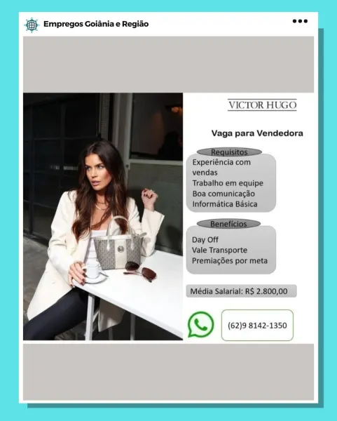 BS. Empregos Goiania e Regiao

VICTOR HUGO

Vaga para Vendedora

Experiéncia com
vendas

Trabalho em equipe
Boa comunicagéo
Informatica Basica

Day Off
Vale Transporte
Premiag6es por meta

 

Média Salarial: R$ 2.800,00

fT
(\) (62)9 8142-1350

 

 

\ & Empregos Goiania e Regiao

VICTOR HUGO

Vaga para Vendedora

<—Requisitos >

Experiéncia com
vendas
Trabalho em equipe

Boa comunicacao
Informatica Basica

<—Beneficios >

Day Off
Vale Transporte
Premiagdes por meta

Média Salarial: RS 2.800,00

(\) (62)9 8142-1350 5. Empregos Goiania e Regiao

VICTOR HUGO

Vaga para Vendedora

Experiéncia com
vendas

Trabalho em equipe
_ Boa comunicagéo
Informatica Basica

Day Off
Vale Transporte
| PremiagGes por meta

 

Média Salarial: RS 2.800,00

ed
(W) (62)9 8142-1350 ) a Empregos Goiania e Regiao

VICTOR HUGO

Vaga para Vendedora

  
  

Experiéncia com
vendas
Trabalho em equipe

Boa comunicacao
Informatica Basica

<Beneficios >

Day Off
Vale Transporte
Premiagdes por meta

Média Salarial: RS...