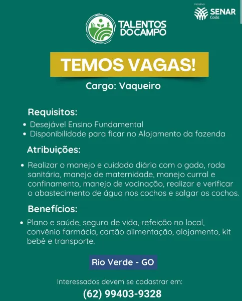 Quas
Ga

TEMOS VAGAS!

Cargo: Vaqueiro

Requisitos:

e Desejdvel Ensino Fundamental

¢ Disponibilidade para ficar no Alojamento da fazenda
Atribuic6es:

e Realizar o manejo e cuidado diario com o gado, roda
sanitdria, manejo de maternidade, manejo curral e
confinamento, manejo de vacina¢do, realizar e verificar
o abastecimento de Ggua nos cochos e salgar os cochos.

Beneficios:

Plano e saude, seguro de vida, refei¢do no local,
convénio farmdcia, cartéo alimenta¢do, alojamento, kit
bebé e transporte.

Rio Verde - GO

Interessados devem se cadastrar em:

(62) 99403-9328 rss

Cargo: Vaqueiro

Requisitos:

¢ Desejdvel Ensino Fundamental

¢ Disponibilidade para ficar no Alojamento da fazenda
PN dalle) (evel-1oy

e Realizar o manejo e cuidado didrio com o gado, roda
sanitdria, manejo de maternidade, manejo curral e
confinamento, manejo de vacina¢do, realizar e verificar
o abastecimento de dgua nos cochos e salgar os cochos.

Beneficios:

e Plano e saude, seguro de vida, refei¢do no local...