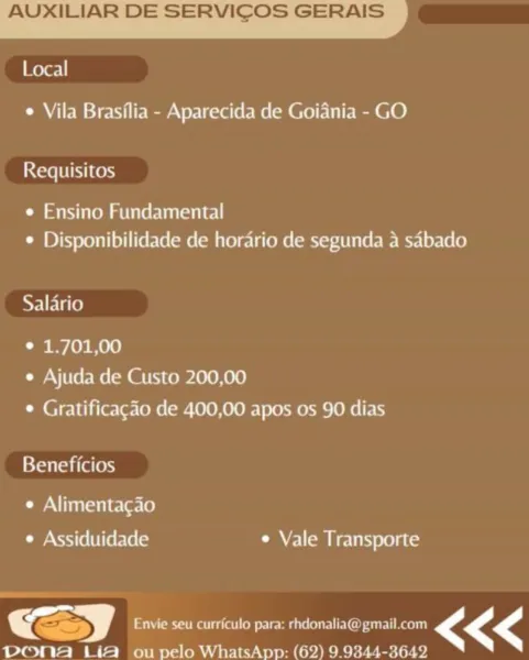 AUXILIAR DE SERVICOS GERAIS

ever! |

¢ Vila Brasilia - Aparecida de Goiania - GO

Requisitos

¢ Ensino Fundamental
¢ Disponibilidade de horario de segunda a sabado

Salario

¢ 1.701,00
e Ajuda de Custo 200,00
* Gratificagao de 400,00 apos os 90 dias

Beneficios

¢ Alimentacao
e Assiduidade ¢ Vale Transporte

—

Envie seu curriculo para: rhdonalia@ gmail.com <<<
PoNnAa Lia ou pelo WhatsApp: (62) 9.9344-3642 AUXILIAR DE SERVICOS GERAIS

Local

¢ Vila Brasflia - Aparecida de Goiania - GO

Care Ltiky i Cen)

¢ Ensino Fundamental
¢ Disponibilidade de horario de segunda a sabado

Salario

* 1.701,00
e Ajuda de Custo 200,00
¢ Gratificac¢ao de 400,00 apos os 90 dias

Beneficios

¢ Alimentacao
¢ Assiduidade ¢ Vale Transporte

   

>) Envie seu curriculo para: rhdonalia@ gmail.com <<<
pona Lia ou pelo WhatsApp: (62) 9.9344-3642 AUXILIAR DE SERVICOS GERAIS

Local

¢ Vila Brasilia - Aparecida de Goiania - GO

Requisitos

¢ Ensino Fundamental
¢ Disponibilidade de horario de segunda a sabado

Sa...