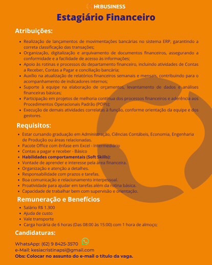 Estagiério Financeiro Estagiario Financeiro

-+ Realzagto oe iangamertss at ewmencas tarot on tema EP. garantie 9

eS ae
(raatsaite unhatinghe © werent de dotimentn Nance, sep 4

* Gnome cia oe sere entrar

«+ Ape bots ¢ proceso db Ursa tour, ei tla Coa.
ance, Canin 4 Pagar encore

‘+ Ausbo ha suatacso Se mucin eur © mens ctu pia
Rtarpanbatre ie nearest
+ fate eee neers

1 pec tt apis hi
‘oceania Opec Pasa

1 Geen dom ade
eres

+ ata ean inn er as
rie oo are incr

‘et ee com een en Cane
‘Sas appre anes
‘Haunts cemporamentai cet

+ Vontine de pane eatieese ea
‘Ohare earargsea suas
Newermatiidieso gator ete
eons scones
‘rei so tre ret sen
Cpa abt om opera

 

= sass 1300
© Aji 8 ca
sniper
1 carp ror 6 eas is oe as 15cm hers de bag

WhansApe:|62) 98425-3570
Milt kesectistiragsegmalicor
Obs: Coloear no assunte do emails thulo ds vega, Estagiario Financeiro Estagiario Financeiro

«+ faalzago de lngamertt de moementacbes banca ro sistema EP. garantndo a
‘core close dos transact

+ Orpanizacta. tgtlarss e wthrereo de documentos Hhancezos ssseulane &
‘corfoordde facade dears

+ sty eunandogrodngde em
‘te Modugho wa ares tsar

+ Pace Of ea toe wt acl
‘Cotas a pagal eects axe

+ Hablitade commpoctamentais (Sm
\ontade de aprender eters ols,
Orandaciceatergio a deahes
‘ejponsabidede campos ete
Boo conuneagteereiaanarert
‘Prose pa aja eat oe
‘cidade de taba bem cam apervaae

 

* Saliva w8300,
7 Aude dec
4 Vat tarporte
1 Carga ura de hors 08002515.) om haa He atmo

\Whatsape 62) 9 6425:3570
‘eMail kesiacistinapsiegmaiicom
‘Obs: Colocar ne assunta do e-mallo titulo da vaga. Estagiadrio Financeiro.

pate
‘formas ea lease de sc bdo
«np srl e process da Garamond ated cin Estagiario Financeiro

«+ Rostzaao de lngamertos de moveentacs bongs no sstma ER, sarantnda a
‘cote casseagto as ranactex

+ Orgaizato,cgtaiasSo ¢ arqunento de documents Rrancekos asseguande a
“onfoordade facta de aes mores

+ Apo etna proceion da denartamants Hance, icund sida Se Cont
“sRecebr, Contes a aga e conctate bch:

+ Auli atsleago de fetros Branceres semanas €
“serpanarrarto de ncadore tro

+ Suporte 8equpe na elaboracto de
‘ioceres tives

+ artopaci em projets de melo
‘Precedents Opetacenats Pacibo

+ Erect de dort ata
resores

+ star cusando india em
‘de Modulos ates tladanaaae
+ Bacne otic com else wm Excl

 

cara hora de hors (Oa 08-20 1:0) om 1 Hors deat rag

|WhatsApp (62) 9 8425:5570
‘eMail kesiactistinapsiggmaiicom
(Obs Colocar ne sesunto do e-mallo titulo davaga. Ute niacd

Roe

Contin oes

Penne ecard

Candidaturas: + Bacott ofc com rae em cel

* Conta pagar ereceber Blo

+ Hablidades comportamentals So
omade de aprender eireresse pla

* Orpanzagtoeatengioadetaes

+ Resporsblidade com paz trea

¢ oa comunicac erelaconaret

1 road para ajar er taretas ai a

{ Capacdade de tratohar becom supers

 

+ sali #51300,
+ Ada de cite

ale asporte
5 cars hora de horas (Os 8:00 1:00 cm ora de arog

 

Whatsapp: (62) 9 8425-3570
‘eMalkesiactistinapsi@gmaiicom
(Obs: Colocar no asrunto do.e-mallotulo da vag. ead

ERC on

Peery

Cente es eae ce

eres Estagidrio Financeiro

+ Realaacio de ancarmentos de movmertagBes Bancirls no stema ERP, grartindo
coretaclssicagio as ronsactes

+ Organize, cgtazacdo arqubmento de documentos Rrancerasassequando a
‘confomidode facto de sesso bnformagSe

+ Apolo s rots procesos da deaartaentaMance,cdnde weidodes Je Cons
‘2 Receber,Cntas a Pagar econciagc bncsri:

+ uo na stalaogi de restvorBeanceressemanais ©
ixompanamerto de neadores erro

+ Suporte 3 equips ma elaborayao ae
Ianceras bse

+ Parpacd em projets de mebora
Procedmentos Operant Pad

+ brecugSo de domo atwdades
estore.

+ tar cursando gradunao em
‘de Produo ou ates floras

+ Pacts Ofc co eae om Excel

* Conta» pogarereceter- Blo

+ Hablidades comportamentais So
Vontade de aprender eieresse pls

* Organzacioeatengioa dean,

+ Responsable com patos etartos

+ Soa comniacbo eelaconameto

+ Prosidade ara ajuda em taretas tem a

¢Capacdage deat bam com supervise

 

+ salir 51300,
2 Auda de sta

ate ransporte
1 Carga hora de 6 horas (09 08:03 15:00}com 1 hora de amg:

 

|WhatsApp 62)9 8425-3570
‘e-Mail kesiacristinapsi@gmailcom
‘Obs: Colocar no assunto do e-mallottulo da vega.