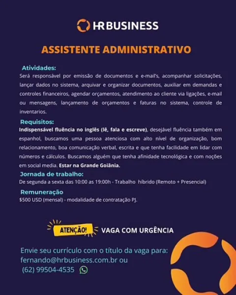 cy

 

Bester
SAH hist Ae GDA WHT: Rae Sh

 

    
 

         

Cremer

ee ee ce

 

 

   

 

   
 

pan

 
 

    

ite
Recency =

 

)
— & ¢ Pps)

ASSISTENTE ADMINISTRATIVO

over
ae ecco et
ee ee ee
Ce ee et ee
ee eee
oe

mee

epee eo a eee ee
ee eee ee ee er
eee ee
ee een aca eno
eee eee

peered

ener en cee

ey
Peete ee a net

Ss
> ESTEE < vaca com urcencia

Se eee Nd

Paruline)

 

  

(62) 99504-4535 © Medio 9

Pete

 

Bere

 

   

    

   

 

    

 

 

 
   

ear

 

cae eee
ee ae

   

(EEEM < vaca com urcencia
Se a

 & ¢ Pers 9

ASSISTENTE ADMINISTRATIVO

eer
ee ee
Iancar dades no sistema, arquivare organizar documentos, auilar em demands e
Ce ee ee)
oe eee
ors

 
  

ee
ee eee ee
ee ee ee ee ea
Det eee one eee eke
ee eee oe

Jornada de trabalho:

Deere ee

ey
'5500 USD (mens - modsiade de contatagso PI

   

ol

> EEE vaca com urcencia
Envie seu curriculo com o titulo da vaga para:
Rar UTC ei kelley

 

(62) 99504-4535 © Pele 9

 

 

 

ee ry
eae eee

  
   

na ...