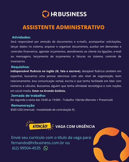 cy

 

Bester
SAH hist Ae GDA WHT: Rae Sh

 

    
 

         

Cremer

ee ee ce

 

 

   

 

   
 

pan

 
 

    

ite
Recency =

 

)
— & ¢ Pps)

ASSISTENTE ADMINISTRATIVO

over
ae ecco et
ee ee ee
Ce ee et ee
ee eee
oe

mee

epee eo a eee ee
ee eee ee ee er
eee ee
ee een aca eno
eee eee

peered

ener en cee

ey
Peete ee a net

Ss
> ESTEE < vaca com urcencia

Se eee Nd

Paruline)

 

  

(62) 99504-4535 © Medio 9

Pete

 

Bere

 

   

    

   

 

    

 

 

 
   

ear

 

cae eee
ee ae

   

(EEEM < vaca com urcencia
Se a

 & ¢ Pers 9

ASSISTENTE ADMINISTRATIVO

eer
ee ee
Iancar dades no sistema, arquivare organizar documentos, auilar em demands e
Ce ee ee)
oe eee
ors

 
  

ee
ee eee ee
ee ee ee ee ea
Det eee one eee eke
ee eee oe

Jornada de trabalho:

Deere ee

ey
'5500 USD (mens - modsiade de contatagso PI

   

ol

> EEE vaca com urcencia
Envie seu curriculo com o titulo da vaga para:
Rar UTC ei kelley

 

(62) 99504-4535 © Pele 9

 

 

 

ee ry
eae eee

  
   

na POM)

ASSISTENTE ADMINISTRATIVO

evr
Serdresponsivel por emissdo de documentos e e-mais, acompanhar soitacbes,
Iancar dades no sistema, arquivar eorganzar documentes,auilar em demandas e
Ce eT ee)
eee
lrventaris.

 
  

Sea
ee ee nce ee
eee eee ee ea
ee ee eed ee eee ee
eee cere

Pree eens

pete en ee ere

Ce
Pees Trae ae eet

"

> QEUETEDIN s vaca com urcencia
Envie seu curriculo com o titulo da vaga para:
POPU Cerra cncomet)

 

(62) 99504-4535 © Paslel eee}

 

 

ceva Ce aN POC 4

ASSISTENTE ADMINISTRATIVO

erred
ee
Ce ee ee
Cee ee eee
ee ee
es

 

Coe ae
ee ee eee ed
ee ee ee
eee ree eee tee ee ed
aac

Peer

Pannen enna ren ere

ery
Pee Tre oe ee ee?

m
By acho: EROS
Cun aey

 

 

(62) 99504-4535 © PadeLebd stds)

Soar cars er Ue ty

eS eked

peered
Ce eee
ees
Cee eee ee
Cee ee eS

 

 

pele ce a ene en
ee ee eee
pe ee eee
ee ee eee eee ee
een nde Goltnla,

Jornada de trabalho:

Penner ern een ee

 

 

rey
Pee eee ey

 

y
3 UBIETII: vaca com urcencia

eet kee Ie
Ee eae cana)

(62) 99504-4535 ©
