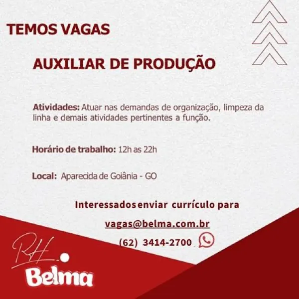 LN

TEMOS VAGAS ON
AUXILIAR DE PRODUCGAO “LN

Atividades: Atuar nas demandas de organizaco, limpeza da
linha © demais atividades pertinentes a funcSo,

Hordrio de trabalho; 12h as 22h
Local: Aparécidade Goifnia - GO

Interessadosenviar curriculo para
vagas@belma.com.br
62) 3414-2700 © TEMOS VAGAS

 

AUXILIAR DE PRODUCGAO

Atividades: Atuar nas demandas de organizacao, limpeza da
linha e demais atividades pertinentes a funcao,

Horario de trabalho: 12h as 22h
Local: Aparecida de Goiania - GO

Interessadosenviar curriculo para

vagas@belma.com.br
62) 3414-2700 © IN

TEMOS VAGAS WON
AUXILIAR DE PRODUCAO LN

Atividades: Atuar nas demandas de organizacéo, limpeza da
linha © demais atividades pertinentes a funcéo,

Hordrio de trabalho: 12h as 22h

Local: Aparecida de Goidnia - GO

Interessadosenviar curriculo para LN

TEMOS VAGAS Ue
AUXILIAR DE PRODUCAO LX

Atividades: Atuar nas demandas de organizacio, limpeza da
linha e demais atividades pertinentes a funcéo,

Horatio de trabalho: 12h ...