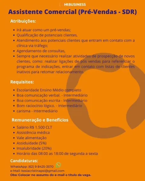 Assistente Comercial (PréVendas - SDR}

= (Fi/stise corns un pet-yecai
* Quilinaiiie te potescialy dient,

= Atepaiintenta 20s potencdacs iennes (ut tram tri coveata comm a
iinice vin tate;

* Ha He
f
+ Ean comunitatiio verte, -tntermedkirits
Bs copiers wacrta
* Hin recaicnio tegen, -
» carlems interred
HORS ASOOCET

+ asslatboda midis
= Vide almneniingto

* Asiduldstn a)
*lnealdbeaie 08)
& Herdricdss Oiiitces te:0c te sepurylt sas
Mssiee 2} 8 045-3070

tee

    
    

 

 

(Gent Coho nd en ae A Assistente Comercial (Pré-Vendas - SDR)

‘if atuar'eomb in pré-wendas:

* Qualificacio de potenciaiscllentes

‘= Atendimento 205 potenciais clientes que entram eny contato com a
clinica vi trafego,

‘> Agendamento de consuitas.

‘ Sempre que necessiric realizar

   

‘lattes co realear Nears i °
Drogratnia de iadicortes, entrar,
Jnatvds pata retomar

* xcolandade Ensino Medio

+ Bon coniunicardo vert “sere

+ Boa comunicigao eset

*= Bom raciochio lope,“

+ earlema -tnnwrmediirio.

+ Saini ...