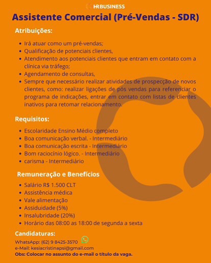 Assistente Comercial (PréVendas - SDR}

= (Fi/stise corns un pet-yecai
* Quilinaiiie te potescialy dient,

= Atepaiintenta 20s potencdacs iennes (ut tram tri coveata comm a
iinice vin tate;

* Ha He
f
+ Ean comunitatiio verte, -tntermedkirits
Bs copiers wacrta
* Hin recaicnio tegen, -
» carlems interred
HORS ASOOCET

+ asslatboda midis
= Vide almneniingto

* Asiduldstn a)
*lnealdbeaie 08)
& Herdricdss Oiiitces te:0c te sepurylt sas
Mssiee 2} 8 045-3070

tee

    
    

 

 

(Gent Coho nd en ae A Assistente Comercial (Pré-Vendas - SDR)

‘if atuar'eomb in pré-wendas:

* Qualificacio de potenciaiscllentes

‘= Atendimento 205 potenciais clientes que entram eny contato com a
clinica vi trafego,

‘> Agendamento de consuitas.

‘ Sempre que necessiric realizar

   

‘lattes co realear Nears i °
Drogratnia de iadicortes, entrar,
Jnatvds pata retomar

* xcolandade Ensino Medio

+ Bon coniunicardo vert “sere

+ Boa comunicigao eset

*= Bom raciochio lope,“

+ earlema -tnnwrmediirio.

+ Saini RS 1.500 CLT

+ Assisttncia médica
+ Yale aimentacao
» Assiduidade (5%)
* ipsalutridade 20%),
+ Horano das 08100 a5 18:00 de segunda a sexs

|Whanshop (62) 25425-3570
Milt kesctitiageiegmalicer
‘Obs! Colocar ne asmunte do e-mail o tule ds vega. Assistente Comercial (Pré-Vendas - SDR)

+ 18 atuae corn um prdvendins

+ Qusiiicayso de potentials cients,

+ Atendimento bos potencisés clientes que entram ers contsto com a
inica via ttfegas

* Agendamento dé consbttes,

* Semipre qué necessérfa resis

lates, cotrio: realizar gaces

prograine Ge indlcagbes, entrar,

Inthe para retorna'

    
   

+ Escolaridice Erno Média
* Roa comiunicaric verbal -ineermediio
*# Bon comiinlcacdo escrta i

* Bom réclocinio lopico,-j

+ catisma -tntermedlio

+ SalitioR$ 1.5007
+ Asitinde médica
+ Yale alipentaco.

+ Assiduldade )

+ thsalibridade 20m)
* Horétio das GH00 25 41800 de seins a rents

Whatsn}s 467) 9 5426-5570
Mat kaukeretinopssaralicom
(Ota Cofocar no mn do mead ity da ge, Assistente Comercial (Pré-Vendas - SDR)

* 1rd atuar como um pré-vendas,

+ Qualificagao de potenciais cientes,

‘* Atendimento aos potenciais clientes que entram em contato com 3
clinica via trafego:

‘> Agendamenta de consultas.

'* Sempre que necessirio realizar atividas
lentes, coma: realizar igacdes
programa de indicacBes, entra
Inativos para retomar

  
  

  

++ Escolaridade Ensino Médio
+ Boa comunicagao verbal. -Intermedidrio

'* Boa comunicagio escrita 0
= Bom raclocinio logic. ir

+ carisma--Intermediirio

* Salfrio RS 1.500 CLT

' Assistncia médica

+ Vale alimentacao

» Assiduldade (5%)
* Insalubridade (20%)
+ Hordrio das 08:00 as 18:00 de segunda a sexta

Whats: 62) 99425570
‘eMail kesiacristinapsiegmaiicom
‘Obs: Colocar no assunto do e-mal ottulo da vega. Assistente Comercial (PréVendas - SDR)

4 [rats corpo um pr enctas

* Qualicaito di potenclas hermes,

» Atenments 205 potencials dienes que entrem en contato com 8
‘nica a tréfege

+ Agendamento de consitas,

Sempre que necessirfo realizar atiidar Tove

lentes, com talizar ligacbes: <
rogreina Ge indicagtes, entrar,
natives para retoenar:

# Escoliridade Ensino Medio.

* 6a comunicardo verbal) = intermediério.

4 Bon comune Ad wscrta

4 Bom aclctnic tog, =f

4 carisms intermedi

+/Salario RS 1500 cbr

+ Asslstdnda médica
+ Vale almentagao,
* Assiduldade (5%)
* Inssiubridade 20%)
 Horério das 08:00 35 16:00 de Sequndaa sexta

  
   

Whansne (6239 8425:570,
eHaltkaderialnepet@grmalicom
‘Oba Colocar no emma do weal se ag As:

 

stente Comercial (Pré-Vendas - SDR)

 
    
  

1rd atuar como um pré-vendas;

* Qualificacao de potenciais clientes,

‘ Atendimento 20s potenciais clientes que entram em contato com a
clinica via trafego:

‘= Agendamento de consultas,

'* Sempre que necessario realizar atividac novos
clientes, como: realizar igacBes i)
programa de indicagdes, entrar. lier
Inativos para retomar relacion

+ Escolaridade Ensino Médio completo

  

‘+ Boa comunicagio verbal, - Intermedisrio
* Boa comunicagao escrita i

'* Bom raciocinio logico - int

+ carisma--Intermedisrio

+ Saldrio RS 1.500 CLT
'* Assist8ncia médica
++ Vale alimentac3o

+ Assiduidade (5%)

+ Insalubridade (20%)
* Hordrio das 08:00 as 18:00 de segunda a sexta

Whhatsapp: (62) 9 84253570
‘eal kesiactistinapsiggmsiicom
‘Obs Colocar no sesunto do e-mallo titulo davaga. Cen iacd

Ree

oor

Deon ead

reece Assistente Comercial (Pré-Vendas - SDR)

' Ird atuar como um pré-vendas;

* Qualificacao de potenciais clientes,

'» Atendimento aos potenciais clientes que entram em contato com a
clinica via trafego;

+ Agendamento de consultas,

‘+ Sempre que necessario realizar atwidat
clientes, como: realizar igacdes
programa de indicagbes, entrar.
Inativos para retomar

    

+ Escolaridade Ensino Médio|
'* Boa comunicacdo verbal “reermesi

ce ices
'* Bom raciocinio logic.
Jaren mereamio

«= Salério RS 1.500 CLT

'* Assisténcia médica

' Vale alimentacao

+ Assiduidade (5%)
+ Insalubridade (20%)
* Hordrio das 08:00 as 18:00 de segunda a sexta

Whatsapp:(62)9 8425-3570
‘eMaltkasiaristinapsi@gmaiicom
(Obs: Colocar no asrunto do.e-mallotulo da vag. ad

pce

Coe

Conse acer

ements Assistente Comercial (Pré-Vendas - SDR)

** Iré atuar como um pré-vendas;

'* Qualificagdo de potenciais clientes,

+ Atendimento aos potenciais clientes que entram em contato com a
clinica via trifego;

‘+ Agendamento de consultas,

‘+ Sempre que necessirio realizar atividat

   

clientes, como: realizar ligacoes ag 0
programa de indicacdes, entrar. lier
Inativos para retomarr

* Escolaridade Ensino Médio|

'* Boa comunicagio verbal. -Intermedisrio

* Boa comunicagdo escrita | io

‘= Bom raciocinio logico. - int

* carisma -Intermedisrio

+ Salfrio RS 1.500 CLT

+ Assist@ncia médica
* Vale alimentagso.
+ Assiduidade (5%)
* Insalubridade (20%)
‘= Hordrio das 08:00 as 18:00 de segunda a sexta

|WhatsApp: 62) 98425-3570
‘e-Mail kesiacristinapsi@gmailcon
‘Obe:Colocar no assunto do e-mall ottulo da vega.