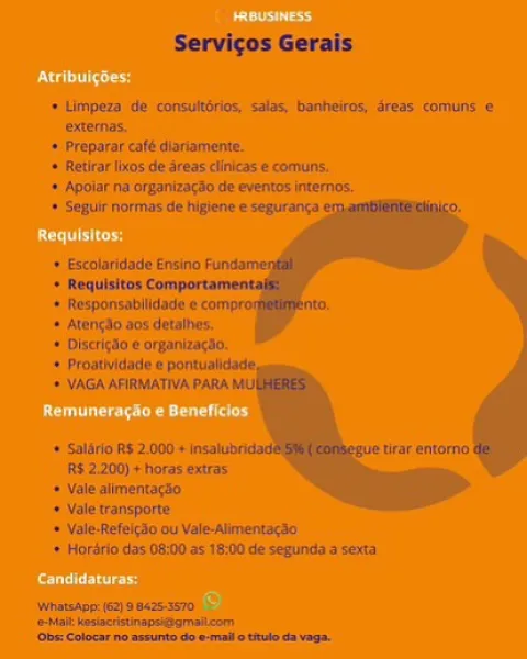 Servicos Gerais

 

> Limpern de :consuirion sate bunheiros, Sreus comuns «
oaernes.

» Freparoncatt manamene.

+ Retirar ns; de-dreas nics © cornu.

» Anolar ng organtracin de evertios Inferno

» Segue norms ci hilens we sgurang

 
 
   

4 Riespbinsabltacts te
+ ptundo sos detzihes.
«+ bicitgzo prginttact,

+ Sallie R200 +
#5 2200) hors eviras Servicos Gerais

* Limpeza de -consultérios: salas, bonheiros, dreas. comuns:€
externas.

+ Preparar café diartamente.

* Retirar licos de areas clinicas e comuns.

* Apoiar na organizacio.de eventos internos,

» Seguir normas de higiene © seguranca

   

+ Escolaridade Ensino Funda
+ Requisitos Comportament
+ Responsabilidade © com

= Atungdo aos detalhes,

+= Disctigdo e organizagan,
+ Proatlvidade # pontualidade,
+ VAGA AFIRMATIVA PARA MUI

+ Salirio RS 21000 » insaluibricad wedirar entomo
[RS 2.200) + horas extras

« Vale alimentacio

+ Vale transporte

+ Vale-Refeigso ou Vale-Alimentseao

+ Horsrio das 08:00 as 18100 de segunda'a sexta
...