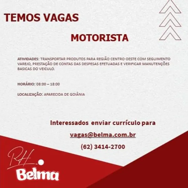LN

TEMOS VAGAS a
mororista | AN

_RTVIOADES: TRANSPORTAR PRODUTOS PABA REGITO CENTRO GESTE COM SERUIMENTO
\VAREIO, PRESTAGAO DE CONTAS DAS DESPESAS EFETUADAS E VERIFICAR MMANUTENGOES
‘Basicas D0 VecuLD.

onAnio: o8:00~ 16:00

tocauacio: aexneoba ne cola

Interessados enviar curriculo para

vagas@belma.com.br
(62) 3414-2700 TEMOS VAGAS Yn
MOTORISTA LI

 

HoRARIO: 08

 

tecaLizacio: ras

Interessados enviar curriculo para

vagas@belma.com.br
(62) 3414-2700 LN

TEMOS VAGAS xX
MOTORISTA A

_ATIVIQADES: TRANSPORTAR PRODUTOS PARA REGIZO CENTHO OESTE COM SEGUIMENTO
‘Vane, PRESTAGHO DE CONTAS DAS DESPESAS EFETUADAS € VERIFICAR MANUTENGGES
[BASICAS DO VeCULO,

orAnI0: 09:00-18:00

LocALIZAGRO: APARECIOA DE GOLAN

Interessados enviar curriculo para

vagas@belma.com.br
(62) 3414-2700 TEMOS VAGAS
MOTORISTA LA

 

onani0:09:00-18:00

tocauizacio: apancoins DF Goud

Interessados enviar curriculo para

vagas@belma.com.br

(62) 3414-2700 LN

TEMOS VAGAS IN
MOTORISTA IN

\VAREIO, PRESTAGAO DE CON...