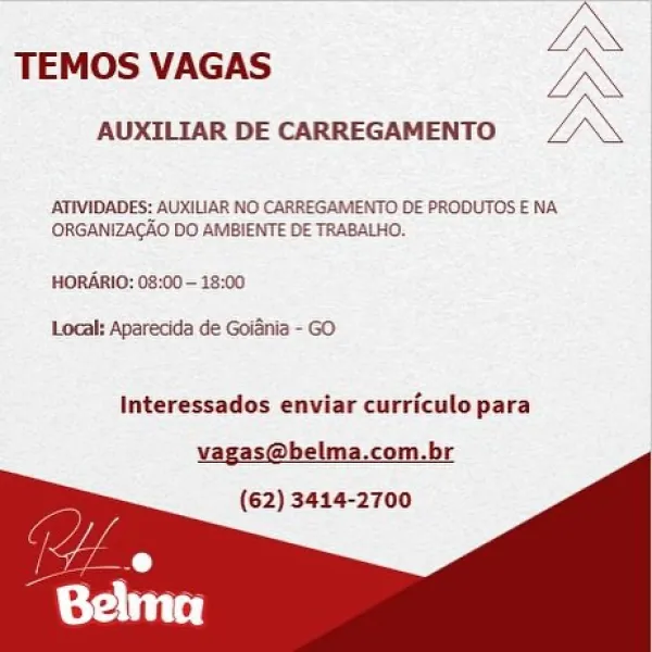 LN

TEMOS VAGAS IN

AUXILIAR DE CARREGAMENTO. L ‘ \

ATIVIDADES: AUXILIAR NO CARREGAMENTO DE PRODUTOS E NA
ORGANIZAGAO DO AMBIENTE DE TRABALHO.

HORARIO: 08:00 - 18:00

Local: Aparecida de Goiania - GO

Interessados enviar curriculo para
vagas@belma.com.br
(62) 3414-2700 TEMOS VAGAS

AUXILIAR DE CARREGAMENTO

 

ATIVIDADES: AUXILIAR NO CARREGAMENTO DE PRODUTOS ENA
ORGANIZACAO DO AMBIENTE DE TRABALHO.

HORARIO: 08:00~ 18:00

Local: Aparecida de Goiania - GO

Interessados enviar curricule para

vagas@belma.com.br
(62) 3414-2700 IN

TEMOS VAGAS UN

AUXILIAR DE CARREGAMENTO LX

AATIVIDADES: AUXILIAR NO CARREGAMENTO DE PRODUTOS E NA
ORGANIZAGAO DO AMBIENTE DE TRABALHO,

HORARIO: 08:00- 18:00
Local: Aparecida de Goidnia - GO

Interessados enviar curriculo para

vagas@belma.com.br
(62) 3414-2700 LN

TEMOS VAGAS oN

AUXILIAR DE CARREGAMENTO IX

AATIVIDADES: AUXILIAR NO CARREGAMENTO DE PRODUTOS E NA
ORGANIZACAO DO AMBIENTE DE TRABALHO,
HORARIO: 08:00 - 18:00

Local: Aparecida de Goiénia - GO...