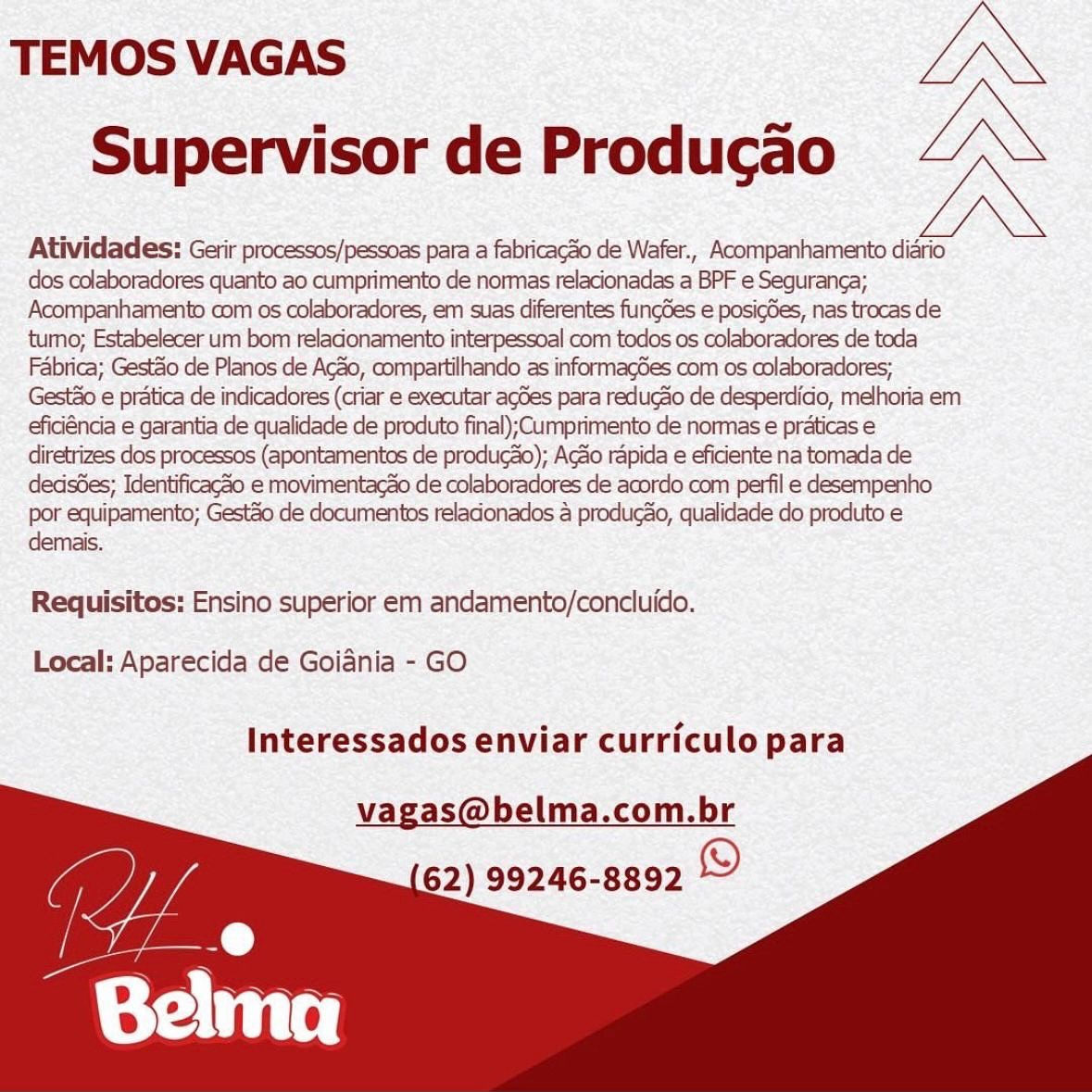 TEMOS VAGAS IN
Supervisor de Producao LN

Atividades: Gerir processos/pessoas para a fabricag3o de Wafer., Acompanhamento diario
dos colaboradores quanto ao cumprimento de normas relacionadas a BPF e Seguranga;
Acompanhamento com os colaboradores, em suas diferentes fuungdes e posig6es, nas trocas de
tumo; Estabelecer um bom reladonamento interpessoal com todos os colaboradores de toda
Fabrica; Gestéio de Planos de Acao, compartilhando as informagdes com os colaboradores;
Gesto e pratica de indicadores (criar e executar agdes para redugao de desperdido, melhoria em
efidéncia e garantia de qualidade de produto final);Cumprimento de normas e praticas e
diretrizes dos processos (apontamentos de produgdo); Acdo rapida e eficiente na tomada de
dedsdes; Identificagao e movimentacao de colaboradores de acordo com perfil e desempenho
por equipamento; Gestao de documentos reladonados 4 producao, qualidade do produto e
demais.

Requisitos: Ensino superior em andamento/concluido.

Local: Aparecida de Goiania - GO

Interessados enviar curriculo para

vagas@belma.com.br
62) 99246-8892 © TEMOS VAGAS IN
Supervisor de Producao LN

Atividades: Gerir processos/pessoas para a fabricacSo de Wafer., Acompanhamento diario
dos colaboradores quanto ao cumprimento de normas relacionadas a BPF e Seguranga;
Acompanhamento com os colaboradores, em suas diferentes fungGes e posigdes, nas trocas de
tumo; Estabelecer um bom reladonamento interpessoal com todos os colaboradores de toda
Fabrica; Gestao de Planos de Acao, compartilhando as informagdes com os colaboradores;
Gest&o e pratica de indicadores (criar e executar agdes para reducdo de desperdido, melhoria em
eficiéncia e garantia de qualidade de produto final);Cumprimento de normas é praticas e
diretrizes dos processos (apontamentos de produgao); Agao rapida e eficiente na tomada de
dedsdes; Identificago e movimentagao de colaboradores de acordo com perfil e desempenho
por equipamento; Gestao de documentos reladonados 4 produgao, qualidade do produto e
demais.

Requisitos: Ensino superior em andamento/concluido.

Local: Aparecida de Goiania - GO

Interessados enviar curriculo para

vagas@belma.com.br TEMOS VAGAS LN
Supervisor de Producao LN

Atividades: Gerir processos/pessoas para a fabricac3o de Wafer., Acompanhamento diario
dos colaboradores quanto ao cumprimento de normas relacionadas a BPF e Seguranga;
Acompanhamento com os colaboradores, em suas diferentes fungdes e posig6es, nas trocas de
tumo; Estabelecer um bom reladonamento interpessoal com todos os colaboradores de toda
Fabrica; Gest&o de Planos de Acdo, compartilhando as informagdes com os colaboradores;
Gesto e pratica de indicadores (criar e executar agdes para redugao de desperdido, melhoria em
eficiéncia e garantia de qualidade de produto final);Cumprimento de normas e praticas e
diretrizes dos processos (apontamentos de produg&o); Acao rapida e eficiente na tomada de
deds6es; Identificagao e movimentacao de colaboradores de acordo com perfil e desempenho
por equipamento; Gestdo de documentos reladonados 4 producao, qualidade do produto e
demais.

Requisitos: Ensino superior em andamento/concluido.

Local: Aparecida de Goiania - GO

Interessados enviar curriculo para

vagas@belma.com.br
62) 99246-8892 © TEMOS VAGAS LN
Supervisor de Producao LN

Atividades: Gerir processos/pessoas para a fabricac3o de Wafer., Acompanhamento diario
dos colaboradores quanto ao cumprimento de normas relacionadas a BPF e Seguranga;
Acompanhamento com os colaboradores, em suas diferentes fungdes e posigdes, nas trocas de
tumo; Estabelecer um bom reladonamento interpessoal com todos os colaboradores de toda
Fabrica; Gestdo de Planos de Acao, compartilhando as informagdes com os colaboradores;
Gest&o e pratica de indicadores (criar e executar agdes para redugao de desperdido, melhoria em
eficiéncia e garantia de qualidade de produto final);Cumprimento de normas e praticas e
diretrizes dos processos (apontamentos de produgao); Acdo rapida e eficiente na tomada de
dedsdes; Identificagéo e movimentag&o de colaboradores de acordo com perfil e desempenho
por equipamento; Gestdo de documentos reladonados & produgao, qualidade do produto e
demais.

Requisitos: Ensino superior em andamento/concluido.

Local: Aparecida de Goiania - GO

Interessados enviar curriculo para

vagas@belma.com.br
62) 99246-8892 © TEMOS VAGAS LN
Supervisor de Producao LN

Atividades: Gerir processos/pessoas para a fabricacSo de Wafer., Acompanhamento diario
dos colaboradores quanto ao cumprimento de normas relacionadas a BPF e Seguranca;
Acompanhamento com os colaboradores, em suas diferentes fungdes e posigdes, nas trocas de
tumo; Estabelecer um bom reladonamento interpessoal com todos os colaboradores de toda
Fabrica; Gestdo de Planos de Acdo, compartilhando as informag6es com os colaboradores;
Gesto e pratica de indicadores (criar e executar agdes para redugao de desperdido, melhoria em
eficiéncia e garantia de qualidade de produto final);Cumprimento de normas e praticas e
diretrizes dos processos (apontamentos de produgao); Ado rapida e eficiente na tomada de
dedsdes; Identificagao e movimentagao de colaboradores de acordo com perfil e desempenho
por equipamento; Gestdo de documentos reladonados a producao, qualidade do produto e
demais.

Requisitos: Ensino superior em andamento/concluido.

Local: Aparecida de Goiania - GO

Interessados enviar curriculo para

vagas@belma.com.br
62) 99246-8892 © TEMOS VAGAS LN
Supervisor de Producao LN

Atividades: Gerir processos/pessoas para a fabricacSo de Wafer., Acompanhamento diario
dos colaboradores quanto ao cumprimento de normas relacionadas a BPF e Seguranga;
Acompanhamento com os colaboradores, em suas diferentes fungdes e posigdes, nas trocas de
tumo; Estabelecer um bom reladonamento interpessoal com todos os colaboradores de toda
Fabrica; Gestdo de Planos de Acao, compartilhando as informagdes com os colaboradores;
Gest&o e pratica de indicadores (criar e executar agdes para reducao de desperdido, melhoria em
eficiéncia e garantia de qualidade de produto final);Cumprimento de normas e praticas e
diretrizes dos processos (apontamentos de produgao); Acao rapida e eficiente na tomada de
dedsdes; Identificagao e movimentagao de colaboradores de acordo com perfil e desempenho
por equipamento; Gestao de documentos reladonados 4 produgo, qualidade do produto e
demais.

Requisitos: Ensino superior em andamento/concluido.

Local: Aparecida de Goiania - GO

Interessados enviar curriculo para

vagas@belma.com.br
62) 99246-8892 © TEMOS VAGAS LN
Supervisor de Producao iN

Atividades: Gerir processos/pessoas para a fabricagZio de Wafer., Acompanhamento diario
dos colaboradores quanto ao cumprimento de normas relaconadas a BPF e Seguranca;
Acompanhamento com os colaboradores, em suas diferentes fungdes e posigdes, nas trocas de
tumo; Estabelecer um bom reladonamento interpessoal com todos os colaboradores de toda
Fabrica; Gestao de Planos de Aco, compartilhando as informagGes com os colaboradores;
Gestio e pratica de indicadores (criar e executar agdes para redugao de desperdido, melhoria em
efidénda e garantia de qualidade de produto final);Cumprimento de normas e praticas e
diretrizes dos processos (apontamentos de produgao); Agio rapida e efidente na tomada de
dedsdes; Identificago e movimentagao de colaboradores de acordo com perfil e desempenho
por equipamento; Gest3o de documentos reladonados a producao, qualidade do produto e
demais.

Requisitos: Ensino superior em andamento/concluido.

Local: Aparecida de Goiania - GO

Interessados enviar curriculo para

vagas@belma.com.br
62) 99246-8892 © TEMOS VAGAS IN
Supervisor de Producao IN

Atividades: Gerir processos/pessoas para a fabricac3o de Wafer., Acompanhamento diario
dos colaboradores quanto ao cumprimento de normas relacionadas a BPF e Seguranga;
Acompanhamento com os colaboradores, em suas diferentes fungdes e posigdes, nas trocas de
tumo; Estabelecer um bom reladonamento interpessoal com todos os colaboradores de toda
Fabrica; Gestdo de Planos de Acao, compartilhando as informagdes com os colaboradores;
Gest&o e pratica de indicadores (criar e executar agdes para reducdo de desperdido, melhoria em
eficiéncia e garantia de qualidade de produto final);Cumprimento de normas e praticas e
diretrizes dos processos (apontamentos de produgao); Acdo rapida e eficiente na tomada de
dedsdes; Identificagao e movimentagao de colaboradores de acordo com perfil e desempenho
por equipamento; Gest@o de documentos reladonados a produg&o, qualidade do produto e
demais.

Requisitos: Ensino superior em andamento/concluido.

Local: Aparecida de Goiania - GO

Interessados enviar curriculo para

vagas@belma.com.br
62) 99246-8892 © TEMOS VAGAS LN
Supervisor de Producao N

Atividades: Gerir processos/pessoas para a fabricag3o de Wafer., Acompanhamento diario
dos colaboradores quanto’ao cumprimento de normas relacionadas a BPF e Seguranga;
Acompanhamento com os colaboradores, em suas diferentes funges © posigdes, nas trocas de
tumo; Estabelecer um bom ‘reladonamento interpessoal com todos os colaboradores de toda
Fabrica; Gestéio de Planos de Acgao, compartilhando as informagGes com os colaboradores;
Gestio e pratica de indicadores (crar e executar agdes para redugao de desperdido, melhoria em
efidénda e garantia de qualidade de produto final);Gumprimento de normas e praticas e
diretrizes dos processos (apontamentos de producao); Acao rapida e efidente na tomada de
dedsdes; Identificagao e movimentagao de colaboradores de‘acordo com ‘perfil e desempenho
por equipamento; Gestdo de documentos reladonados a produgao, qualidade do produto e
demais.

Requisitos: Ensino superior em andamento/concluido.
Local: Aparecida de Goiania - GO

Interessados enviar curriculo para

vagas@belma.com.br
52) 99246-8892 © TEMOS VAGAS IN
Supervisor de Producao IN

Atividades: Gerir processos/pessoas para a fabricacZo de Wafer., Acompanhamento diario
dos colaboracores quanto ao cumprimento de normas relacionadas a BPF e Seguranga;
Acompanhamento com os colaboradores, em suas diferentes fungdes e posigdes, nas trocas de
tumo; Estabelecer um bom reladonamento interpessoal com todos os colaboradores de toda
Fabrica; Gestao de Planos de Acao, compartilhando as informagdes com os colaboradores;
Gest&o e pratica de indicadores (criar e executar agdes para reducdo de desperdido, melhoria em
eficiéncia e garantia de qualidade de produto final);Cumprimento de normas e praticas e
diretrizes dos processos (apontamentos de produgao); Acdo rapida e eficiente na tomada de
dedsdes; Identificagao e movimentacao de colaboradores de acordo com perfil e desempenho
por equipamento; Gestado de documentos reladonados a produg&o, qualidade do produto e
demais.

Requisitos: Ensino superior em andamento/concluido.

Local: Aparecida de Goiania - GO

Interessados enviar curriculo para

vagas@belma.com.br
62) 99246-8892 ©