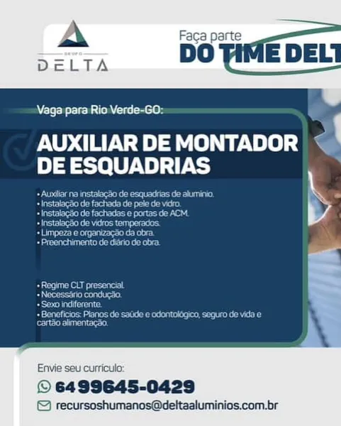 Vaga para Rio Verde-GO:

AUXILIAR DE MONTADOR
DE ESQUADRIAS

   

Envie seu curricula:

© 6499645-0429
© recursoshumanos@deltaaluminios.com.br Vaga para Rio Verde-GO:

AUXILIAR DE MONTADOR m
DE ESQUADRIAS

Beene tear ta ce
Sec eeiee eta ete
See ee ea ou
+ InstalagSo de vidros temperados

eens kent
Merona

Re eupeee epee
eee ited
+ Sexo indiferente

Serine et een e ieee
cartéo alimentacao.

Envie seu curricula:

© 6499645-0429

© recursoshumanos@deltaaluminios.com.br Vaga para Rio Verde-GO:

AUXILIAR DE MONTADOR ~ '
DE ESQUADRIAS

     

Envie seu curriculo:

© 6499645-0429
© recursoshumanos@deltaaluminios.com.br A Faca part
: DO IME DELI

aga para Rio Verde-GO:

AUXILIAR DE MONTADOR ¢
DE ESQUADRIAS

Or gee keener tra P
Meee lore

Soe eee se

+ Instalag’o de vidros temperados.

ieee ear

Borer ke tan

 

    

Ae eegeecapeet
Beemer ikon!
eae eraicy

Reece napet eon dae teh
sree eure st

Envie seu curriculo:

© 6499645-0429

© recursoshumanos@deltaaluminios.com.br Vaga para Rio Verde-...