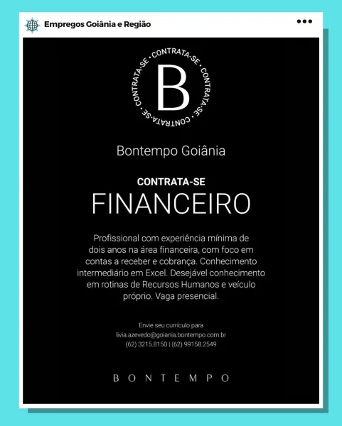 ‘. Empregos Goiania e Regiao

Bontempo Goiania

CONTRATA-SE

FINANCEIRO

Profissional com experiencia minima de
dois anos na area financeira, com foco em
contas a receber e cobranca. Conhecimento
intermediario em Excel. Desejavel conhecimento
em rotinas de Recursos Humanos e veiculo
proprio. Vaga presencial

Taber eet arate)

Coolers al Mero MiMolone ein Og

BON ILM P O & Empregos Goiania e Regiao

a

aoe

Bontempo Goiania

CONTRATA-SE

FINANCEIRO

Profissional com experiéncia minima de
dois anos na area financeira, com foco em
contas a receber e cobranca. Conhecimento
intermediario em Excel. Desejavel conhecimento
em rotinas de Recursos Humanos e veiculo
proprio. Vaga presencial.

Envie seu curriculo para
livia.azevedo@goiania.bontempo.com.br
(62) 3215.8150 | (62) 99158.2549

BON TEM P O Empregos Goiania e Regiao

oy j
eT

Bontempo Goiania

CONTRATA-SE

FINANCEIRO

Profissional com experiencia minima de
dois anos na area financeira, com foco em
contas a receber e cobranca. Conhecim...