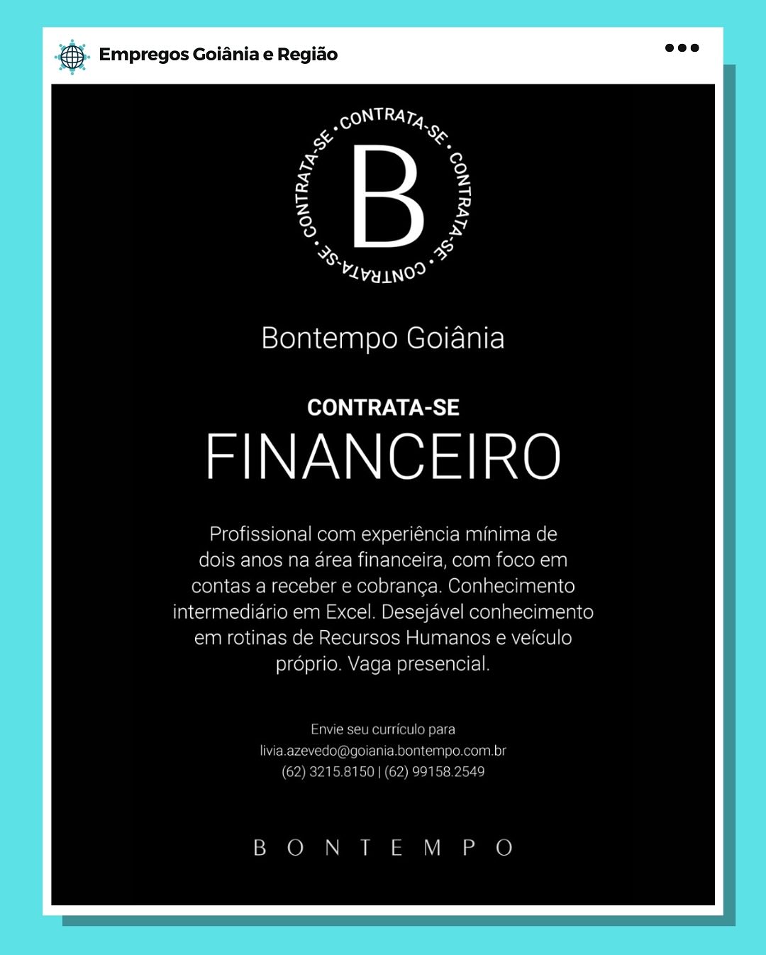 ‘. Empregos Goiania e Regiao

Bontempo Goiania

CONTRATA-SE

FINANCEIRO

Profissional com experiencia minima de
dois anos na area financeira, com foco em
contas a receber e cobranca. Conhecimento
intermediario em Excel. Desejavel conhecimento
em rotinas de Recursos Humanos e veiculo
proprio. Vaga presencial

Taber eet arate)

Coolers al Mero MiMolone ein Og

BON ILM P O & Empregos Goiania e Regiao

a

aoe

Bontempo Goiania

CONTRATA-SE

FINANCEIRO

Profissional com experiéncia minima de
dois anos na area financeira, com foco em
contas a receber e cobranca. Conhecimento
intermediario em Excel. Desejavel conhecimento
em rotinas de Recursos Humanos e veiculo
proprio. Vaga presencial.

Envie seu curriculo para
livia.azevedo@goiania.bontempo.com.br
(62) 3215.8150 | (62) 99158.2549

BON TEM P O Empregos Goiania e Regiao

oy j
eT

Bontempo Goiania

CONTRATA-SE

FINANCEIRO

Profissional com experiencia minima de
dois anos na area financeira, com foco em
contas a receber e cobranca. Conhecimento
intermediario em Excel. Desejavel conhecimento
em rotinas de Recursos Humanos e veiculo
proprio. Vaga presencial

esa ne tte anna
qoiania.bentemae.com br

EER ELeeN co ninaeaee

BON ILM PO & Empregos Goiania e Regiao

a

TT oe

Bontempo Goiania

CONTRATA-SE

FINANCEIRO

Profissional com experiéncia minima de
dois anos na area financeira, com foco em
contas a receber e cobranca. Conhecimento
intermediario em Excel. Desejavel conhecimento
em rotinas de Recursos Humanos e veiculo
proprio. Vaga presencial.

Envie seu curriculo para
livia.azevedo@goiania.bontempo.com.br
(62) 3215.8150 | (62) 99158.2549

BON TEM P O Empregos Goiania e Regiao

SB, F
bevy tno>

Bontempo Goiania

CONTRATA-SE

IN aN iOiet ince)

Profissional com experiencia minima de
dois anos na area financeira, com foco em
contas a receber e cobranca. Conhecimento
intermediario em Excel. Desejavel conhecimento
em rotinas de Recursos Humanos e veiculo
proprio. Vaga presencial

ee eo ne) & Empregos Goiania e Regiao

os

TN oe

Bontempo Goiania

CONTRATA-SE

FINANCEIRO

Profissional com experiéncia minima de
dois anos na area financeira, com foco em
contas a receber e cobranca. Conhecimento
intermediario em Excel. Desejavel conhecimento
em rotinas de Recursos Humanos e veiculo
proprio. Vaga presencial.

Envie seu curriculo para
livia.azevedo@goiania.bontempo.com.br
(62) 3215.8150 | (62) 99158.2549

BON TEM PO @ Empregos Goiania e Regiao

a
amie

Bontempo Goiania

CONTRATA-SE

FINANCEIRO

ela manalian:

ea financeira c

anos e€ VeICulo & Empregos Goiania e Regiao

a

TN oe

Bontempo Goiania

CONTRATA-SE

FINANCEIRO

Profissional com experiéncia minima de
dois anos na area financeira, com foco em
contas a receber e cobranca. Conhecimento
intermediario em Excel. Desejavel conhecimento
em rotinas de Recursos Humanos e veiculo
proprio. Vaga presencial

Envie seu curriculo para
livia-azevedo@goiania.bontempo.com.br
(62) 3215.8150 | (62) 99158.2549

BON TEM PO & Empregos Goiania e Regio

2
As a
TIN)

Bontempo Goiania

CONTRATA-SE

FINANCEIRO ® Empregos Goiania e Regido

a

Toe

Bontempo Goiania

CONTRATA-SE

FINANCEIRO

Profissional com experiéncia minima de
dois anos na area financeira, com foco em
contas a receber e cobranga. Conhecimento
intermediario em Excel. Desejavel conhecimento
em rotinas de Recursos Humanos e veiculo
proprio. Vaga presencial

Envie seu curriculo para
livia.azevedo@goiania.bontempo.com.br
(62) 3215.8150 | (62) 99158.2549

BON TEM PO