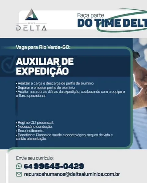 Vaga para Rio Verde-GO:

Ou.) of
EXPEDICAO

   

Envie seu curricula:

© 6499645-0429
© recursoshumanos@deltaaluminios.com.br Vaga para Rio Verde-GO:

AUXILIAR DE
EXPEDICAO

Bree tee e ta ce
Seer gee us

 Auxilar nas rotinas digrias da expedicso, colaborando com a equipe e
Bytesrcca

 

Re eegeee epost
Beer itene ee!
eda cies

Dernier teenie eet
cartéo alimentacao.

Envie seu curriculo:

© 6499645-0429

© recursoshumanos@deltaaluminios.com.br Vaga para Rio Verde-GO:

AUXILIAR DE af
EXPEDICAO

 

Envie seu curriculo:

© 6499645-0429
© recursoshumanos@deltaaluminios.com.br \ Faca parte

 

aga para Rio Verde-GO:

AUXILIAR DE
> (2) 19) [ot 0)

Bren eee ee ets oe cE
+ Separar e embalar perfis de aluminio.

eae teeter ee ern eeu

ofiuxo operacional

 

Ae eageec ace!
Beer tke!
eters

Reena apetieconnen ede tle kT
ester renee st

 

Envie seu curriculo:

© 6499645-0429

© recursoshumanos@deltaaluminios.com.br Vaga para Rio Verde-GO:

AUXILIAR DE Bs
EXPEDICAO

 

Envie seu curriculo:

© 64...