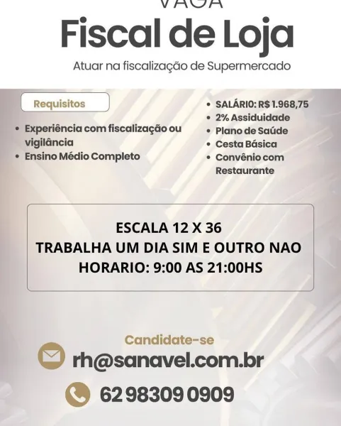 V PANN

Fiscal de Loja

Atuar na fiscalizagdo de Supermercado
* SALARIO:R$1.968,75

{_Requisitos —_)
: ° 2% Assiduidade

© Experiéncia com fiscalizagao ou * PlanodeSatide
~ vigilancia * Cesta Basica
_* Ensino Médio Completo * Convéniocom
Restaurante

 

 

 

 

ESCALA 12 X 36
TRABALHA UM DIA SIM E OUTRO NAO
HORARIO: 9:00 AS 21:00HS

 

Candidate-se 2

F © rh@sanavel.com.br
| @® 6298309 0909 VEIANSEFN

Fiscal de Loja

Atuar na fiscalizagdo de Supermercado

 

[ Requisitos } * SALARIO: R$ 1.968,75
: ’ ° 2% Assiduidade
¢ Experiéncia com fiscalizagdo ou © Plano de Satide
vigildncia ° Cesta Basica
¢ Ensino Médio Completo * Convéniocom
Restaurante
ESCALA 12 X 36

TRABALHA UM DIA SIM E OUTRO NAO
HORARIO: 9:00 AS 21:00HS

 

Candidate-se

rh@sanavel.com.br
©@ 6298309 0909

© VEIANYPFN

Fiscal de Loja

Atuar na fiscalizagao de Supermercado

    
   
 

* SALARIO:R$1.968,75_

© 2% Assiduidade
 Experiéncia com fiscalizagdo ou e Plano de Saude

~ vigilancia ° Cesta Basica
_ * Ensino Médio Comp...