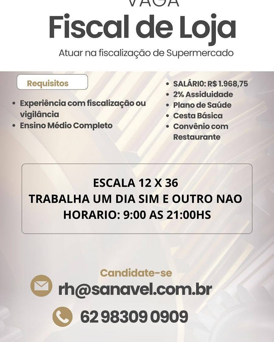 V PANN

Fiscal de Loja

Atuar na fiscalizagdo de Supermercado
* SALARIO:R$1.968,75

{_Requisitos —_)
: ° 2% Assiduidade

© Experiéncia com fiscalizagao ou * PlanodeSatide
~ vigilancia * Cesta Basica
_* Ensino Médio Completo * Convéniocom
Restaurante

 

 

 

 

ESCALA 12 X 36
TRABALHA UM DIA SIM E OUTRO NAO
HORARIO: 9:00 AS 21:00HS

 

Candidate-se 2

F © rh@sanavel.com.br
| @® 6298309 0909 VEIANSEFN

Fiscal de Loja

Atuar na fiscalizagdo de Supermercado

 

[ Requisitos } * SALARIO: R$ 1.968,75
: ’ ° 2% Assiduidade
¢ Experiéncia com fiscalizagdo ou © Plano de Satide
vigildncia ° Cesta Basica
¢ Ensino Médio Completo * Convéniocom
Restaurante
ESCALA 12 X 36

TRABALHA UM DIA SIM E OUTRO NAO
HORARIO: 9:00 AS 21:00HS

 

Candidate-se

rh@sanavel.com.br
©@ 6298309 0909

© VEIANYPFN

Fiscal de Loja

Atuar na fiscalizagao de Supermercado

    
   
 

* SALARIO:R$1.968,75_

© 2% Assiduidade
 Experiéncia com fiscalizagdo ou e Plano de Saude

~ vigilancia ° Cesta Basica
_ * Ensino Médio Completo ° Convéniocom
; Restaurante

| Requisitos

  

 

ESCALA 12 X 36
TRABALHA UM DIA SIM E OUTRO NAO
HORARIO: 9:00 AS 21:00HS

 

 

Candidate-se

| © rh@sanavel.com.br
@ 6298309 0909 VINNYEN

Fiscal de Loja

Atuar na fiscalizagdo de Supermercado

 

| Requisitos ) * SALARIO: R$ 1.968,75
© 2% Assiduidade
¢ Experiéncia com fiscalizagdo ou e Planode Satide
vigilancia ° Cesta Basica
¢ Ensino Médio Completo * Convéniocom
Restaurante
ESCALA 12 X 36

TRABALHA UM DIA SIM E OUTRO NAO
HORARIO: 9:00 AS 21:00HS

 

Candidate-se

© rh@sanavel.com.br
@® 62983090909 VEN\NIYEN

Fiscal de Loja

Atuar na fiscalizagdo de Supermercado

     
  
  

  
    

+ SALARIO:R$1.968,75

¢ 2% Assiduidade
® Experiéncia com fiscalizagGo ou ¢ Plano de Saude

~ vigilancia ° Cesta Basica
 Ensino Médio Completo * Convénio com
F Restaurante

| Requisitos

 

ESCALA 12 X 36
TRABALHA UM DIA SIM E OUTRO NAO
HORARIO: 9:00 AS 21:00HS

 

 

Candidate-se

: © rh@sanavel.com.br
@ 6298309 0909 VIANYEFN

Fiscal de Loja

Atuar na fiscalizagdo de Supermercado

 

 

| Requisitos * SALARIO: R$ 1.968,75
° 2% Assiduidade
¢ Experiéncia com fiscalizagdo ou ° Plano de Satide
vigilancia * Cesta Basica
¢ Ensino Médio Completo * Convéniocom
Restaurante
ESCALA 12 X 36

TRABALHA UM DIA SIM E OUTRO NAO
HORARIO: 9:00 AS 21:00HS

 

Candidate-se

© rh@sanavel.com.br
4 6298309 0909 VENNAEN

Fiscal de Loja

Atuar na fiscalizagao de Supermercado
© SALARIO:RST.

* 2%Assiduidade

yeriéncia com fiscalizagdo ou * PlanodeSatide

' © CestaBésica

* Convéniocom:
Restaurante a

    
  

 
   
 
   

 

 

ESCALA 12 X 36 é‘
| TRABALHA UM DIA SIM E OUTRO NAO |
HORARIO: 9:00 AS 21:00HS |

 

Candidate-se

rh@sanavel.com.br
@ 6298309 0909 VEANYEFN

Fiscal de Loja

Atuar na fiscalizagdo de Supermercado

) * SALARIO: R$ 1.968,75
° 2% Assiduidade

 

 

¢ Experiéncia com fiscalizagdo ou * Planode Satide
vigilancia * Cesta Basica
¢ Ensino Médio Completo * Convéniocom
Restaurante
ESCALA 12 X 36

TRABALHA UM DIA SIM E OUTRO NAO
HORARIO: 9:00 AS 21:00HS

 

 

~ rh@sanavel.com.br
@® 62983090909 VENNIPN

Fiscal de Loja

Atuar na fiscalizagdo de Supermercado

    

   
   

° Convénio
Restaurante

 

 

y rh@sanavel icom.br
©@ 62983090909 VIANA EN

Fiscal de Loja

Atuar na fiscalizagdo de Supermercado

| Requisit ] * SALARIO: R$ 1.968,75
° 2% Assiduidade

 

* Experiéncia com fiscalizagao ou * Plano de Satide
vigilancia * Cesta Basica
* Ensino Médio Completo * Convéniocom
Restaurante
ESCALA 12 X 36

TRABALHA UM DIA SIM E OUTRO NAO
HORARIO: 9:00 AS 21:00HS

rh@sanavel.com.br
6298309 0909
