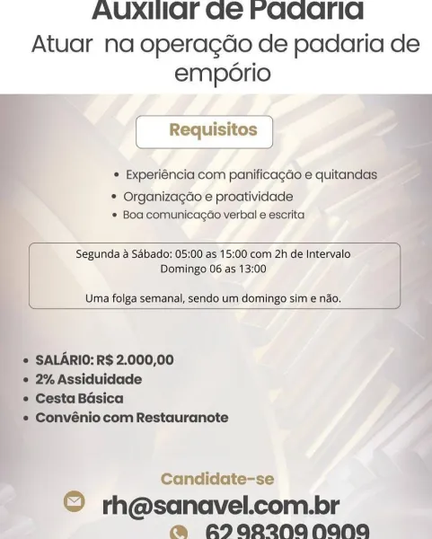 AUXIIaOFr Ge Faqcarid

Atuar na operagdo de padaria de
emporio

© Experiéncia com panificagdo e quitandas:

* Organizagéo e proatividade
© Boa comunicagdo verbal e escrita

 

Segunda a Sabado: 05:00 as 15:00 com 2h de Intervalo
Domingo 06 as 13:00

Uma folga semanal, sendo um domingo sim e nao.

 

   
   
 
 

* SALARIO: R$ 2.000,00

e 2% Assiduidade

« Cesta Basica

'*® Convénio com Restauranote

 

Candidate-se

© rh@sanavel.com.br
@ A2aR2NANANA AUXIIar Ge raaarid

Atuar na operagdo de padaria de
emporio
[ Requisitos |

¢ Experiéncia com panificagdo e quitandas

¢ Organizagdo e proatividade
¢ Boa comunicagao verbal e escrita

 

Segunda a Sabado: 05:00 as 15:00 com 2h de Intervalo
Domingo 06 as 13:00

Uma folga semanal, sendo um domingo sim e nado.

 

SALARIO: R$ 2.000,00

2% Assiduidade

Cesta Basica

Convénio com Restauranote

Candidate-se

© rh@sanavel.com.br
@ RI0R2NANANA AUXIHIOF Ge Faqarid

Atuar na operagdo de padaria de
emporio

° Experiéncia com panificagdo e quitandas...
