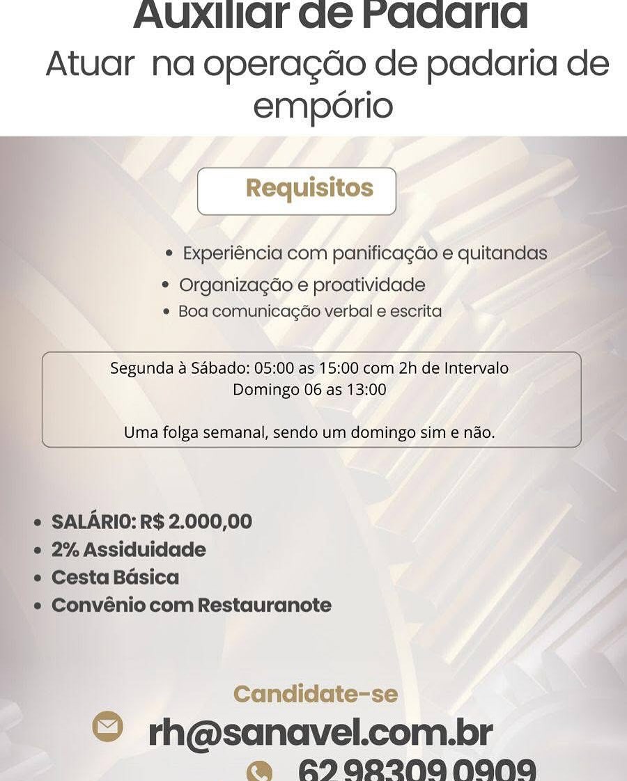 AUXIIaOFr Ge Faqcarid

Atuar na operagdo de padaria de
emporio

© Experiéncia com panificagdo e quitandas:

* Organizagéo e proatividade
© Boa comunicagdo verbal e escrita

 

Segunda a Sabado: 05:00 as 15:00 com 2h de Intervalo
Domingo 06 as 13:00

Uma folga semanal, sendo um domingo sim e nao.

 

   
   
 
 

* SALARIO: R$ 2.000,00

e 2% Assiduidade

« Cesta Basica

'*® Convénio com Restauranote

 

Candidate-se

© rh@sanavel.com.br
@ A2aR2NANANA AUXIIar Ge raaarid

Atuar na operagdo de padaria de
emporio
[ Requisitos |

¢ Experiéncia com panificagdo e quitandas

¢ Organizagdo e proatividade
¢ Boa comunicagao verbal e escrita

 

Segunda a Sabado: 05:00 as 15:00 com 2h de Intervalo
Domingo 06 as 13:00

Uma folga semanal, sendo um domingo sim e nado.

 

SALARIO: R$ 2.000,00

2% Assiduidade

Cesta Basica

Convénio com Restauranote

Candidate-se

© rh@sanavel.com.br
@ RI0R2NANANA AUXIHIOF Ge Faqarid

Atuar na operagdo de padaria de
emporio

° Experiéncia com panificagdo e quitandas

* Organiza¢gao e proatividade
* Boa comunicagao verbal e escrita

 

Segunda a Sabado: 05:00 as 15:00 com 2h de Intervalo
Domingo 06 as 13:00

Uma folga semanal, sendo um domingo sim e nao.

 

   

© SALARIO: R$ 2.000,00

© 2% Assiduidade

_¢ Cesta Basica

_e Convénio com Restauranote

 

Candidate-se

© rh@sanavel.com.br
@ ADQR2NANANA AUXxHar Ge Faqaarid

Atuar na operagdo de padaria de
emporio

[ Requisitos ]
e Experiéncia com panificagdo e quitandas

* Organizagdo e proatividade
¢ Boa comunicacao verbal e escrita

 

Segunda a Sabado: 05:00 as 15:00 com 2h de Intervalo
Domingo 06 as 13:00

Uma folga semanal, sendo um domingo sim e nao.

 

SALARIO: R$ 2.000,00

2% Assiduidade

Cesta Basica

Convénio com Restauranote

Candidate-se

© rh@sanavel.com.br
@ RIQOR2@NANAGNA AUXHIaOFr Ge Faqcarid

Atuar na operagdo de padaria de
emporio

¢ Experiéncia com panificagdo e quitandas

* Organizagao e proatividade
e Boa comunicagao verbal e escrita

 

Segunda a Sabado: 05:00 as 15:00 com 2h de Intervalo
Domingo 06 as 13:00

Uma folga semanal, sendo um domingo sim e ndo.

 

    
  

* SALARIO: R$ 2.000,00

* 2% Assiduidade

e Cesta Basica

'* Convénio com Restauranote

 

Candidate-se

© rh@sanavel.com.br
@ A2QR2W*NANANA AUXHIar Ge Faqcarid

Atuar na operagdo de padaria de
emporio

[ Requisitos ]
¢ Experiéncia com panificagdo e quitandas
* Organizagdo e proatividade

¢ Boa comunicagao verbal e escrita

 

Segunda a Sabado: 05:00 as 15:00 com 2h de Intervalo
Domingo 06 as 13:00

Uma folga semanal, sendo um domingo sim e nao.

 

 SALARIO: R$ 2.000,00

e 2% Assiduidade

e Cesta Basica

e Convénio com Restauranote

Candidate-se

© rh@sanavel.com.br
m@ RIDQR2ZNANANA AUXIHIOF Ge Faqaarid

Atuar na operagdo de padaria de
emporio

© Experiéncia com panificagdo e quitand

* Organizagdo’e proatividade
© Boa comunicagdo verbal e escrita

  
   
   
  
  
 

   

 

Segunda a Sabado: 05:00 as 15:00 com 2h de Intervalo’
Domingo 06 as 13:00

Uma folga semanal, sendo um domingo sim e nao.

 

10: R$ 2.000,00

Candidate-se

© rh@sanavel.com.br
m@ B2QR2@NANnNAaANO)UO AUXIIlar ae raqarid

Atuar na operagdo de padaria de
emporio

e Experiéncia com panificagdo e quitandas

 

 

* Organizagdo e proatividade
¢ Boa comunicacao verbal e escrita

 

Segunda a Sabado: 05:00 as 15:00 com 2h de Intervalo
Domingo 06 as 13:00

Uma folga semanal, sendo um domingo sim e nao.

 

SALARIO: R$ 2.000,00

2% Assiduidade

Cesta Basica

Convénio com Restauranote

¢

rh@sanavel.com.br
Arae2na nana AUXIIOF Ge Faqcarid

Atuar na operagdo de padaria de
emp6ério

(Roauisos

e Experiéneia com panificagdo e quita’

* Organizagdo’e proatividade:
* Boa comunicacdo verbal eescrita’

   
 
   
 
    

  
  
  

 

‘Do oe tt y

Uma folga semanal, sendo um domingo simie nao.

 

Candidate-se

OQ rh@sanavel.com.br
! m@ FI022NA NENG AUXIIar ae Faqarid

Atuar na operagdo de padaria de
emporio

[_Requisitos |

¢ Experiéncia com panificagdo e quitandas

* Organizagdo e proatividade
¢ Boa comunicacao verbal e escrita

 

Segunda a Sabado: 05:00 as 15:00 com 2h de Intervalo
Domingo 06 as 13:00

Uma folga semanal, sendo um domingo sim e nao.

SALARIO: R$ 2.000,00

2% Assiduidade

Cesta Basica

Convénio com Restauranote

rh@sanavel.com.br
> ANQR2ZNA NANA