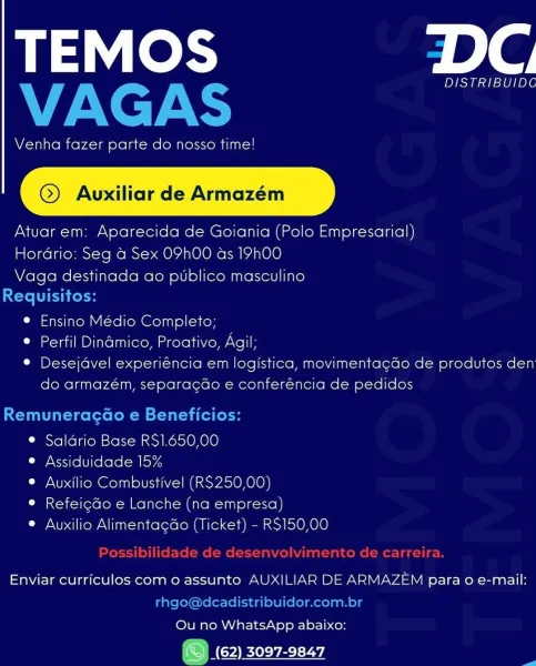 TEMOS DC

DISTRIBUIDC

Venha fazer parte do nosso time!

©) Auvuxiliar de Armazém

Atuarem: Aparecida de Goiania (Polo Empresarial)
Hordrio: Seg a Sex OPhO0 as 19h00
Vaga destinada ao publico masculino

e Ensino Médio Completo;

© Perfil Dinamico, Proativo, Agil

* Desejdvel experiéncia em logistica, movimentacdo de produtos den
do armazém, separacdo e conferéncia de pedidos

® Saldrio Base RS1.650,00

Ly Xs1re [Ure lelo: -alkoy4

© Auxilio Combustivel (RS250,00)

° Refeicdo e Lanche (na empresa)

© Auxilio Alimentacdo (Ticket) - RS150,00

Enviar curriculos com o assunto AUXILIAR DE ARMAZEM para o e-mail:

Ou no WhatsApp abaixo:

ONC eevee TEMOS alg
VAGAS

Venha fazer parte do nosso time!

@) Avuxiliar de Armazém

Atuar em: Aparecida de Goiania (Polo Empresarial)

Hordrio: Seg a Sex O9h00 as 19h00

Vaga destinada ao ptblico masculino

Requisitos:
e Ensino Médio Completo;
® Perfil Dinamico, Proativo, Agil;
© Desejdvel experiéncia em logistica, movimentagdo de produtos den
do armazém,...