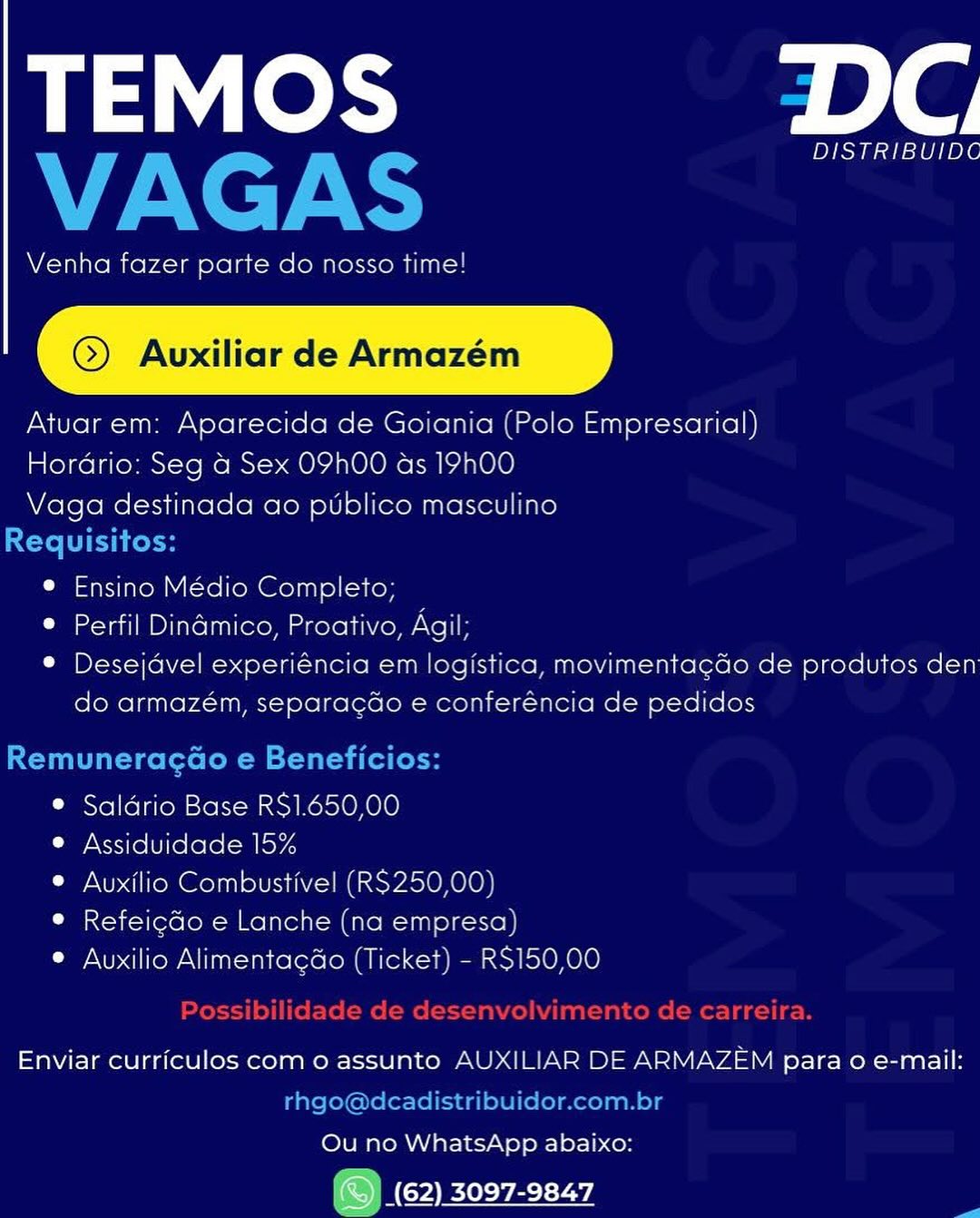 TEMOS DC

DISTRIBUIDC

Venha fazer parte do nosso time!

©) Auvuxiliar de Armazém

Atuarem: Aparecida de Goiania (Polo Empresarial)
Hordrio: Seg a Sex OPhO0 as 19h00
Vaga destinada ao publico masculino

e Ensino Médio Completo;

© Perfil Dinamico, Proativo, Agil

* Desejdvel experiéncia em logistica, movimentacdo de produtos den
do armazém, separacdo e conferéncia de pedidos

® Saldrio Base RS1.650,00

Ly Xs1re [Ure lelo: -alkoy4

© Auxilio Combustivel (RS250,00)

° Refeicdo e Lanche (na empresa)

© Auxilio Alimentacdo (Ticket) - RS150,00

Enviar curriculos com o assunto AUXILIAR DE ARMAZEM para o e-mail:

Ou no WhatsApp abaixo:

ONC eevee TEMOS alg
VAGAS

Venha fazer parte do nosso time!

@) Avuxiliar de Armazém

Atuar em: Aparecida de Goiania (Polo Empresarial)

Hordrio: Seg a Sex O9h00 as 19h00

Vaga destinada ao ptblico masculino

Requisitos:
e Ensino Médio Completo;
® Perfil Dinamico, Proativo, Agil;
© Desejdvel experiéncia em logistica, movimentagdo de produtos den
do armazém, separagdo e conferéncia de pedidos

Remuneragao e Beneficios:

© Saldrio Base R$1.650,00

® Assiduidade 15%

© Auxilio Combustivel (R$250,00)
© Refeigdo e Lanche (na empresa)

© Auxilio AlimentagGo (Ticket) - RS150,00
Possibilidade de desenvolvimento de carreira.
Enviar curriculos com o assunto AUXILIAR DE ARMAZEM para 0 e-mail:

rhgo@dcadistribuidor.com.br
Ou no WhatsApp abaixo:

> Wey) 3097-9847 TEMOS DC

DISTRIBUIDC

Venha fazer parte do nosso time!

@) Avuxiliar de Armazém

Atuar em: Aparecida de Goiania (Polo Empresarial)
Horario: Seg a Sex OPhHOO as 19h00
Vaga destinada ao publico masculino

e Ensino Médio Completo;

* Perfil Dinamico, Proativo, Agil;

® Desejdvel experiéncia em logistica, movimentacdo de produtos den
do armazém, separacdo e conferéncia de pedidos

® Saldrio Base RS$1.650,00

¢ Assiduidade 15%

© Auxilio Combustivel (RS250,00)

© Refeicdo e Lanche (na empresa)

© Auxilio Alimentagao (Ticket) - RS150,00

Enviar curriculos com o assunto AUXILIAR DE ARMAZEM para o e-mail:

Ou no WhatsApp abaixo:

(AGH ECTL Yi TEMOS Fale
VAGAS

Venha fazer parte do nosso time!

@) Avuxiliar de Armazém

Atuar em: Aparecida de Goiania (Polo Empresarial)

Hordrio: Seg a Sex 09h00 as 19h00

Vaga destinada ao ptblico masculino

Requisitos:
© Ensino Médio Completo;
* Perfil Dinamico, Proativo, Agil;
© Desejavel experiéncia em logistica, movimentagdo de produtos den
do armazém, separagdo e conferéncia de pedidos

Remuneragao e Beneficios:

© Saldrio Base R$1.650,00

© Assiduidade 15%

© Auxilio Combustivel (RS250,00)
® Refeigdo e Lanche (na empresa)

© Auxilio Alimentagao (Ticket) - RS150,00
Possibilidade de desenvolvimento de carreira.
Enviar curriculos com o assunto AUXILIAR DE ARMAZEM para 0 e-mail:

rhgo@dcadistribuidor.com.br
Ou no WhatsApp abaixo:

> Wey) 3097-9847 TEMOS DC

DISTRIBUIDC

Venha fazer parte do nosso time!

@) Auxiliar de Armazém

Atuar em: Aparecida de Goiania (Polo Empresarial)
Hordrio: Seg a Sex OPhHOO as 19h00
Vaga destinada ao publico masculino

e Ensino Médio Completo;

e Perfil Dinadmico, Proativo, Neri

* Desejdvel experiéncia em logistica, movimenta¢gdo de produtos den
do armazém, separacdo e conferéncia de pedidos

® Saldrio Base RS$1.650,00

® Assiduidade 15%

© Auxilio Combustivel (RS250,00)

© Refeicdo e Lanche (na empresa)

© Auxilio Alimentacdao (Ticket) - RS150,00

Enviar curriculos com o assunto AUXILIAR DE ARMAZEM para o e-mail:

Ou no WhatsApp abaixo:
(ECHR vEry TEMOS role
VAGAS

Venha fazer parte do nosso time!

@) Avuxiliar de Armazém

Atuar em: Aparecida de Goiania (Polo Empresarial)

Hordrio: Seg a Sex 09h00 as 19h00

Vaga destinada ao putblico masculino

Requisitos:
e Ensino Médio Completo;
* Perfil Dinamico, Proativo, Agil;
© Desejdvel experiéncia em logistica, movimentagdo de produtos den
do armazém, separagdo e conferéncia de pedidos

Remuneragao e Beneficios:

© Saldrio Base RS$1.650,00
© Assiduidade 15%
© Auxilio Combustivel (R$250,00)

© Refeigdo e Lanche (na empresa)
© Auxilio Alimentagdo (Ticket) - RS150,00

Possibilidade de desenvolvimento de carreira.
Enviar curriculos com o assunto AUXILIAR DE ARMAZEM para 0 e-mail:

rhgo@dcadistribuidor.com.br
Ou no WhatsApp abaixo:

> We) Ey aT) TEMOS DC

DISTRIBUIDC

Venha fazer parte do nosso time

@) Avuxiliar de Armazém

Atuar em: Aparecida de Go ania [Polo Empresarial)
Hordrio: Seg a Sex O9hOO as 19N00
Vaga destinada ao publico masculino

® Ensino Médio Completo;

® Perfil Dinamico, Proativo, Agii:

* Desejdvel experiéncia em logistica, movimentacdo de produtos den
do armazém, separacdo e conferencia de pedidos

® Saldrio Base RS$1.650,00

® Assiduidade 15%

® Auxilio Combustivel (RS250,00)

® Refeicdo e Lanche (na empresa)

® Auxilio Alimentacao (Ticket) - RS150,00

Enviar curriculos com o assunto AUXILIAR DE ARMAZEM para o e-mail:

Ou no WhatsApp abaixo:
(© (62) 3097-9847 TEMOS role
VAGAS

Venha fazer parte do nosso time!

@) Avuxiliar de Armazém

Atuar em: Aparecida de Goiania (Polo Empresarial)

Hordrio: Seg a Sex 09h00 as 19hO00

Vaga destinada ao ptblico masculino

Requisitos:
© Ensino Médio Completo;
® Perfil Dinamico, Proativo, Agil;
© Desejdvel experiéncia em logistica, movimentagdo de produtos den
do armazém, separagdo e conferéncia de pedidos

Remuneragao e Beneficios:

® Saldrio Base RS$1.650,00
© Assiduidade 15%
© Auxilio Combustivel (R$250,00)

© Refeigdo e Lanche (na empresa)
® Auxilio Alimentagdo (Ticket) - RS150,00

e de aesenvoilvimento de

 

Enviar curriculos com o assunto AUXILIAR DE ARMAZEM para 0 e-mail:
rhgo@dcadistribuidor.com.br
Ou no WhatsApp abaixo:

> WG Ey AY) TEMOS DC

DISTRIBUIDC

Venha fazer parte do nosso time

 

Atuar em: Aparecida de Go ania | Polo Emoresarial)
Hordrio: Seg a Sex O9hO00 as 19°00
Vaga destinada ao publico mascul no

® Ensino Medio Completo

® Perfil Dinamico, Proativo, Aa

* Desejdvel experiéncia em logistica, movimentacdo de produtos den
do armazém, separacdo e conferéncia de pedidos

® Saldrio Base RS1.650,00
e Assiduidade 15%

* Auxilio Combustive! (RS259 OC
® Refeicdo e Lanche ina ero

 

Pee

® Auxilio Alimentacdo iTicke> - 3$150,00

Enviar curriculos como assunto 4UX|IL AR DE ARMAZEM para o e-mail:

Ou no WhatsApp abaixo:
On (CY vee L wd TEMOS DC
VAGAS

Venha fazer parte do nosso time!

@) Avuxiliar de Armazém

Atuar em: Aparecida de Goiania (Polo Empresarial)

Hordrio: Seg a Sex 09h00 as 19h00

Vaga destinada ao ptblico masculino

Requisitos:
® Ensino Médio Completo;
Cia aim PI itclalleco mxeroliwene Nel F
© Desejavel experiéncia em logistica, movimentagdo de produtos den
do armazém, separagdo e conferéncia de pedidos

Remuneragao e Beneficios:

© Saldrio Base R$1.650,00
e Assiduidade 15%
© Auxilio Combustivel (R$250,00)

® Refeigdo e Lanche (na empresa)
® Auxilio Alimentagdo (Ticket) - RS150,00

Enviar curriculos com o assunto AUXILIAR DE ARMAZEM para 0 e-mail:
rhgo@dcadistribuidor.com.br
Ou no WhatsApp abaixo:

| Gy) Ey ByT