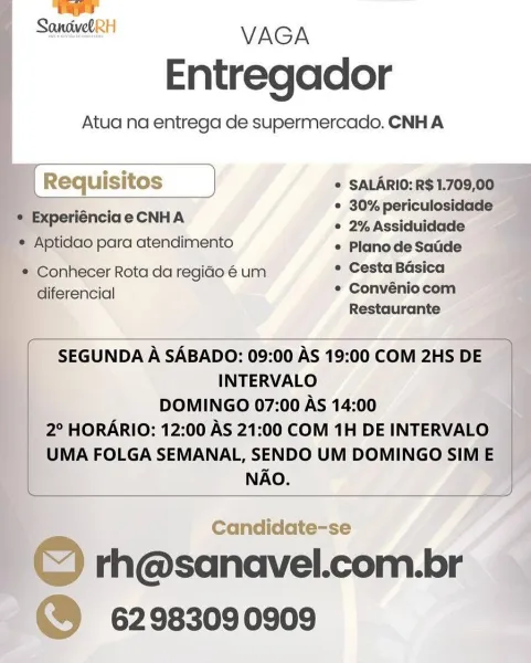 —
SandwelRH VAGA

Entregador

Atua na entrega de supermercado. CNH A

= Experiénciae CNHA

  
  
   

   

© SALARIO: R$1.709,00.
* 30% periculosidade —
¢ 2%Assiduidade

     
 

'* Aptidao para atendimento « Planode Sacde
* Conhecer Rota da regido é um * Cesta Basica
diferencial * Convéniocom

Restaurante

 

SEGUNDA A SABADO: 09:00 AS 19:00 COM 2HS DE
INTERVALO
DOMINGO 07:00 AS 14:00
2° HORARIO: 12:00 AS 21:00 COM 1H DE INTERVALO
UMA FOLGA SEMANAL, SENDO UM DOMINGO SIM E
NAO.

 

Candidate-se i

| Q rh@sanavel.com.br
~@® 62983090909 ) rage

Sonsive VAGA
Entregador

Atua na entrega de supermercado. CNH A

4 )

[ Requis itos J * SALARIO: R$ 1.709,00
iF * 30% periculosidade
© 2% Assiduidade

     

© Experiénciae CNHA

* Aptidao para atendimento «/Planode Saude
* Conhecer Rota da regio é um ° Cesta Basica
diferencial * Convéniocom
Restaurante

 

SEGUNDA A SABADO: 09:00 AS 19:00 COM 2HS DE
INTERVALO
DOMINGO 07:00 As 14:00
2° HORARIO: 12:00 AS 21:00 COM 1H DE INTERVALO
UMA FOLGA SEMAN...