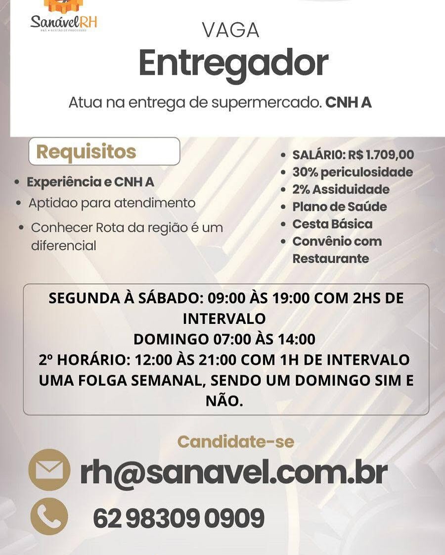 —
SandwelRH VAGA

Entregador

Atua na entrega de supermercado. CNH A

= Experiénciae CNHA

  
  
   

   

© SALARIO: R$1.709,00.
* 30% periculosidade —
¢ 2%Assiduidade

     
 

'* Aptidao para atendimento « Planode Sacde
* Conhecer Rota da regido é um * Cesta Basica
diferencial * Convéniocom

Restaurante

 

SEGUNDA A SABADO: 09:00 AS 19:00 COM 2HS DE
INTERVALO
DOMINGO 07:00 AS 14:00
2° HORARIO: 12:00 AS 21:00 COM 1H DE INTERVALO
UMA FOLGA SEMANAL, SENDO UM DOMINGO SIM E
NAO.

 

Candidate-se i

| Q rh@sanavel.com.br
~@® 62983090909 ) rage

Sonsive VAGA
Entregador

Atua na entrega de supermercado. CNH A

4 )

[ Requis itos J * SALARIO: R$ 1.709,00
iF * 30% periculosidade
© 2% Assiduidade

     

© Experiénciae CNHA

* Aptidao para atendimento «/Planode Saude
* Conhecer Rota da regio é um ° Cesta Basica
diferencial * Convéniocom
Restaurante

 

SEGUNDA A SABADO: 09:00 AS 19:00 COM 2HS DE
INTERVALO
DOMINGO 07:00 As 14:00
2° HORARIO: 12:00 AS 21:00 COM 1H DE INTERVALO
UMA FOLGA SEMANAL, SENDO UM DOMINGO SIM E
NAO.

Candidate-se

© rh@sanavel.com.br
@® 62983090909 SandwelRH VAGA
Entregador

Atua na entrega de supermercado. CNH A

* SALARIO: R$ 1.709,00_
¢ 30% periculosidade —

     
 

ee CNA e 2% Assiduidade
"* Aptidao para atendimento «/Planode Sacde
* Conhecer Rota da regido é um * Cesta Basica
diferencial ¢ Convéniocom
Restaurante

 

SEGUNDA A SABADO: 09:00 AS 19:00 COM 2HS DE
INTERVALO
DOMINGO 07:00 AS 14:00
2° HORARIO: 12:00 AS 21:00 COM 1H DE INTERVALO
UMA FOLGA SEMANAL, SENDO UM DOMINGO SIM E
NAO.

 

 

Candidate-se J

| _ © rh@sanavel.com.br
~ @ 62983090909 eave
vary

Sante! VAGA
Entregador

Atua na entrega de supermercado. CNH A

[ Requisitos } * SALARIO: R$ 1.709,00
__ ys ae * 30% periculosidade

¢ Experiénciae CNHA » 2% Assiduidade

¢ Aptidao para atendimento ¢ PlanodeSatde
* Conhecer Rota da regido é um * Cesta Basica
diferencial * Convéniocom
Restaurante

 

SEGUNDA A SABADO: 09:00 AS 19:00 COM 2HS DE
INTERVALO
DOMINGO 07:00 AS 14:00
2° HORARIO: 12:00 AS 21:00 COM 1H DE INTERVALO
UMA FOLGA SEMANAL, SENDO UM DOMINGO SIM E
NAO.

Candidate-se

© rh@sanavel.com.br
" 62983090909 SandvelRH VAGA
Entregador

Atua na entrega de supermercado, CNH A

® Experiénciae CNHA

   

* SALARIO: R$ 1.709,00
* 30%periculosidade
¢ 2% Assiduidade q

    
 

7* Aptidao para atendimento «(Planolde Sacde
* Conhecer Rota da regido 6 um * Cesta Basica
diferencial ¢ Convénio com
Restaurante

 

SEGUNDA A SABADO: 09:00 AS 19:00 COM 2HS DE
INTERVALO
i DOMINGO 07:00 AS 14:00 AQ
2° HORARIO: 12:00 AS 21:00 COM 1H DE INTERVALO
UMA FOLGA SEMANAL, SENDO UM DOMINGO SIM E
NAO.

 

Candidate-se a

, © rh@sanavel.com.br
@® 62983090909 rae

Soneivel VAGA
Entregador

Atua na entrega de supermercado. CNH A

uisitos * SALARIO: R$ 1.709,00

eee * 30% periculosidade
¢ Experiénciae CNHA © 2% Assiduidade

 

 

* Aptidao para atendimento «/PlanodeSadde
* Conhecer Rota da regido é um ° Cesta Basica
diferencial * Convénio com
Restaurante

 

SEGUNDA A SABADO: 09:00 AS 19:00 COM 2HS DE
INTERVALO
DOMINGO 07:00 As 14:00
2° HORARIO: 12:00 AS 21:00 COM 1H DE INTERVALO
UMA FOLGA SEMANAL, SENDO UM DOMINGO SIM E
NAO. SandvelRH VAGA
Entregador

Atua na entrega de supermercado. CNH A

  
   
  
    
 
 
  

* SALARIO:R$1.

dao para atendimento * Planodesatde

onhecer Rota da regido é um * Cesta Basica —
Ci * Convéniocom

Restaurante

 

INTERVALO
DOMINGO 07:00 AS 14:00 ‘
HORARIO: 12:00 AS 21:00 COM 1H DE INTER'

VIA FOLGA SEMANAL, SENDO UM DOMINGO
NAO.

 

Candidate-se

) rh@sanavel.com.br
62983090909 rapt

Sancivel VAGA
Entregador

Atua na entrega de supermercado. CNH A

* SALARIO: R$ 1.709,00
¢ 30% periculosidade
° 2% Assiduidade

 

¢ Experiénciae CNHA

* Aptidao para atendimento * PlanodeSatide
* Conhecer Rota da regido é um * Cesta Basica
diferencial * Convénio com
Restaurante

 

SEGUNDA A SABADO: 09:00 AS 19:00 COM 2HS DE
INTERVALO
DOMINGO 07:00 AS 14:00
2° HORARIO: 12:00 AS 21:00 COM 1H DE INTERVALO
UMA FOLGA SEMANAL, SENDO UM DOMINGO SIM E
NAO.

© rh@sanavel.com.br
“) 62983090909 SanduelRH VAGA
Entregador

Atua na entrega de supermercado. CNHA

 

SEGUNDA A SABADO: 09:00 AS 19:00 COM:
INTERVALO

Candidate-se
sanavel.co
62983090909 rae

Sandvel VAGA
Entregador

Atua na entrega de supermercado. CNH A

* SALARIO: R$ 1.709,00
¢ 30% periculosidade

¢ Experiéncia e CNHA ° 2% Assiduidade

* Aptidao para atendimento * PlanodeSatide
* Conhecer Rota da regio é um * Cesta Basica
diferencial ¢ Convénio com
Restaurante

SEGUNDA A SABADO: 09:00 AS 19:00 COM 2HS DE |

INTERVALO

DOMINGO 07:00 AS 14:00 |

2° HORARIO: 12:00 AS 21:00 COM 1H DE INTERVALO |

UMA FOLGA SEMANAL, SENDO UM DOMINGO SIM E
NAO.

 

 

rh@sanavel.com.br
6298309 0909