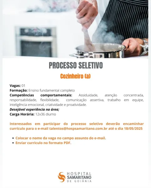 PROGESSO SELETIV

Cozinheiro (a)

Vagas: 01

Formagao: Ensino fundamental completo

Competéncias comportamentais: Assiduidade, atengdo concentrada,
responsabilidade, _ flexibilidade, comunicagéo assertiva, trabalho em equipe,
inteligéncia emocional, criatividade e proatividade.

Desejavel experiéncia na Grea;

Carga Horaria: 12x36 diurno

Interessados em participar do processo seletivo deverdo encaminhar
curriculo para o e-mail talentos@hospsamaritano.com.br até o dia 18/05/2025

e Colocar o nome da vaga no campo assunto do e-mail.
e Enviar curriculo no formato PDF.

HOSPITAL

SAMARITANO
DE GOIANIA as. iB
PROCESSO SELETIVO

Cozinheiro (a)

Vagas: 01

Formagao: Ensino fundamental completo

Competéncias comportamentais: Assiduidade, atengdo —_concentrada,
responsabilidade, _ flexibilidade, comunicagéo assertiva, trabalho em equipe,
inteligéncia emocional, criatividade e proatividade.

Desejavel experiéncia na Grea;

Carga Horaria: 12x36 diurno

Interessados em participar do processo s...