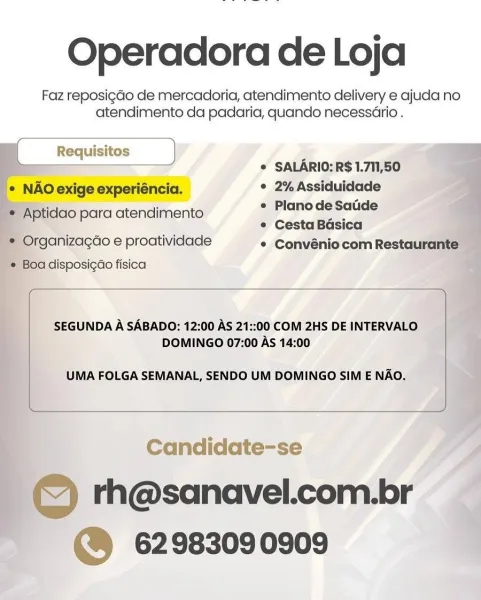 Operadora de Loja

Faz reposigdGo de mercadoria, atendimento delivery e ajuda no
atendimento da padaria, quando necessario .

i. © SALARIO: R$ 1.711,50

e NAO exige experiéncia. ° 2% Assiduidade

Aptidao para atendimento ees - is
¢ Cesta Basica

* Organizacdo e proatividade ° Convéniocom Restaurante
, Boa disposigao fisica ¥

    
   
  
  
 

  
 

 

SEGUNDA A SABADO: 12:00 AS 21::00 COM 2HS DE INTERVALO i
DOMINGO 07:00 As 14:00

UMA FOLGA SEMANAL, SENDO UM DOMINGO SIM E NAO.

 

Candidate-se A

© th@sanavel.com.br
@ 62983090909 Operadora de Loja

Faz reposigdo de mercadoria, atendimento delivery e ajuda no
atendimento da padaria, quando necessario .

[ Requisitos ) i
r j © SALARIO: R$ 1.711,50
* NAO exige experiéncia. ° 2% Assiduidade

* Aptidao para atendimento | ara S - —
e Cesta Basica

* Organizagdo e proatividade * Convénio com Restaurante
¢ Boa disposigao fisica

 

SEGUNDA A SABADO: 12:00 AS 21::00 COM 2HS DE INTERVALO
DOMINGO 07:00 As 14:00

UMA FOLGA SEMANAL, SENDO UM DO...