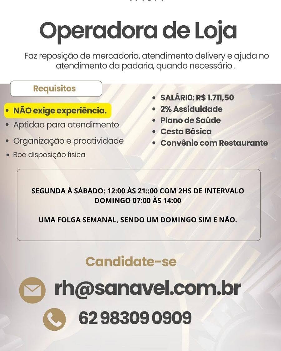 Operadora de Loja

Faz reposigdGo de mercadoria, atendimento delivery e ajuda no
atendimento da padaria, quando necessario .

i. © SALARIO: R$ 1.711,50

e NAO exige experiéncia. ° 2% Assiduidade

Aptidao para atendimento ees - is
¢ Cesta Basica

* Organizacdo e proatividade ° Convéniocom Restaurante
, Boa disposigao fisica ¥

    
   
  
  
 

  
 

 

SEGUNDA A SABADO: 12:00 AS 21::00 COM 2HS DE INTERVALO i
DOMINGO 07:00 As 14:00

UMA FOLGA SEMANAL, SENDO UM DOMINGO SIM E NAO.

 

Candidate-se A

© th@sanavel.com.br
@ 62983090909 Operadora de Loja

Faz reposigdo de mercadoria, atendimento delivery e ajuda no
atendimento da padaria, quando necessario .

[ Requisitos ) i
r j © SALARIO: R$ 1.711,50
* NAO exige experiéncia. ° 2% Assiduidade

* Aptidao para atendimento | ara S - —
e Cesta Basica

* Organizagdo e proatividade * Convénio com Restaurante
¢ Boa disposigao fisica

 

SEGUNDA A SABADO: 12:00 AS 21::00 COM 2HS DE INTERVALO
DOMINGO 07:00 As 14:00

UMA FOLGA SEMANAL, SENDO UM DOMINGO SIM E NAO.

 

Candidate-se
© th@sanavel.com.br
@® 62983090909 Operadora de Loja

Faz reposigdo de mercadoria, atendimento delivery e ajuda no
atendimento da padaria, quando necessario .

; © SALARIO: R$ 1.711,50

* NAO exige experiéncia, ° 2%Assiduidade

, Aptidao para atendimento ioe de a de
* Cesta Basica

* Organizagao e proatividade ¢ Convéniocom Restaurante _
_® Boa disposigdo fisica

    
    
    
 

 

SEGUNDA A SABADO: 12:00 AS 21::00 COM 2HS DE INTERVALO
DOMINGO 07:00 As 14:00

UMA FOLGA SEMANAL, SENDO UM DOMINGO SIM E NAO.

 

 

Candidate-se y

© rh@sanavel.com.br
@ 62983090909 Operadora de Loja

Faz reposigdo de mercadoria, atendimento delivery e ajuda no
atendimento da padaria, quando necessario .

[ Requisitos ) %
“= p © SALARIO: R$ 1.711,50
¢ NAO exige experiéncia. ° 2% Assiduidade

¢ Plano de Satide
e Cesta Basica

* Organizagdo e proatividade * Convénio com Restaurante
e Boa disposigao fisica

© Aptidao para atendimento

 

SEGUNDA A SABADO: 12:00 AS 21::00 COM 2HS DE INTERVALO
DOMINGO 07:00 As 14:00

UMA FOLGA SEMANAL, SENDO UM DOMINGO SIM E NAO.

 

Candidate-se
© th@sanavel.com.br
@ 62983090909 Operadora de Loja

Faz reposi¢do de mercadoria, atendimento delivery e ajuda no
atendimento da padaria, quando necessario .

; ¢ SALARIO: R$ 1.711,50

* NAO exige experiéncia. * 2%Assiduidade

? ‘Aptidao para atendimento apy'ape dé eo ce
* Cesta Basica

* Organizagao e proatividade * Convéniocom Restaurante
© Boa disposigdo fisica #

    
   
   

   

 

SEGUNDA A SABADO: 12:00 AS 21::00 COM 2HS DE INTERVALO
DOMINGO 07:00 As 14:00

UMA FOLGA SEMANAL, SENDO UM DOMINGO SIM E NAO.

 

Candidate-se

© "h@sanavel.com.br
~  @ 62983090909 Operadora de Loja

Faz reposigdo de mercadoria, atendimento delivery e ajuda no
atendimento da padaria, quando necessario .

[ Requisitos ) i
F © SALARIO: R$ 1.711,50

* NAOexige experiéncia. ° 2% Assiduidade

¢ Plano de Satide

* Cesta Basica

* Organizagdo e proatividade * Convénio com Restaurante

e Boa disposigdo fisica

* Aptidao para atendimento

 

SEGUNDA A SABADO: 12:00 AS 21::00 COM 2HS DE INTERVALO
DOMINGO 07:00 As 14:00

UMA FOLGA SEMANAL, SENDO UM DOMINGO SIM E NAO.

 

Candidate-se

© rh@sanavel.com.br
@ 62983090909 Operadora de Loja

Faz reposig¢do de mercadoria, atendimento delivery e ajuda no
atendimento da padaria, quando necess6Grio .

   
   
   
  

* SALARIO;R$1.711/50
e 2% Assiduidade
« PlanodeSatde
Cesta Basica
janizacGo e proatividade ¢ Convénio com Restai
'disposicdo fisica

   
   
  

lao para atendimento

 

‘SEGUNDA A SABADO: 12:00 AS 21::00'COM 2HS DE INTERVALO
DOMINGO 07:00 As 14:00

UMA FOLGA SEMANAL, SENDO UM DOMINGO SIM E NAO. — Operadora de Loja

Faz reposigaGo de mercadoria, atendimento delivery e ajuda no
atendimento da padaria, quando necessario .

 

© SALARIO: R$ 1.711,50

* NAO exige experiéncia. ° 2%Assiduidade

¢ Plano de Satide

° Cesta Basica

* Organizagdo e proatividade * Convénio com Restaurante

¢ Boa disposigado fisica

* Aptidao para atendimento

 

SEGUNDA A SABADO: 12:00 AS 21::00 COM 2HS DE INTERVALO
DOMINGO 07:00 AS 14:00

UMA FOLGA SEMANAL, SENDO UM DOMINGO SIM E NAO.

 

 
  

ae

rh@sanavel.com.br
62983090909 Operadora de Loja

Faz reposi¢do de mercadoria, atendimento delivery e ajuda'no
atendimento da padaria, quando necessério .

: * SALARIO:RS 1.

° 2% Assiduida

* PlanodeSadde
* Cesta Bas

* Convéniocom

 

 

Candidate-se
th@sanavel.com.
) 62983090909 Operadora de Loja

Faz reposigdo de mercadoria, atendimento delivery e ajuda no
atendimento da padaria, quando necessario .

© SALARIO: R$ 1.711,50
* NAO exige experiéncia. ° 2% Assiduidade
© Plano de Satide
¢ Cesta Basica
* Organizagdo e proatividade * Convéniocom Restaurante

¢ Boa disposigao fisica

* Aptidao para atendimento

 

SEGUNDA A SABADO: 12:00 AS 21::00 COM 2HS DE INTERVALO
DOMINGO 07:00 AS 14:00

UMA FOLGA SEMANAL, SENDO UM DOMINGO SIM E NAO.

, rh@sanavel.com.br
62983090909