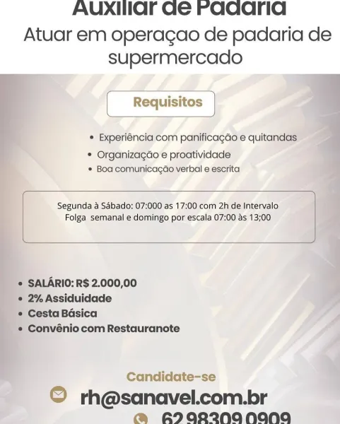 AUXIIaOFr Ge Faqcarid

Atuar em operagao de padaria de
supermercado

© Experiéncia com panificagdo e quitandas:

* Organizagéo e proatividade
© Boa comunicagdo verbal e escrita

 

Segunda a Sabado: 07:000 as 17:00 com 2h de Intervalo
Folga semanal e domingo por escala 07:00 as 13;00

 

   
   
 
 

* SALARIO: R$ 2.000,00

e 2% Assiduidade

« Cesta Basica

'*® Convénio com Restauranote

 

Candidate-se

© rh@sanavel.com.br
@ A2aR2NANANA AUXIIar Ge raaarid

Atuar em operagao de padaria de
supermercado

[ Requisitos |
¢ Experiéncia com panificagdo e quitandas
¢ Organizagdo e proatividade
¢ Boa comunicagao verbal e escrita

 

Segunda a Sabado: 07:000 as 17:00 com 2h de Intervalo
Folga semanal e domingo por escala 07:00 as 13;00

 

¢ SALARIO: R$ 2.000,00

e 2% Assiduidade

e Cesta Basica

e Convénio com Restauranote

Candidate-se

© rh@sanavel.com.br
@ RI0R2NANANA AUXIHIOF Ge Faqarid

Atuar em operagao de padaria de
supermercado

° Experiéncia com panificagdo e quitandas

* Organiza¢...