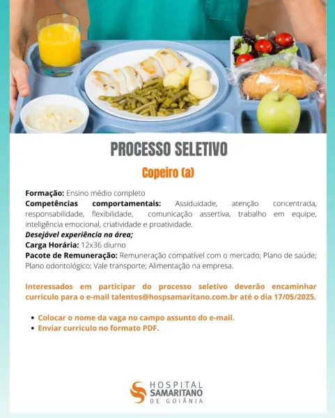 PROCESSO SELETIVO

Copeiro (a)

; Formagao: Ensino médio completo

Competéncias comportamentais:  Assiduidade, atengcédo concentrada, |
responsabilidade, flexibilidade, | comunicagéo assertiva, trabalho em equipe,
inteligéncia emocional, criatividade e proatividade.
Desejdvel experiéncia na Grea;

_ Carga Horaria: 12x36 diurno :
| Pacote de Remunerag¢do: Remunerac¢do compativel com o mercado; Plano de sade;
} Plano odontoldgico; Vale transporte; Alimentagdo na empresa.

Interessados em participar do processo seletivo deverdo encaminhar
curriculo para o e-mail talentos@hospsamaritano.com.br até o dia 17/05/2025.

¢ Colocar o nome da vaga no campo assunto do e-mail.
¢ Enviar curriculo no formato PDF.

HOSPITAL
& sawarrrano
DE GOIANIA Copeiro (a)

| Formagao: Ensino médio completo
Competéncias comportamentais:  Assiduidade, aten¢gdo —concentrada,
responsabilidade, _ flexibilidade, comunicagéo assertiva, trabalho em equipe,
| inteligéncia emocional, criatividade e proatividade. |
Deseja...