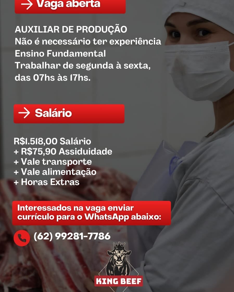 er Ake ® [oie Lo) = ce

AUXILIAR DE PRODUCAO

Nao é necessario ter experiéncia
Ensino Fundamental

Trabalhar de segunda a sexta,
das O7hs as I7hs.

=> Salario

R$1.518,00 Salario

+ R$75,90 Assiduidade
+ Vale transporte

+ Vale alimentacao

+ Horas Extras

Interessados na vaga enviar
curriculo para o WhatsApp abaixo:

(62) 99281-7786
we

MS
fw
Dei re) 5 = VWaga aberta

AUXILIAR DE PRODUGAO

Nao é necessario ter experiéncia
Ensino Fundamental

Trabalhar de segunda a sexta,
das O7hs as [7hs.

> Salario

R$1.518,00 Salario

+ R$75,90 Assiduidade
+ Vale transporte

+ Vale alimentagao

+ Horas Extras

Interessados na vaga enviar
curriculo para o WhatsApp abaixo:

(62) 99281-7786 —

     

 

y (Aas!)

Peal
Ber ae ke S toi 19)= aC: |

AUXILIAR DE PRODUCAO

Nao é necessario ter experiéncia
Ensino Fundamental

Trabalhar de segunda a sexta,
das O7hs as I7hs.

> Salario

R$1.518,00 Salario

+ R$75,90 Assiduidade
+ Vale transporte

+ Vale alimentacao

+ Horas Extras

Interessados na vaga enviar
curriculo para o WhatsApp abaixo:

(62) 99281-7786

eF

(AGN
KING BEEF = Waga aberta

AUXILIAR DE PRODUGAO

Nao é necessario ter experiéncia
Ensino Fundamental

Trabalhar de segunda a sexta,
das O7hs as I7hs.

Saree)

R$1.518,00 Salario

+ R$75,90 Assiduidade
+ Vale transporte

+ Vale alimentacao

+ Horas Extras

Interessados na vaga enviar
curriculo para o WhatsApp abaixo:

CE ae

} ii
0 ia) 2
Pela BEEF

SF ey ae ks 19) = aC |

AUXILIAR DE PRODUCAO

Nao é necessario ter experiéncia
Ensino Fundamental

Trabalhar de segunda a sexta,
das O7hs as (7hs.

> Salario

R$1.518,00 Salario

+ R$75,90 Assiduidade
+ Vale transporte

+ Vale alimentacao

+ Horas Extras

Interessados na vaga enviar
curriculo para o WhatsApp abaixo:

(62) 99281-7786

a
a aa
Cea = Waga aberta

AUXILIAR DE PRODUGAO

Nao é necessario ter experiéncia
Ensino Fundamental

Trabalhar de segunda a sexta,
das O7hs as I7hs.

Searle lat)

R$1.518,00 Salario

+ R$75,90 Assiduidade
+ Vale transporte

+ Vale alimentacao

+ Horas Extras

Interessados na vaga enviar
curriculo para o WhatsApp abaixo:

(62) 99281-7786

 

NS
KING BEEF

eS rae ke (ooo) = a ce

AUXILIAR DE PRODUCAO

Nao é necessario ter experiéncia
Ensino Fundamental

Trabalhar de segunda a sexta,
das O7hs as I7hs.

> Salario

R$1.518,00 Salario

+ R$75,90 Assiduidade
+ Vale transporte

+ Vale alimentacao

+ Horas Extras

al tcigett tole Mir Mele Mahle
curriculo para o WhatsApp abaixo:

(62) 99281-7786

=
Trl

Ud
Pitre ag — Vaga abperta

AUXILIAR DE PRODUGAO

Nao é necessario ter experiéncia
Ensino Fundamental

Trabalhar de segunda a sexta,
das O7hs as I7hs.

Searle late)

R$1.518,00 Salario

+ R$75,90 Assiduidade
+ Vale transporte

+ Vale alimentagao

+ Horas Extras

Interessados na vaga enviar
curriculo para o WhatsApp abaixo:

9 31 tL

  

va AY

VAN Wee,

KING BEEF
\ ake [ooo 1 a Ce

AUXILIAR DE PRODUCAO

Nao é necessario ter experiéncia
Ensino Fundamental

Trabalhar de segunda a sexta,
das O7hs as I7hs.

> Salario

RS1.518,00 Salario

+ R$75,90 Assiduidade
+ Vale transporte

+ Vale alimentagao

+ Horas Extras

Interessados na vaga enviar
curriculo para o WhatsApp abaixo:

(62) 99281-7786

KING BEEF iy ae ki 2 fo ia 1e. = at: |

AUXILIAR DE PRODUCGAO

Nao é necessario ter experiéncia
Ensino Fundamental

Trabalhar de segunda a sexta,
das O7hs as I7hs.

Saree)

R$1.518,00 Salario

+ R$75,90 Assiduidade
+ Vale transporte

+ Vale alimentacgao

+ Horas Extras

Interessados na vaga enviar
curriculo para o WhatsApp abaixo:

(62) 99281-7786 4
Nea)

=

0% al

7S
A \
Pd tep =} 32
a 04