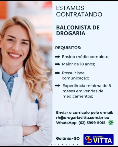 ESTAMOS
CONTRATANDO

BALCONISTA DE
DROGARIA

REQUISITOS:

=> Ensino médio completo;

m=> Maior de 18 anos;

m=> Possuir boa
comunicagao;

=> Experiéncia minima de 8
meses em vendas de
medicamentos;

 

Enviar o curriculo pelo e-mail:
rh@drogariavitta.com.br ou
WhatsApp: (62) 3999-5015 @)

DROGARIA

GoiGnia-GO a VITTA ESTAMOS
CONTRATANDO

BALCONISTA DE
DROGARIA

REQUISITOS:

m=> Ensino médio completo;

m=> Maior de 18 anos;

% m= Possuir boa

| comunica¢ao;

Y 7 => Experiéncia minima de 8
\

meses em vendas de
medicamentos;

Enviar o curriculo pelo e-mail:
rh@drogariavitta.com.br ou
WhatsApp: (62) 3999-5015 @)

* 2 © © © © © @ ESTAMOS
CONTRATANDO

BALCONISTA DE
DROGARIA

REQUISITOS:

=> Ensino médio completo;

m=> Maior de 18 anos;

=> Possuir boa
comunicagao;

| = Experiéncia minima de 8
meses em vendas de
medicamentos;

 

Enviar o curriculo pelo e-mail:
rh@drogariavitta.com.br ou
WhatsApp: (62) 3999-5015 @) ESTAMOS
CONTRATANDO

BALCONISTA DE
DROGARIA

REQUISITOS:

=> Ensino médio ...