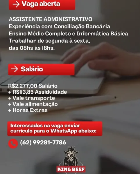 SA ele fe lor=ia ts)

ASSISTENTE ADMINISTRATIVO

Experiéncia com Conciliagao Bancaria
Ensino Médio Completo e Informatica Basica
Trabalhar de segunda a sexta,

das O8hs as [8hs.

> Salario

R$2.277,00 Salario

+ R$I3,85 Assiduidade
+ Vale transporte

+ Vale alimentacao

+ Horas Extras

Interessados na vaga enviar
curriculo para o WhatsApp abaixo:

(62) 99281-7786
bag

gn
bei tray — Vaga aberta

ASSISTENTE ADMINISTRATIVO

Experiéncia com Conciliagao Bancaria
Ensino Médio Completo e Informatica Basica
Trabalhar de segunda a sexta,

das O8hs as [8hs.

> Salario

R$2.277,00 Salario

+ R$i13,85 Assiduidade
+ Vale transporte

+ Vale alimentacao

+ Horas Extras

Interessados na vaga enviar
curriculo para o WhatsApp abaixo:

(62) 99281-7786 —
NE

bin)
ee 44g = Vaga aberta

ASSISTENTE ADMINISTRATIVO

Experiéncia com Conciliagao Bancaria
Ensino Médio Completo e Informatica Basica
Trabalhar de segunda a sexta,

das O8hs 4s [8hs.

> Salario

R$2.277,00 Salario

+ R$I13,85 Assiduidade
+ Vale tra...