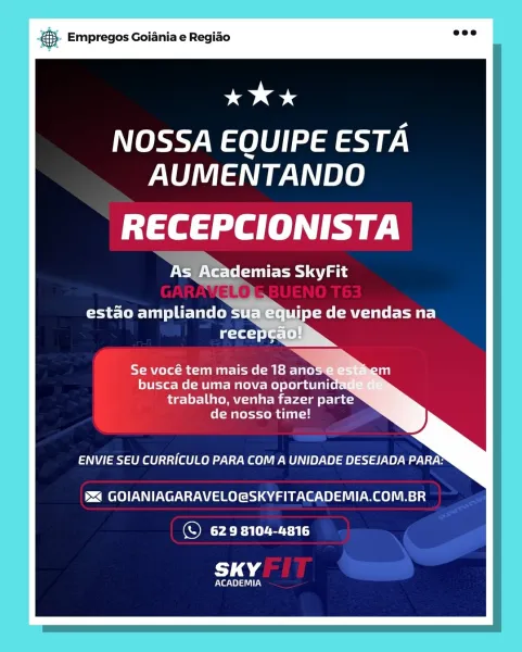 gS. Empregos Goiania e Regiao

oe

NOSSA EQUIPE ESTA
AUMENTANDO

ia a fe) hy |

NTs) agg
>

estao ampliando sua equipe de vendas na

Re Buea tsi- Tel)
busca de uma nova oportuni
Bieler reel)
de nosso time!

ENVIE SEU CURRICULO PARA COM A UNIDADE DESEJADA PARA:

5X GOIANIAGARAVELO@SKYFITACADEMIA.COM.BR

© 629 8104-4816

SKY

Pee] UIT AN & Empregos Goiania e Regiao

ee 4

NOSSA EQUIPE ESTA
AUMENTANDO

tte sal hy

XS 7st Eat

jpe de vendas na

Se vocé tem mais de 18 ano
busca de uma nova oportuni
trabalho, venha fazer parte
de nosso time!

ENVIE SEU CURRICULO PARA COM A UNIDADE DESEJADA PARA:

5 GOIANIAGARAVELO@SKYFITACADEMIA.COM.BR

© 629 8104-4816

SKY

rte Ne] LN cay Empregos Goiania e Regiao

KK *

NOSSA EQUIPE ESTA
AUMENTANDO

ia a fe) hy |

Ct eu g ls

estao ampliando sua equipe de vendas na
recepca

Se vocé tem mais de 18 ano
busca de uma nova oportuni
fae] el- UnCut M ebsites)
de nosso time!

Ney tna Wee Vey Mae) WO] 8) V8) 8) 19 Y 8) Wey

5 GOIANIAGARAVELO@SKYFITACADEMIA.COM.B...