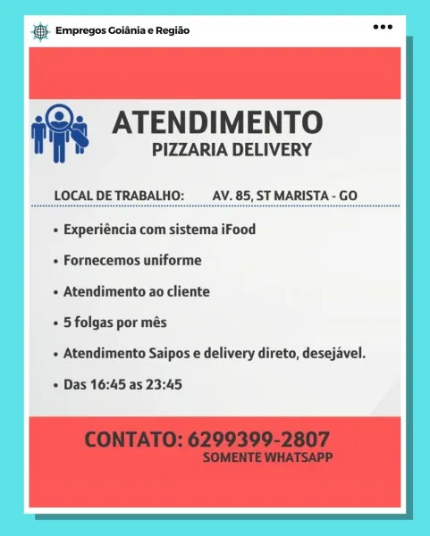 Ss Empregos Goiania e Regiao :
fa ATENDIMENTO

PIZZARIA DELIVERY

LOCAL DE TRABALHO: AV. 85, ST MARISTA - GO

¢ Experiéncia com sistema iFood
e Fornecemos uniforme

e Atendimento ao cliente

¢ 5 folgas por més

¢ Atendimento Saipos e delivery direto, desejavel.

e Das 16:45 as 23:45 @.- Empregos Goiania e Regiao

 

f >» ATENDIMENTO

PIZZARIA DELIVERY

LOCAL DE TRABALHO: AV. 85, ST MARISTA - GO

e Experiéncia com sistema iFood
¢ Fornecemos uniforme

¢ Atendimento ao cliente

¢ 5 folgas por més

« Atendimento Saipos e delivery direto, desejavel.

¢ Das 16:45 as 23:45 & Empregos Goiania e Regiao :
» ATENDIMENTO

PIZZARIA DELIVERY

LOCAL DE TRABALHO: AV. 85, ST MARISTA - GO

¢ Experiéncia com sistema iFood

¢ Fornecemos uniforme

e Atendimento ao cliente

e 5 folgas por més

e Atendimento Saipos e delivery direto, desejavel.

¢ Das 16:45 as 23:45 &- Empregos Goiania e Regiao

 

f >» ATENDIMENTO

PIZZARIA DELIVERY

LOCAL DE TRABALHO: AV. 85, ST MARISTA - GO

e Experiéncia com sistema i...