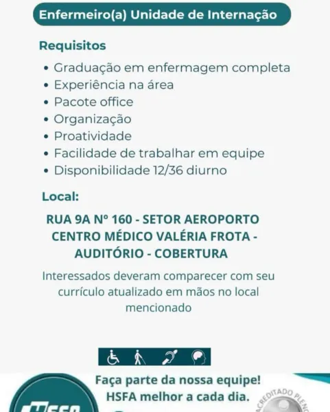 Enfermeiro(a) Unidade de Internacao

Requisitos

e Graduacgao em enfermagem completa
e Experiéncia na area

e Pacote office

e Organizagao

e Proatividade

e Facilidade de trabalhar em equipe

e Disponibilidade 12/36 diurno

Local:

RUA 9A N° 160 - SETOR AEROPORTO
CENTRO MEDICO VALERIA FROTA -
AUDITORIO - COBERTURA

Interessados deveram comparecer com seu
curriculo atualizado em maos no local
mencionado

 

Aa: parte da nossa equipe! “==
HSFA melhor a cada dia. <>”.
Sai it, _ Str Enfermeiro(a) Unidade de Internacao

Requisitos

¢ Graduacao em enfermagem completa
e Experiéncia na area

e Pacote office

e Organiza¢gao

¢ Proatividade

e Facilidade de trabalhar em equipe

¢ Disponibilidade 12/36 diurno

Local:

RUA 9A N° 160 - SETOR AEROPORTO
CENTRO MEDICO VALERIA FROTA -
AUDITORIO - COBERTURA

Interessados deveram comparecer com seu
curriculo atualizado em mdaos no local
mencionado

YONG parte da nossa equipe! =
HSFA melhor acada dia. <2
ee = St Enfermeiro(a) Unidade de Internagao

Re...