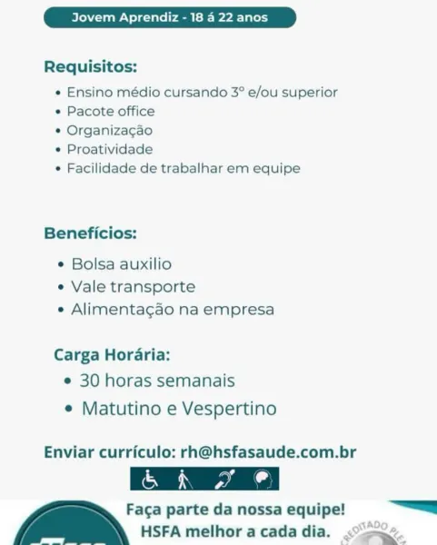 Jovem Aprendiz - 18 4 22 anos

Requisitos:

e Ensino médio cursando 3° e/ou superior
e Pacote office

e Organizacao

e Proatividade

e Facilidade de trabalhar em equipe

Beneficios:

¢ Bolsa auxilio
e Vale transporte
e Alimentacgao na empresa

Carga Horaria:
e 30 horas semanais

e Matutino e Vespertino

Enviar curriculo: rh@hsfasaude.com.br

Faga parte da nossa equipe! =
_ HSFA melhor a cada dia. ome Jovem Aprendiz - 18 4 22 anos

Requisitos:

e Ensino médio cursando 3° e/ou superior
e Pacote office

¢ Organizacao

« Proatividade

« Facilidade de trabalhar em equipe

Beneficios:

¢ Bolsa auxilio
e Vale transporte
e Alimentacao na empresa

Carga Horaria:
e 30 horas semanais

e¢ Matutino e Vespertino

Enviar curriculo: rh@hsfasaude.com.br

Faca parte da nossa equipe! ———
_ HSFA melhor acadadia. « ee Jovem Aprendiz - 18 4 22 anos

Requisitos:

e Ensino médio cursando 3° e/ou superior
e Pacote office

e Organizacao

e Proatividade

e Facilidade de trabalhar em equipe

Beneficios:

¢ Bol...