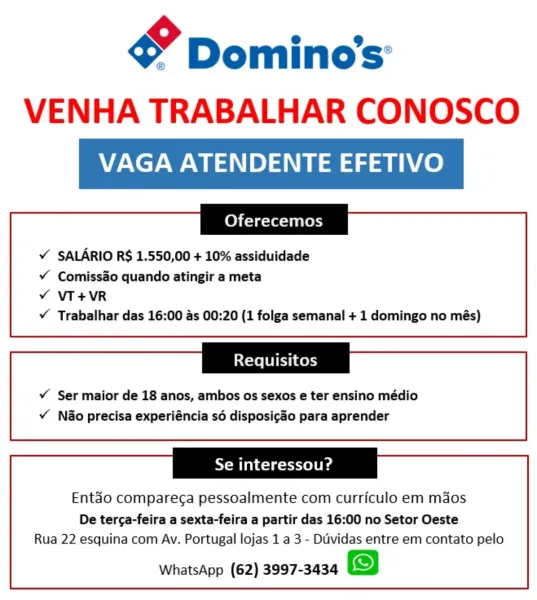 gy Domino's’
VENHA TRABALHAR CONOSCO

VAGA ATENDENTE EFETIVO

Oferecemos

¥ SALARIO R$ 1.550,00 + 10% assiduidade

¥ Comissao quando atingir a meta

v VT+VR

¥Y Trabalhar das 16:00 as 00:20 (1 folga semanal + 1 domingo no més)

Requisitos

v Ser maior de 18 anos, ambos os sexos e ter ensino médio
v Nao precisa experiéncia sé disposicao para aprender

Se interessou?

Entdo compare¢a pessoalmente com curriculo em maos

De terca-feira a sexta-feira a partir das 16:00 no Setor Oeste
Rua 22 esquina com Av. Portugal lojas 1 a 3 - Duvidas entre em contato pelo

WhatsApp (62) 3997-3434 gy Dominos:
VENHA TRABALHAR CONOSCO

VAGA ATENDENTE EFETIVO

Oferecemos

¥ SALARIO R$ 1.550,00 + 10% assiduidade

¥ Comiss&o quando atingir a meta
¥Y VT+VR
Y Trabalhar das 16:00 as 00:20 (1 folga semanal + 1 domingo no més)

Requisitos

¥ Ser maior de 18 anos, ambos os sexos e ter ensino médio
¥ Nao precisa experiéncia s6 disposicao para aprender

Se interessou?

Entao compare¢a pessoalmente com curriculo em ...