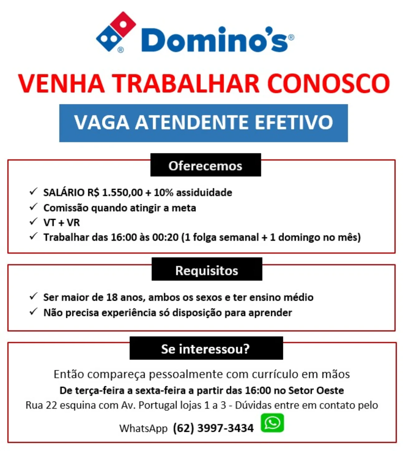 gy Domino's’
VENHA TRABALHAR CONOSCO

VAGA ATENDENTE EFETIVO

Oferecemos

¥ SALARIO R$ 1.550,00 + 10% assiduidade

¥ Comissao quando atingir a meta

v VT+VR

¥Y Trabalhar das 16:00 as 00:20 (1 folga semanal + 1 domingo no més)

Requisitos

v Ser maior de 18 anos, ambos os sexos e ter ensino médio
v Nao precisa experiéncia sé disposicao para aprender

Se interessou?

Entdo compare¢a pessoalmente com curriculo em maos

De terca-feira a sexta-feira a partir das 16:00 no Setor Oeste
Rua 22 esquina com Av. Portugal lojas 1 a 3 - Duvidas entre em contato pelo

WhatsApp (62) 3997-3434 gy Dominos:
VENHA TRABALHAR CONOSCO

VAGA ATENDENTE EFETIVO

Oferecemos

¥ SALARIO R$ 1.550,00 + 10% assiduidade

¥ Comiss&o quando atingir a meta
¥Y VT+VR
Y Trabalhar das 16:00 as 00:20 (1 folga semanal + 1 domingo no més)

Requisitos

¥ Ser maior de 18 anos, ambos os sexos e ter ensino médio
¥ Nao precisa experiéncia s6 disposicao para aprender

Se interessou?

Entao compare¢a pessoalmente com curriculo em maos

De terca-feira a sexta-feira a partir das 16:00 no Setor Oeste
Rua 22 esquina com Av. Portugal lojas 1 a 3 - Diividas entre em contato pelo

WhatsApp (62) 3997-3434 Y Domino's’

VENHA TRABALHAR CONOSCO

VAGA ATENDENTE EFETIVO

Oferecemos

¥ SALARIO R$ 1.550,00 + 10% assiduidade

v¥ Comissao quando atingir a meta

v VT+VR

vY Trabalhar das 16:00 as 00:20 (1 folga semanal + 1 domingo no més)

Requisitos

v Ser maior de 18 anos, ambos os sexos e ter ensino médio
v Nao precisa experiéncia sé disposicao para aprender

Se interessou?

Entéo compareg¢a pessoalmente com curriculo em maos

De terca-feira a sexta-feira a partir das 16:00 no Setor Oeste
Rua 22 esquina com Av. Portugal lojas 1 a 3 - Duvidas entre em contato pelo

WhatsApp (62) 3997-3434 gy Dominos’
VENHA TRABALHAR CONOSCO

VAGA ATENDENTE EFETIVO

Oferecemos

Y SALARIO R$ 1.550,00 + 10% assiduidade

¥ Comiss&o quando atingir a meta
¥Y VT+VR
Y Trabalhar das 16:00 as 00:20 (1 folga semanal + 1 domingo no més)

Requisitos

v Ser maior de 18 anos, ambos os sexos e ter ensino médio
vY Nao precisa experiéncia s6 disposicao para aprender

Se interessou?

Entdo compare¢a pessoalmente com curriculo em maos

De terca-feira a sexta-feira a partir das 16:00 no Setor Oeste
Rua 22 esquina com Av. Portugal lojas 1 a 3 - Diividas entre em contato pelo

WhatsApp (62) 3997-3434 gY Domino's’
VENHA TRABALHAR CONOSCO

VAGA ATENDENTE EFETIVO

Oferecemos

¥ SALARIO R$ 1.550,00 + 10% assiduidade

¥ Comiss&o quando atingir a meta

v VT+VR

v Trabalhar das 16:00 as 00:20 (1 folga semanal + 1 domingo no més)

tere LU II Ces

v Ser maior de 18 anos, ambos os sexos e ter ensino médio
v Nao precisa experiéncia sé disposic&o para aprender

Se interessou?

Entéo comparec¢a pessoalmente com curriculo em maos

De terca-feira a sexta-feira a partir das 16:00 no Setor Oeste
Rua 22 esquina com Av. Portugal lojas 1 a 3 - Duvidas entre em contato pelo

WhatsApp (62) 3997-3434 gy Domino's’
VENHA TRABALHAR CONOSCO

VAGA ATENDENTE EFETIVO

Oferecemos

Y SALARIO R$ 1.550,00 + 10% assiduidade

¥ Comiss&o quando atingir a meta
v VT+VR
Y Trabalhar das 16:00 as 00:20 (1 folga semanal + 1 domingo no més)

Requisitos

v Ser maior de 18 anos, ambos os sexos e ter ensino médio
v Nao precisa experiéncia s6 disposic¢ao para aprender

Se interessou?

Entdéo compare¢a pessoalmente com curriculo em maos

De terca-feira a sexta-feira a partir das 16:00 no Setor Oeste
Rua 22 esquina com Av. Portugal lojas 1 a 3 - Duividas entre em contato pelo

WhatsApp (62) 3997-3434 Y Domino's’
VENHA TRABALHAR CONOSCO

VAGA ATENDENTE EFETIVO

Oferecemos

¥ SALARIO R$ 1.550,00 + 10% assiduidade

¥ Comiss&o quando atingir a meta
v VT+VR
v Trabalhar das 16:00 as 00:20 (1 folga semanal + 1 domingo no més)

Coxe LUI Ce

v Ser maior de 18 anos, ambos os sexos e ter ensino médio
v Nao precisa experiéncia sé disposic&o para aprender

Se interessou?

Ent&o compareca pessoalmente com curriculo em mdos

De terca-feira a sexta-feira a partir das 16:00 no Setor Oeste
Rua 22 esquina com Av. Portugal lojas 1 a 3 - Duvidas entre em contato pelo

WhatsApp (62) 3997-3434 Y Dominos
VENHA TRABALHAR CONOSCO

VAGA ATENDENTE EFETIVO

    
 
 
    

Oferecemos

Y SALARIO R$ 1.550,00 + 10% assiduidade

¥ Comiss&o quando atingir a meta
v VT+VR
Y Trabalhar das 16:00 as 00:20 (1 folga semanal + 1 domingo no més)

 

Requisitos

v Ser maior de 18 anos, ambos os sexos e ter ensino médio
v Nao precisa experiéncia s6 disposi¢ao para aprender

 

    
  
 
   

Se interessou?

Entdéo compareca pessoalmente com curriculo em mdos

De tercga-feira a sexta-feira a partir das 16:00 no Setor Oeste
Rua 22 esquina com Av. Portugal lojas 1 a 3 - Duvidas entre em contato pelo

WhatsApp (62) 3997-3434 Y Dominos:
VENHA TRABALHAR CONOSCO

VAGA ATENDENTE EFETIVO

Oferecemos

¥ SALARIO R$ 1.550,00 + 10% assiduidade

¥ Comiss&o quando atingir a meta
¥ VT+VR
¥ Trabalhar das 16:00 as 00:20 (1 folga semanal + 1 domingo no més)

Requisitos

v¥ Ser maior de 18 anos, ambos os sexos e ter ensino médio
¥ Nao precisa experiéncia sé disposic&o para aprender

Se interessou?

Ent&o compareca pessoalmente com curriculo em mdos

De terca-feira a sexta-feira a partir das 16:00 no Setor Oeste
Rua 22 esquina com Av. Portugal lojas 1 a 3 - Duvidas entre em contato pelo

WhatsApp (62) 3997-3434 Pd Dominos
VENHA TRABALHAR CONOSCO

VAGA ATENDENTE EFETIVO

ee

Y SALARIO R$ 1.550,00 + 10% assiduidade

v¥ Comiss&o quando atingir a meta
v VT+VR
v Trabalhar das 16:00 as 00:20 (1 folga semanal + 1 domingo no més)

ee

v Ser maior de 18 anos, ambos os sexos e ter ensino médio
v Nao precisa experiéncia so disposic¢ao para aprender

 

    
  

Se interessou?

Entdo compareca pessoalmente com curriculo em mdos

De terca-feira a sexta-feira a partir das 16:00 no Setor Oeste
Rua 22 esquina com Av. Portugal lojas 1 a 3 - Duvidas entre em contato pelo

WhatsApp (62) 3997-3434