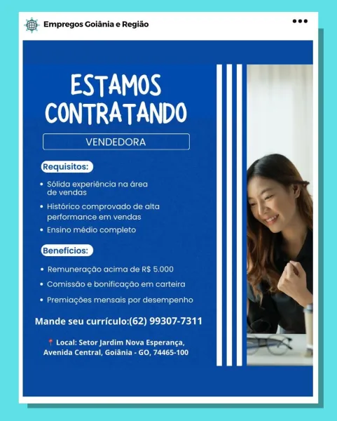 oS Empregos Goiania e Regiao

¢ Solida experiencia na area
de vendas

Requisitos:
performance em vendas

* Ensino medio completo

Beneficios:

* Remuneragdo acima de R$ 5.000
* Comissdo e bonificagao em carteira

* Premiagoes mensais por desempenho

Mande seu curriculo:(62) 99307-7311

Local: Setor Jardim Nova Esperanga,
Avenida Central, Goiania - GO, 74465-100

ANE lN)
cy & Empregos Goiania e Regiao

ESTAMOS
CONTRATANDO

VENDEDORA

* Solida experiéncia na Grea
fol WY(-Jalo lols

¢ Hist6rico comprovado de alta
performance em vendas

* Ensino médio completo

Beneficios:

¢ Remuneragdo acima de R$ 5.000
* Comissdo e bonificagdo em carteira

¢ Premiagdes mensais por desempenho

Mande seu curriculo:(62) 99307-7311

? Local: Setor Jardim Nova Esperanga,
Avenida Central, Goiania - GO, 74465-100 & Empregos Goiania e Regido

ESTAMOS
CONTRATANDO

VENDEDORA

¢ Sdlida experiéncia na area
de vendas

* Historico comprovado de alta
performance em vendas

* Ensino médio completo

Beneficios:

* Re...